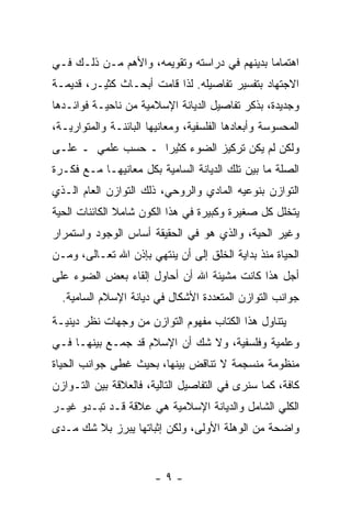 ‫ﺍﻫﺘﻤﺎ ‪‬ﺎ ﺒﺩﻴﻨﻬﻡ ﻓﻲ ﺩﺭﺍﺴﺘﻪ ﻭﺘﻘﻭﻴﻤﻪ، ﻭﺍﻷﻫﻡ ﻤـﻥ ﺫﻟـﻙ ﻓـﻲ‬
                                              ‫ﻤ‬
‫ﺍﻻﺠﺘﻬﺎﺩ ﺒﺘﻔﺴﻴﺭ ﺘﻔﺎﺼﻴﻠﻪ. ﻟﺫﺍ ﻗﺎﻤﺕ ﺃﺒﺤـﺎﺙ ﻜﺜﻴـ ‪ ،‬ﻗﺩﻴﻤـﺔ‬
‫ﹲ‬       ‫ﺭ‬      ‫ﹲ‬
‫ﻭﺠﺩﻴﺩ ﹲ، ﺒﺫﻜﺭ ﺘﻔﺎﺼﻴل ﺍﻟﺩﻴﺎﻨﺔ ﺍﻹﺴﻼﻤﻴﺔ ﻤﻥ ﻨﺎﺤﻴـﺔ ﻓﻭﺍﺌـﺩﻫﺎ‬
                                                ‫ﺓ‬
‫ﺍﻟﻤﺤﺴﻭﺴﺔ ﻭﺃﺒﻌﺎﺩﻫﺎ ﺍﻟﻔﻠﺴﻔﻴﺔ، ﻭﻤﻌﺎﻨﻴﻬﺎ ﺍﻟﺒﺎﺌﻨـﺔ ﻭﺍﻟﻤﺘﻭﺍﺭﻴـﺔ،‬
‫ﻭﻟﻜﻥ ﻟﻡ ﻴﻜﻥ ﺘﺭﻜﻴﺯ ﺍﻟﻀﻭﺀ ﻜﺜﻴ ‪‬ﺍ ـ ﺤﺴﺏ ﻋﻠﻤﻲ ـ ﻋﻠـﻰ‬
                   ‫ﺭ‬
‫ﺍﻟﺼﻠﺔ ﻤﺎ ﺒﻴﻥ ﺘﻠﻙ ﺍﻟﺩﻴﺎﻨﺔ ﺍﻟﺴﺎﻤﻴﺔ ﺒﻜل ﻤﻌﺎﻨﻴﻬـﺎ ﻤـﻊ ﻓﻜـﺭﺓ‬
‫ﺍﻟﺘﻭﺍﺯﻥ ﺒﻨﻭﻋﻴﻪ ﺍﻟﻤﺎﺩﻱ ﻭﺍﻟﺭﻭﺤﻲ، ﺫﻟﻙ ﺍﻟﺘﻭﺍﺯﻥ ﺍﻟﻌﺎﻡ ﺍﻟـﺫﻱ‬
‫ﻴﺘﺨﻠل ﻜل ﺼﻐﻴﺭﺓ ﻭﻜﺒﻴﺭﺓ ﻓﻲ ﻫﺫﺍ ﺍﻟﻜﻭﻥ ﺸﺎﻤﻼ ﺍﻟﻜﺎﺌﻨﺎﺕ ﺍﻟﺤﻴﺔ‬
               ‫ﹰ‬
‫ﻭﻏﻴﺭ ﺍﻟﺤﻴﺔ، ﻭﺍﻟﺫﻱ ﻫﻭ ﻓﻲ ﺍﻟﺤﻘﻴﻘﺔ ﺃﺴﺎﺱ ﺍﻟﻭﺠﻭﺩ ﻭﺍﺴﺘﻤﺭﺍﺭ‬
‫ﺍﻟﺤﻴﺎﺓ ﻤﻨﺫ ﺒﺩﺍﻴﺔ ﺍﻟﺨﻠﻕ ﺇﻟﻰ ﺃﻥ ﻴﻨﺘﻬﻲ ﺒﺈﺫﻥ ﺍﷲ ﺘﻌـﺎﻟﻰ، ﻭﻤـﻥ‬
                           ‫‪‬‬
‫ﺃﺠل ﻫﺫﺍ ﻜﺎﻨﺕ ﻤﺸﻴﺌﺔ ﺍﷲ ﺃﻥ ﺃﺤﺎﻭل ﺇﻟﻘﺎﺀ ﺒﻌﺽ ﺍﻟﻀﻭﺀ ﻋﻠﻰ‬
  ‫ﺠﻭﺍﻨﺏ ﺍﻟﺘﻭﺍﺯﻥ ﺍﻟﻤﺘﻌﺩﺩﺓ ﺍﻷﺸﻜﺎل ﻓﻲ ﺩﻴﺎﻨﺔ ﺍﻹﺴﻼﻡ ﺍﻟﺴﺎﻤﻴﺔ.‬
‫ﻴﺘﻨﺎﻭل ﻫﺫﺍ ﺍﻟﻜﺘﺎﺏ ﻤﻔﻬﻭﻡ ﺍﻟﺘﻭﺍﺯﻥ ﻤﻥ ﻭﺠﻬﺎﺕ ﻨﻅﺭ ﺩﻴﻨﻴـﺔ‬
‫ﻭﻋﻠﻤﻴﺔ ﻭﻓﻠﺴﻔﻴﺔ، ﻭﻻ ﺸﻙ ﺃﻥ ﺍﻹﺴﻼﻡ ﻗﺩ ﺠﻤـﻊ ﺒﻴﻨﻬـﺎ ﻓـﻲ‬
                         ‫‪‬‬
‫ﻤﻨﻅﻭﻤﺔ ﻤﻨﺴﺠﻤﺔ ﻻ ﺘﻨﺎﻗﺽ ﺒﻴﻨﻬﺎ، ﺒﺤﻴﺙ ﻏﻁﻰ ﺠﻭﺍﻨﺏ ﺍﻟﺤﻴﺎﺓ‬
‫ﻜﺎﻓﺔ، ﻜﻤﺎ ﺴﻨﺭﻯ ﻓﻲ ﺍﻟﺘﻔﺎﺼﻴل ﺍﻟﺘﺎﻟﻴﺔ، ﻓﺎﻟﻌﻼﻗﺔ ﺒﻴﻥ ﺍﻟﺘـﻭﺍﺯﻥ‬
‫ﺍﻟﻜﻠﻲ ﺍﻟﺸﺎﻤل ﻭﺍﻟﺩﻴﺎﻨﺔ ﺍﻹﺴﻼﻤﻴﺔ ﻫﻲ ﻋﻼﻗﺔ ﻗـﺩ ﺘﺒـﺩﻭ ﻏﻴـﺭ‬
‫ﻭﺍﻀﺤﺔ ﻤﻥ ﺍﻟﻭﻫﻠﺔ ﺍﻷﻭﻟﻰ، ﻭﻟﻜﻥ ﺇﺜﺒﺎﺘﻬﺎ ﻴﺒﺭﺯ ﺒﻼ ﺸﻙ ﻤـﺩﻯ‬


                        ‫-٩-‬
 