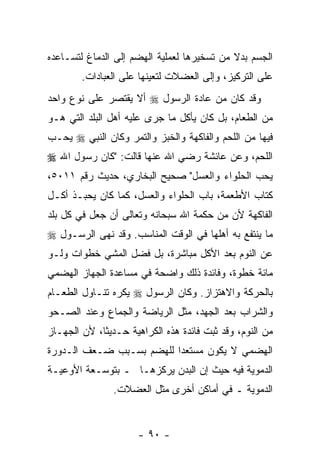 ‫ﺍﻟﺠﺴﻡ ﺒﺩﻻ ﻤﻥ ﺘﺴﺨﻴﺭﻫﺎ ﻟﻌﻤﻠﻴﺔ ﺍﻟﻬﻀﻡ ﺇﻟﻰ ﺍﻟﺩﻤﺎﻍ ﻟﺘﺴـﺎﻋﺩﻩ‬
                                            ‫ﹰ‬
        ‫ﻋﻠﻰ ﺍﻟﺘﺭﻜﻴﺯ، ﻭﺇﻟﻰ ﺍﻟﻌﻀﻼﺕ ﻟﺘﻌﻴﻨﻬﺎ ﻋﻠﻰ ﺍﻟﻌﺒﺎﺩﺍﺕ.‬
‫ﻭﻗﺩ ﻜﺎﻥ ﻤﻥ ﻋﺎﺩﺓ ﺍﻟﺭﺴﻭل ‪ ‬ﺃﻻ ﻴﻘﺘﺼﺭ ﻋﻠﻰ ﻨﻭﻉ ﻭﺍﺤﺩ‬
                   ‫ﹼ‬
‫ﻤﻥ ﺍﻟﻁﻌﺎﻡ، ﺒل ﻜﺎﻥ ﻴﺄﻜل ﻤﺎ ﺠﺭﻯ ﻋﻠﻴﻪ ﺃﻫل ﺍﻟﺒﻠﺩ ﺍﻟﺘﻲ ﻫـﻭ‬
‫ﻓﻴﻬﺎ ﻤﻥ ﺍﻟﻠﺤﻡ ﻭﺍﻟﻔﺎﻜﻬﺔ ﻭﺍﻟﺨﺒﺯ ﻭﺍﻟﺘﻤﺭ ﻭﻜﺎﻥ ﺍﻟﻨﺒﻲ ‪ ‬ﻴﺤـﺏ‬
‫ﺍﻟﻠﺤﻡ، ﻭﻋﻥ ﻋﺎﺌﺸﺔ ﺭﻀﻲ ﺍﷲ ﻋﻨﻬﺎ ﻗﺎﻟﺕ: "ﻜﺎﻥ ﺭﺴﻭل ﺍﷲ ‪‬‬
‫ﻴﺤﺏ ﺍﻟﺤﻠﻭﺍﺀ ﻭﺍﻟﻌﺴل" ﺼﺤﻴﺢ ﺍﻟﺒﺨﺎﺭﻱ، ﺤﺩﻴﺙ ﺭﻗﻡ ١١٠٥،‬
‫ﻜﺘﺎﺏ ﺍﻷﻁﻌﻤﺔ، ﺒﺎﺏ ﺍﻟﺤﻠﻭﺍﺀ ﻭﺍﻟﻌﺴل، ﻜﻤﺎ ﻜﺎﻥ ﻴﺤﺒـﺫ ﺃﻜـل‬
‫ﺍﻟﻔﺎﻜﻬﺔ ﻷﻥ ﻤﻥ ﺤﻜﻤﺔ ﺍﷲ ﺴﺒﺤﺎﻨﻪ ﻭﺘﻌﺎﻟﻰ ﺃﻥ ﺠﻌل ﻓﻲ ﻜل ﺒﻠﺩ‬
              ‫‪‬‬                           ‫‪‬‬
‫ﻤﺎ ﻴﻨﺘﻔﻊ ﺒﻪ ﺃﻫﻠﻬﺎ ﻓﻲ ﺍﻟﻭﻗﺕ ﺍﻟﻤﻨﺎﺴﺏ. ﻭﻗﺩ ﻨﻬﻰ ﺍﻟﺭﺴـﻭل ‪‬‬
‫ﻋﻥ ﺍﻟﻨﻭﻡ ﺒﻌﺩ ﺍﻷﻜل ﻤﺒﺎﺸﺭﺓ، ﺒل ﻓ ‪‬ل ﺍﻟﻤﺸﻲ ﺨﻁﻭﺍﺕ ﻭﻟـﻭ‬
                  ‫ﻀ‬
‫ﻤﺎﺌﺔ ﺨﻁﻭﺓ، ﻭﻓﺎﺌﺩﺓ ﺫﻟﻙ ﻭﺍﻀﺤﺔ ﻓﻲ ﻤﺴﺎﻋﺩﺓ ﺍﻟﺠﻬﺎﺯ ﺍﻟﻬﻀﻤﻲ‬
‫ﺒﺎﻟﺤﺭﻜﺔ ﻭﺍﻻﻫﺘﺯﺍﺯ. ﻭﻜﺎﻥ ﺍﻟﺭﺴﻭل ‪ ‬ﻴﻜﺭﻩ ﺘﻨـﺎﻭل ﺍﻟﻁﻌـﺎﻡ‬
‫ﻭﺍﻟﺸﺭﺍﺏ ﺒﻌﺩ ﺍﻟﺠﻬﺩ، ﻤﺜل ﺍﻟﺭﻴﺎﻀﺔ ﻭﺍﻟﺠﻤﺎﻉ ﻭﻋﻨﺩ ﺍﻟﺼـﺤﻭ‬
‫ﻤﻥ ﺍﻟﻨﻭﻡ، ﻭﻗﺩ ﺜﺒﺕ ﻓﺎﺌﺩﺓ ﻫﺫﻩ ﺍﻟﻜﺭﺍﻫﻴﺔ ﺤـﺩﻴ ﹰﺎ، ﻷﻥ ﺍﻟﺠﻬـﺎﺯ‬
        ‫‪‬‬    ‫ﺜ‬
‫ﺍﻟﻬﻀﻤﻲ ﻻ ﻴﻜﻭﻥ ﻤﺴﺘﻌ ‪‬ﺍ ﻟﻠﻬﻀﻡ ﺒﺴـﺒﺏ ﻀـﻌﻑ ﺍﻟـﺩﻭﺭﺓ‬
                          ‫ﺩ‬
‫ﺍﻟﺩﻤﻭﻴﺔ ﻓﻴﻪ ﺤﻴﺙ ﺇﻥ ﺍﻟﺒﺩﻥ ﻴﺭﻜﺯﻫـﺎ ـ ﺒﺘﻭﺴـﻌﺔ ﺍﻷﻭﻋﻴـﺔ‬
                                ‫‪‬‬
                ‫ﺍﻟﺩﻤﻭﻴﺔ ـ ﻓﻲ ﺃﻤﺎﻜﻥ ﺃﺨﺭﻯ ﻤﺜل ﺍﻟﻌﻀﻼﺕ.‬


                      ‫- ٠٩ -‬
 