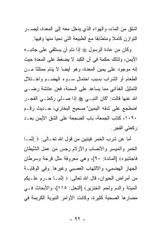 ‫ﹸﺸﺘﻕ ﻤﻥ ﺍﻟﻤﺎﺀ، ﻭﺍﻟﻬﻭﺍﺀ ﺍﻟﺫﻱ ﻴﺩﺨل ﻤﻌﻪ ﺇﻟﻰ ﺍﻟﻤﻌﺩﺓ، ﻟﻴﺼـﺭ‬
                                                     ‫ﺍ‬
    ‫ﺍﻟﺘﻭﺍﺯﻥ ﻜﺎﻤﻼ ﻭﻤﺘﻁﺎﺒ ﹰﺎ ﻤﻊ ﺍﻟﻁﺒﻴﻌﺔ ﺍﻟﺘﻲ ﻨﺤﻴﺎ ﻤﻨﻬﺎ ﻭﻓﻴﻬﺎ.‬
                                      ‫ﻘ‬        ‫ﹰ‬
‫ﻭﻜﺎﻥ ﻤﻥ ﻋﺎﺩﺓ ﺍﻟﺭﺴﻭل ‪ ‬ﺇﺫﺍ ﻨﺎﻡ ﺃﻥ ﻴﺴﺘﻠﻘﻲ ﻋﻠﻰ ﺠﺎﻨﺒـﻪ‬
                  ‫‪‬‬
‫ﺍﻷﻴﻤﻥ، ﻭﻟﺫﻟﻙ ﺤﻜﻤﺔ ﻓﻲ ﺃﻥ ﺍﻟﻜﺒﺩ ﻻ ﻴﻀﻐﻁ ﻋﻠﻰ ﺍﻟﻤﻌﺩﺓ ﺤﻴﺙ‬
                            ‫‪‬‬
‫ﺇ ﹼﻪ ﻤﻭﺠﻭﺩ ﻋﻠﻰ ﻴﻤﻴﻥ ﺍﻟﻤﻌ‪‬ﺩﺓ، ﻭﻫﻭ ﺃﻴ ‪‬ﺎ ﻻ ﻴﻨﺎﻡ ﻤﻤﺘﻠ ًﺎ ﻤـﻥ‬
     ‫ﺌ‬              ‫ﻀ‬                                 ‫ﻨ‬
‫ﺍﻟﻁﻌﺎﻡ ﺃﻭ ﺍﻟﺸﺭﺍﺏ ﺒﺴﺒﺏ ﺍﺤﺘﻤﺎل ﺴـﻭﺀ ﺍﻟﻬﻀـﻡ ﻭﺍﺨـﺘﻼل‬
‫ﺍﻟﺘﻤﺜﻴل ﺍﻟﻐﺫﺍﺌﻲ ﻤﻤﺎ ﻴﺴﺎﻋﺩ ﻋﻠﻰ ﺍﻟﺴﻤﻨﺔ، ﻓﻌﻥ ﻋﺎﺌﺸﺔ ﺭﻀـﻲ‬
‫ﺍﷲ ﻋﻨﻬﺎ ﻗﺎﻟﺕ: "ﻜﺎﻥ ﺍﻟﻨﺒـﻲ ‪ ‬ﺇﺫﺍ ﺼـﻠﻰ ﺭﻜﻌﺘـﻲ ﺍﻟﻔﺠـﺭ‬
‫ﺍﻀﻁﺠﻊ ﻋﻠﻰ ﺸﻘﻪ ﺍﻟﻴﻤﻴﻥ" ﺼﺤﻴﺢ ﺍﻟﺒﺨﺎﺭﻱ، ﺤـﺩﻴﺙ ﺭﻗـﻡ‬
‫٠٩٠١، ﻜﺘﺎﺏ ﺍﻟﺠﻤﻌﺔ، ﺒﺎﺏ ﺍﻟﻀﺠﻌﺔ ﻋﻠﻰ ﺍﻟﺸﻕ ﺍﻷﻴﻤﻥ ﺒﻌـﺩ‬
                                             ‫ﺭﻜﻌﺘﻲ ﺍﻟﻔﺠﺭ.‬
‫ﺃﻤﺎ ﻋﻥ ﺸﺭﺏ ﺍﻟﺨﻤﺭ ﻓﻴﺘﺒ ‪‬ﻥ ﻤﻥ ﻗﻭل ﺍﷲ ﺘﻌـﺎﻟﻰ: ‪ ‬ﺇﻨ ‪‬ـﺎ‬
  ‫ِ ﱠﻤ‬                      ‫ﻴ‬
‫ﺍﻟﺨﻤﺭ ‪‬ﺍﻟﻤﻴﺴﺭ ‪‬ﺍﻷﻨ ‪‬ﺎﺏ ‪‬ﺍﻷﺯﻻﻡ ﺭﺠﺱ ﻤﻥ ﻋﻤل ﺍﻟﺸﻴ ﹶﺎﻥ‬
‫ﹾ ﹶ ‪  ‬ﻭ ﹾ ‪  ِ  ‬ﻭ ﺼ ‪ ‬ﻭ ‪ ‬ﹶ ‪ ِ       ِ ‬ﱠ ‪‬ﻁ ِ‬
‫ﹶﺎﺠﺘﻨ ‪‬ﻭﻩ‪] ‬ﺍﻟﻤﺎﺌﺩﺓ: ٠٩[، ﻭﻫﻲ ﻤﻌﺭﻭﻓﺔ ﻤﺜل ﻗﺭﺤﺔ ﻭﺴﺭﻁﺎﻥ‬
                                           ‫ﻓ ‪ ‬ﹶ ِﺒ ‪‬‬
‫ﺍﻟﺠﻬﺎﺯ ﺍﻟﻬﻀﻤﻲ، ﻭﺍﻻﻟﺘﻬﺎﺏ ﺍﻟﻌﺼﺒﻲ ﻭﻏﻴﺭﻫﺎ. ﻭﻓﻲ ﺍﻟﻭﻗﺎﻴـﺔ‬
‫ﻤﻥ ﺃﻤﺭﺍﺽ ﺍﻟﺤﻴﻭﺍﻥ، ﻗﺎل ﺍﷲ ﺘﻌﺎﻟﻰ: ‪ ‬ﺇﻨ ‪‬ـﺎ ‪‬ـﺭﻡ ﻋ ﹶـﻴ ﹸﻡ‬
‫ِ ﱠ ﻤ ﺤ ‪   ‬ﻠ ‪‬ﻜ ‪‬‬
‫ﺍﻟ ‪‬ﻴﺘﺔ ‪‬ﺍﻟﺩﻡ ‪‬ﻟﺤ ‪ ‬ﺍﻟﺨﻨ ِﻴﺭ‪] ‬ﺍﻟﻨﺤل: ٥١١[، ﻭﺍﻷﺒﺤﺎﺙ ﻓـﻲ‬
                           ‫ﹾ ﻤ ‪ ‬ﹶ ﹶ ﻭ ‪  ‬ﻭ ﹶ ‪ ‬ﻡ ﹾ ِ ﹾﺯ ِ‬
‫ﻤﻀﺎﺭﻫﺎ ﺍﻟﺼﺤﻴﺔ ﻜﺜﻴﺭﺓ، ﻭﻜﺎﻨﺕ ﺍﻷﻭﺍﻤﺭ ﺍﻟﻨﺒﻭﻴﺔ ﺍﻟﻜﺭﻴﻤﺔ ﻓﻲ‬


                       ‫- ٢٩ -‬
 