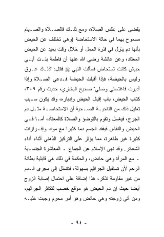 ‫‪‬ﻘﻀﻰ ﻋﻠﻰ ﻋﻜﺱ ﺍﻟﺼﻼﺓ، ﻭﻤﻊ ﺫﻟـﻙ ﻓﺎﻟﺼـﻼﺓ ﻭﺍﻟﺼـﻴﺎﻡ‬
                                            ‫ﻴ‬
‫ﻤﺴﻤﻭﺡ ﺒﻬﻤﺎ ﻓﻲ ﺤﺎﻟﺔ ﺍﻻﺴﺘﺤﺎﻀﺔ )ﻭﻫﻲ ﺘﺨﺘﻠﻑ ﻋﻥ ﺍﻟﺤﻴﺽ‬
‫ﺒﺄﻨﻬﺎ ﺩﻡ ﻴﻨﺯل ﻓﻲ ﻓﺘﺭﺓ ﺍﻟﺤﻤل ﺃﻭ ﺨﻼل ﻭﻗﺕ ﺒﻌﻴﺩ ﻋﻥ ﺍﻟﺤﻴﺽ‬
‫ﺍﻟﻤﻌﺘﺎﺩ، ﻭﻋﻥ ﻋﺎﺌﺸﺔ ﺭﻀﻲ ﺍﷲ ﻋﻨﻬﺎ ﺃﻥ ﻓﺎﻁﻤﺔ ﺒﻨـﺕ ﺃﺒـﻲ‬
‫ﺤﺒﻴﺵ ﻜﺎﻨﺕ ﺘﺴﺘﺤﺎﺽ ﻓﺴﺄﻟﺕ ﺍﻟﻨﺒﻲ ‪ ‬ﻓﻘﺎل: "ﺫﻟـﻙ ﻋـﺭﻕ‬
‫ﻭﻟﻴﺱ ﺒﺎﻟﺤﻴﻀﺔ، ﻓﺈﺫﺍ ﺃﻗﺒﻠﺕ ﺍﻟﺤﻴﻀﺔ ﻓـﺩﻋﻲ ﺍﻟﺼـﻼﺓ ﻭﺇﺫﺍ‬
‫ﺃﺩﺒﺭﺕ ﻓﺎﻏﺘﺴﻠﻲ ﻭﺼﻠﻲ" ﺼﺤﻴﺢ ﺍﻟﺒﺨﺎﺭﻱ، ﺤﺩﻴﺙ ﺭﻗﻡ ٩٠٣،‬
‫ﻜﺘﺎﺏ ﺍﻟﺤﻴﺽ، ﺒﺎﺏ ﺇﻗﺒﺎل ﺍﻟﺤﻴﺽ ﻭﺇﺩﺒﺎﺭﻩ، ﻭﻗﺩ ﻴﻜﻭﻥ ﺴـﺒﺏ‬
‫ﺘﻌﻠﻴل ﺫﻟﻙ ﻤﻥ ﺍﻟﻨﺎﺤﻴـﺔ ﺍﻟﺼـﺤﻴﺔ ﺃﻥ ﺍﻻﺴﺘﺤﺎﻀـﺔ ﻤﺜـل ﺩﻡ‬
‫ﺍﻟﺠﺭﺡ، ﻓ ‪‬ﻐﺴل ﻭﺘﻘﻭﻡ ﺒﺎﻟﺘﻭﻀﺅ ﻭﺍﻟﺼﻼﺓ ﻜﺎﻟﻤﻌﺘﺎﺩ، ﺃﻤـﺎ ﻓـﻲ‬
                                           ‫ﻴ‬
‫ﺍﻟﺤﻴﺽ ﻭﺍﻟﻨﻔﺎﺱ ﻓﻴﻔﻘﺩ ﺍﻟﺠﺴﻡ ﺩ ‪‬ﺎ ﻜﺜﻴ ‪‬ﺍ ﻤﻊ ﻤﻭﺍﺩ ﻭﺇﻓـﺭﺍﺯﺍﺕ‬
                   ‫ﻤ ﺭ‬
‫ﻜﺜﻴﺭﺓ ﻏﻴﺭ ﻁﺎﻫﺭﺓ، ﻤﻤﺎ ﻴﺅﺜﺭ ﻋﻠﻰ ﺍﻟﺘﺭﻜﻴﺯ ﺍﻟﺫﻫﻨﻲ ﺃﺜﻨﺎﺀ ﺃﺩﺍﺀ‬
‫ﺍﻟﺸﻌﺎﺌﺭ. ﻭﻗﺩ ﻨﻬﻰ ﺍﻹﺴﻼﻡ ﻋﻥ ﺍﻟﺠﻤﺎﻉ ـ ﺍﻟﻤﻌﺎﺸﺭﺓ ﺍﻟﺠﻨﺴـﻴﺔ‬
‫ـ ﻤﻊ ﺍﻟﻤﺭﺃﺓ ﻭﻫﻲ ﺤﺎﺌﺽ، ﻭﺍﻟﺤﻜﻤﺔ ﻓﻲ ﺫﻟﻙ ﻫﻲ ﻗﺎﺒﻠﻴﺔ ﺒﻁﺎﻨﺔ‬
‫ﺍﻟﺭﺤﻡ ﻷﻥ ﺘﺴﺘﻘﺒل ﺍﻟﺠﺭﺍﺜﻴﻡ ﺒﺴﻬﻭﻟﺔ، ﻓﺘﺘﺴﻠل ﺇﻟﻰ ﻤﺠﺭﻯ ﺍﻟـﺩﻡ‬
                                              ‫‪‬‬
‫ﻤﻥ ﻏﻴﺭ ﻤﻘﺎﻭﻤﺔ ﹸﺫﻜﺭ، ﻫﺫﺍ ﺇﻀﺎﻓﺔ ﻋﻠﻰ ﺍﺤﺘﻤﺎل ﺇﺼﺎﺒﺔ ﺍﻟﺯﻭﺝ‬
                       ‫ﹰ‬             ‫ﺘ‬
‫ﺃﻴ ‪‬ﺎ ﺤﻴﺙ ﺇﻥ ﺩﻡ ﺍﻟﺤﻴﺽ ﻫﻭ ﻤﻭﻗﻊ ﺨﺼﺏ ﻟﺘﻜﺎﺜﺭ ﺍﻟﺠﺭﺍﺜﻴﻡ،‬
                     ‫‪‬‬                ‫‪‬‬       ‫ﻀ‬
‫ﻭﻤﻥ ﺃﺘﻰ ﺯﻭﺠﺘﻪ ﻭﻫﻲ ﺤﺎﺌﺽ ﻭﻫﻭ ﺃﻤﺭ ﻤﺤﺭﻡ ﻭﺠﺒﺕ ﻋﻠﻴـﻪ‬
                ‫‪‬‬



                      ‫- ٤٩ -‬
 