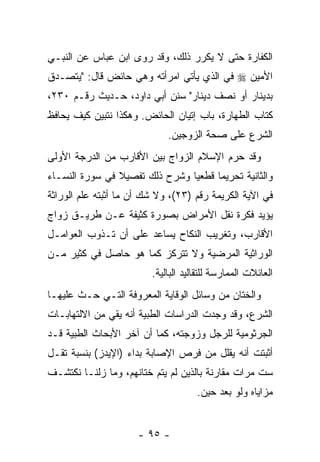 ‫ﺍﻟﻜﻔﺎﺭﺓ ﺤﺘﻰ ﻻ ﻴﻜﺭﺭ ﺫﻟﻙ، ﻭﻗﺩ ﺭﻭﻯ ﺍﺒﻥ ﻋﺒﺎﺱ ﻋﻥ ﺍﻟﻨﺒـﻲ‬
‫ﺍﻷﻤﻴﻥ ‪ ‬ﻓﻲ ﺍﻟﺫﻱ ﻴﺄﺘﻲ ﺍﻤﺭﺃﺘﻪ ﻭﻫﻲ ﺤﺎﺌﺽ ﻗﺎل: "ﻴﺘﺼـﺩﻕ‬
‫ﺒﺩﻴﻨﺎﺭ ﺃﻭ ﻨﺼﻑ ﺩﻴﻨﺎﺭ" ﺴﻨﻥ ﺃﺒﻲ ﺩﺍﻭﺩ، ﺤـﺩﻴﺙ ﺭﻗـﻡ ٠٣٢،‬
‫ﻜﺘﺎﺏ ﺍﻟﻁﻬﺎﺭﺓ، ﺒﺎﺏ ﺇﺘﻴﺎﻥ ﺍﻟﺤﺎﺌﺽ. ﻭﻫﻜﺫﺍ ﻨﺘﺒ ‪‬ﻥ ﻜﻴﻑ ﻴﺤﺎﻓﻅ‬
           ‫ﻴ‬
                             ‫ﺍﻟﺸﺭﻉ ﻋﻠﻰ ﺼﺤﺔ ﺍﻟﺯﻭﺠﻴﻥ.‬
‫ﻭﻗﺩ ﺤ ‪‬ﻡ ﺍﻹﺴﻼﻡ ﺍﻟﺯﻭﺍﺝ ﺒﻴﻥ ﺍﻷﻗﺎﺭﺏ ﻤﻥ ﺍﻟﺩﺭﺠﺔ ﺍﻷﻭﻟﻰ‬
                                         ‫ﺭ‬
‫ﻭﺍﻟﺜﺎﻨﻴﺔ ﺘﺤﺭﻴ ‪‬ﺎ ﻗﻁﻌ ‪‬ﺎ ﻭﺸﺭﺡ ﺫﻟﻙ ﺘﻔﺼﻴﻼ ﻓﻲ ﺴﻭﺭﺓ ﺍﻟﻨﺴـﺎﺀ‬
                ‫ﹰ‬               ‫ﻴ‬      ‫ﻤ‬
‫ﻓﻲ ﺍﻵﻴﺔ ﺍﻟﻜﺭﻴﻤﺔ ﺭﻗﻡ )٣٢(، ﻭﻻ ﺸﻙ ﺃﻥ ﻤﺎ ﺃﺜﺒﺘﻪ ﻋﻠﻡ ﺍﻟﻭﺭﺍﺜﺔ‬
                     ‫‪‬‬
‫ﻴﺅﻴﺩ ﻓﻜﺭﺓ ﻨﻘل ﺍﻷﻤﺭﺍﺽ ﺒﺼﻭﺭﺓ ﻜﺜﻴﻔﺔ ﻋـﻥ ﻁﺭﻴـﻕ ﺯﻭﺍﺝ‬
‫ﺍﻷﻗﺎﺭﺏ، ﻭﺘﻐﺭﻴﺏ ﺍﻟﻨﻜﺎﺡ ﻴﺴﺎﻋﺩ ﻋﻠﻰ ﺃﻥ ﺘـﺫﻭﺏ ﺍﻟﻌﻭﺍﻤـل‬
               ‫‪‬‬
‫ﺍﻟﻭﺭﺍﺜﻴﺔ ﺍﻟﻤﺭﻀﻴﺔ ﻭﻻ ﺘﺘﺭﻜﺯ ﻜﻤﺎ ﻫﻭ ﺤﺎﺼل ﻓﻲ ﻜﺜﻴﺭ ﻤـﻥ‬
                         ‫ﺍﻟﻌﺎﺌﻼﺕ ﺍﻟﻤﻤﺎﺭﺴﺔ ﻟﻠﺘﻘﺎﻟﻴﺩ ﺍﻟﺒﺎﻟﻴﺔ.‬
‫ﻭﺍﻟﺨﺘﺎﻥ ﻤﻥ ﻭﺴﺎﺌل ﺍﻟﻭﻗﺎﻴﺔ ﺍﻟﻤﻌﺭﻭﻓﺔ ﺍﻟﺘـﻲ ﺤـﺙ ﻋﻠﻴﻬـﺎ‬
       ‫ﹼ‬
‫ﺍﻟﺸﺭﻉ، ﻭﻗﺩ ﻭﺠﺩﺕ ﺍﻟﺩﺭﺍﺴﺎﺕ ﺍﻟﻁﺒﻴﺔ ﺃ ﹼﻪ ﻴﻘﻲ ﻤﻥ ﺍﻻﻟﺘﻬﺎﺒـﺎﺕ‬
                   ‫ﻨ‬
‫ﺍﻟﺠﺭﺜﻭﻤﻴﺔ ﻟﻠﺭﺠل ﻭﺯﻭﺠﺘﻪ، ﻜﻤﺎ ﺃﻥ ﺁﺨﺭ ﺍﻷﺒﺤﺎﺙ ﺍﻟﻁﺒﻴﺔ ﻗـﺩ‬
                      ‫‪‬‬
‫ﺃﺜﺒﺘﺕ ﺃﻨﻪ ﻴﻘﻠل ﻤﻥ ﻓﺭﺹ ﺍﻹﺼﺎﺒﺔ ﺒﺩﺍﺀ )ﺍﻹﻴﺩﺯ( ﺒﻨﺴﺒﺔ ﺘﻘـل‬
‫ﺴﺕ ﻤﺭﺍﺕ ﻤﻘﺎﺭﻨﺔ ﺒﺎﻟﺫﻴﻥ ﻟﻡ ﻴﺘﻡ ﺨﺘﺎﻨﻬﻡ، ﻭﻤﺎ ﺯﻟﻨـﺎ ﻨﻜﺘﺸـﻑ‬
                                     ‫ﻤﺯﺍﻴﺎﻩ ﻭﻟﻭ ﺒﻌﺩ ﺤﻴﻥ.‬


                      ‫- ٥٩ -‬
 