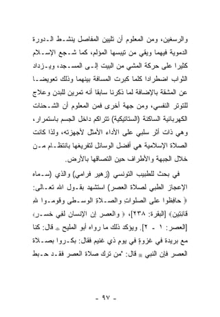 ‫ﻭﺍﻟﺭﺴﻐﻴﻥ، ﻭﻤﻥ ﺍﻟﻤﻌﻠﻭﻡ ﺃﻥ ﺘﻠﻴﻴﻥ ﺍﻟﻤﻔﺎﺼل ﻴﻨﺸـﻁ ﺍﻟـﺩﻭﺭﺓ‬
                            ‫‪‬‬
‫ﺍﻟﺩﻤﻭﻴﺔ ﻓﻴﻬﻤﺎ ﻭﻴﻘﻲ ﻤﻥ ﺘﻴﺒﺴﻬﺎ ﺍﻟﻤﺅﻟﻡ، ﻜﻤﺎ ﺸـﺠﻊ ﺍﻹﺴـﻼﻡ‬
        ‫‪‬‬
‫ﻜﺜﻴ ‪‬ﺍ ﻋﻠﻰ ﺤﺭﻜﺔ ﺍﻟﻤﺸﻲ ﻤﻥ ﺍﻟﺒﻴﺕ ﺇﻟـﻰ ﺍﻟﻤﺴـﺠﺩ، ﻭﻴـﺯﺩﺍﺩ‬
                                               ‫ﺭ‬
‫ﺍﻟﺜﻭﺍﺏ ﺍﻀﻁﺭﺍ ‪‬ﺍ ﻜﻠﻤﺎ ﻜﺒﺭﺕ ﺍﻟﻤﺴﺎﻓﺔ ﺒﻴﻨﻬﻤﺎ ﻭﺫﻟﻙ ﺘﻌﻭﻴ ‪‬ـﺎ‬
  ‫ﻀ‬                                     ‫ﺩ‬
‫ﻋﻥ ﺍﻟﻤﺸﻘﺔ ﺒﺎﻹﻀﺎﻓﺔ ﻟﻤﺎ ﺫﻜﺭﻨﺎ ﺴﺎﺒ ﹰﺎ ﺃ ﹼﻪ ﺘﻤﺭﻴﻥ ﻟﻠﺒﺩﻥ ﻭﻋﻼﺝ‬
                  ‫ﻘ ﻨ‬
‫ﻟﻠﺘﻭﺘﺭ ﺍﻟﻨﻔﺴﻲ، ﻭﻤﻥ ﺠﻬﺔ ﺃﺨﺭﻯ ﻓﻤﻥ ﺍﻟﻤﻌﻠﻭﻡ ﺃﻥ ﺍﻟﺸـﺤﻨﺎﺕ‬
‫ﺍﻟﻜﻬﺭﺒﺎﺌﻴﺔ ﺍﻟﺴﺎﻜﻨﺔ )ﺍﻟﺴﺘﺎﺘﻴﻜﻴﺔ( ﺘﺘﺭﺍﻜﻡ ﺩﺍﺨل ﺍﻟﺠﺴﻡ ﺒﺎﺴﺘﻤﺭﺍﺭ،‬
‫ﻭﻫﻲ ﺫﺍﺕ ﺃﺜﺭ ﺴﻠﺒﻲ ﻋﻠﻰ ﺍﻷﺩﺍﺀ ﺍﻷﻤﺜل ﻷﺠﻬﺯﺘﻪ، ﻭﻟﺫﺍ ﻜﺎﻨﺕ‬
‫ﺍﻟﺼﻼﺓ ﺍﻹﺴﻼﻤﻴﺔ ﻫﻲ ﺃﻓﻀل ﺍﻟﻭﺴﺎﺌل ﻟﺘﻔﺭﻴﻐﻬﺎ ﺒﺎﻨﺘﻅـﺎﻡ ﻤـﻥ‬
                ‫ﺨﻼل ﺍﻟﺠﺒﻬﺔ ﻭﺍﻷﻁﺭﺍﻑ ﺤﻴﻥ ﺍﻟﺘﺼﺎﻗﻬﺎ ﺒﺎﻷﺭﺽ.‬
‫ﻓﻲ ﺒﺤﺙ ﻟﻠﻁﺒﻴﺏ ﺍﻟﺘﻭﻨﺴﻲ )ﺯﻫﻴﺭ ﻓﺭﺍﻤﻲ( ﻭﺍﻟﺫﻱ )ﺴـ ‪‬ﺎﻩ‬
  ‫ﻤ‬
‫ﺍﻹﻋﺠﺎﺯ ﺍﻟﻁﺒﻲ ﻟﺼﻼﺓ ﺍﻟﻌﺼﺭ( ﺍﺴﺘﺸﻬﺩ ﺒﻘـﻭل ﺍﷲ ﺘﻌـﺎﻟﻰ:‬
‫‪ ‬ﺎﻓ ﹸﻭﺍ ﻋ ﹶﻰ ﺍﻟﺼﻠ ‪‬ﺍﺕ ‪‬ﺍﻟ ‪‬ـﻼ ِ ﺍﻟﻭﺴ‪‬ـ ﹶﻰ ﻭ ﹸﻭ ‪‬ـﻭﺍ ﷲ‬
‫ِ‬    ‫‪ ‬ﹶﻭ ِ ﻭ ﺼ ﹶﺓ ﹾ ‪ ‬ﻁ ‪‬ﻗ ﻤ‬             ‫ﺤ ِﻅ ‪ ‬ﻠ‬
‫ﺨ ‪‬ـﺭ‪‬‬
 ‫ﹸﺴ ٍ‬       ‫ﹶﺎﻨ ِﻴﻥ‪] ‬ﺍﻟﺒﻘﺭﺓ: ٨٣٢[، ‪ ‬ﺍﻟﻌﺼﺭ ﺇﻥ ﺍﻹﻨ ‪‬ﺎﻥ ﻟ ِﻲ‬
             ‫ﻭ ﹾ ‪ ِ  ِ ِ  ‬ﹾﺴ ‪ ‬ﹶﻔ‬                 ‫ﻗ ِﺘ ‪‬‬
‫ﻗﺎل: ﻜ ﹼﺎ‬
 ‫ﻨ‬          ‫‪‬‬   ‫]ﺍﻟﻌﺼﺭ: ١ ـ ٢[. ﻭﻴﺅﻜﺩ ﺫﻟﻙ ﻤﺎ ﺭﻭﺍﻩ ﺃﺒﻭ ﺍﻟﻤﻠﻴﺢ‬
‫ﻤﻊ ﺒﺭﻴﺩﺓ ﻓﻲ ﻏﺯﻭﺓ ﻓﻲ ﻴﻭﻡ ﺫﻱ ﻏﻨﻴﻡ ﻓﻘﺎل: ﺒﻜـﺭﻭﺍ ﺒﺼـﻼﺓ‬
                           ‫ٍ‬      ‫ٍ‬
‫ﻗﺎل: "ﻤﻥ ﺘﺭﻙ ﺼﻼﺓ ﺍﻟﻌﺼﺭ ﻓﻘـﺩ ﺤـﺒﻁ‬          ‫‪‬‬   ‫ﺍﻟﻌﺼﺭ ﻓﺈﻥ ﺍﻟﻨﺒﻲ‬




                           ‫- ٧٩ -‬
 