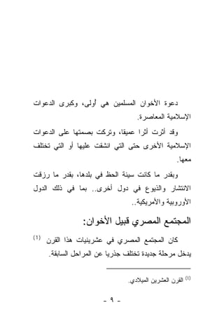 ‫ﺩﻋﻭﺓ ﺍﻷﺨﻭﺍﻥ ﺍﻟﻤﺴﻠﻤﻴﻥ ﻫﻲ ﺃﻭﻟﻰ، ﻭﻜﺒﺭﻯ ﺍﻟﺩﻋﻭﺍﺕ‬
                  ‫ُ‬
                                    ‫ﺍﻹﺴﻼﻤﻴﺔ ﺍﻟﻤﻌﺎﺼﺭﺓ.‬
‫ﻭﻗﺩ ﺃﺜﺭﺕ ﺃﺜ ‪‬ﺍ ﻋﻤﻴ ﹰﺎ، ﻭﺘﺭﻜﺕ ﺒﺼﻤﺘﻬﺎ ﻋﻠﻰ ﺍﻟﺩﻋﻭﺍﺕ‬
                           ‫ﻘ‬      ‫ﺭ‬
‫ﺍﻹﺴﻼﻤﻴﺔ ﺍﻷﺨﺭﻯ ﺤﺘﻰ ﺍﻟﺘﻲ ﺍﻨﺸﻘﺕ ﻋﻠﻴﻬﺎ ﺃﻭ ﺍﻟﺘﻲ ﺘﺨﺘﻠﻑ‬
                                                    ‫ﻤﻌﻬﺎ.‬
‫ﻭﺒﻘﺩﺭ ﻤﺎ ﻜﺎﻨﺕ ﺴﻴﺌﺔ ﺍﻟﺤﻅ ﻓﻲ ﺒﻠﺩﻫﺎ، ﺒﻘﺩﺭ ﻤﺎ ﺭﺯﻗﺕ‬
‫ﺍﻻﻨﺘﺸﺎﺭ ﻭﺍﻟﺫﻴﻭﻉ ﻓﻲ ﺩﻭل ﺃﺨﺭﻯ.. ﺒﻤﺎ ﻓﻲ ﺫﻟﻙ ﺍﻟﺩﻭل‬
                                  ‫ﺍﻷﻭﺭﻭﺒﻴﺔ ﻭﺍﻷﻤﺭﻴﻜﻴﺔ..‬

                 ‫ﺍﻟﻤﺠﺘﻤﻊ ﺍﻟﻤﺼﺭﻱ ﻗﺒﻴل ﺍﻷﺨﻭﺍﻥ:‬
‫)1(‬
      ‫ﻜﺎﻥ ﺍﻟﻤﺠﺘﻤﻊ ﺍﻟﻤﺼﺭﻱ ﻓﻲ ﻋﺸﺭﻴﻨﻴﺎﺕ ﻫﺫﺍ ﺍﻟﻘﺭﻥ‬
      ‫ﻴﺩﺨل ﻤﺭﺤﻠﺔ ﺠﺩﻴﺩﺓ ﺘﺨﺘﻠﻑ ﺠﺫﺭ ‪‬ﺎ ﻋﻥ ﺍﻟﻤﺭﺍﺤل ﺍﻟﺴﺎﺒﻘﺔ.‬
                           ‫ﻴ‬

                                                          ‫)1(‬
                                 ‫ﺍﻟﻘﺭﻥ ﺍﻟﻌﺸﺭﻴﻥ ﺍﻟﻤﻴﻼﺩﻱ.‬

                        ‫-٩-‬
 