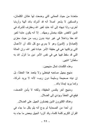 ‫ﻤﺘﻌﺩﺩﺓ ﻤﻥ ﺤﻴﺙ ﺍﻟﻤﻌﺎﻨﻲ ﺍﻟﺘﻲ ﻭﻀﻌﺕ ﻟﻬﺎ ﻫﺎﺘﺎﻥ ﺍﻟﻜﻠﻤﺘﺎﻥ،‬
‫ﻭﺍﻟﻤﺴﻜﻴﻥ ﻻ ﻴﺸﻌﺭ ﺃﺼﻼ ﺃﻨﻪ ﻗﺩ ﺃﺸﺭﻙ ﺒﺎﷲ ﺁﻟﻬﺔ ﻭﺃﺭﺒﺎﺒﺎ‬
 ‫‪‬‬                           ‫ﹰ‬
‫ﺃﺨﺭﻯ، ﻭﺇﺫﺍ ﻨﺒﻬﺘﻪ ﺇﻟﻰ ﺃﻨﻪ ﻋﺎﺒﺩ ﻟﻐﻴﺭ ﺍﷲ ﻭﻤﻘﺘﺭﻑ ﻟﻠﺸﺭﻙ ﻓﻲ‬
                                        ‫‪‬‬
‫ﺍﻟﺩﻴﻥ ﻻﻨﻘﺽ ﻋﻠﻴﻙ ﻴﺨﻤﺵ ﻭﺠﻬﻙ.. ﺇﻻ ﺃﻨﻪ ﻴﻜﻭﻥ ﻋﺎﺒﺩﺍ ﻟﻐﻴﺭ‬
      ‫‪‬‬
‫ﺍﷲ ﺤﻘﺎ ﻭﺩﺍﺨﻼ ﻓﻲ ﻏﻴﺭ ﺩﻴﻨﻪ ﺒﺩﻭﻥ ﺭﻴﺏ ﻤﻥ ﺤﻴﺙ ﻤﻐﺯﻯ‬
                                 ‫ﹰ‬      ‫ﹰ‬
‫)ﺍﻟﻌﺒﺎﺩﺓ( ﻭ )ﺍﻟﺩﻴﻥ( ﻭﻫﻭ ﻻ ﻴﺩﺭﻱ ﻤﻊ ﻜل ﺫﻟﻙ ﺃﻥ ﺍﻷﻋﻤﺎل‬
‫ﺍﻟﺘﻲ ﻴﺭﺘﻜﺒﻬﺎ ﻫﻲ ﻓﻲ ﺤﻘﻴﻘﺔ ﺍﻷﻤﺭ ﻋﺒﺎﺩﺓ ﻟﻐﻴﺭ ﺍﷲ، ﻭﺇﻥ ﺍﻟﺤﺎﻟﺔ‬
‫ﺍﻟﺘﻲ ﻗﺩ ﺴﻘﻁ ﻓﻴﻬﺎ ﻫﻲ ﻓﻲ ﻨﻔﺱ ﺍﻷﻤﺭ ﺩﻴﻥ ﻤﺎ ﺃﻨﺯل ﺍﷲ ﺒﻪ‬
                                          ‫ﺴﻠﻁﺎﻥ" ﺍﻨﺘﻬﻰ.‬
                         ‫ﻭﻫﺫﻩ ﺍﻟﻜﻠﻤﺎﺕ ﺘﻤﺜل ﻤﻨﻬﺠﻴﻥ:‬
‫ﻤﻨﻬﺞ ﻴﺠﻬل ﺼﺎﺤﺒﻪ ﻓﻴﺨﻁﺊ ﻭﻻ ﻴﺘﻌﻤﺩ ﻫﺫﺍ ﺍﻟﺨﻁﺄ، ﺒل‬
‫ﺇﻥ ﻨﻴﺘﻪ ﺼﺤﻴﺤﺔ ﻭﺴﻠﻴﻤﺔ ﺩﻭﻥ ﺭﻴﺏ، ﻷﻨﻪ ﻻ ﻴﺭﻴﺩ ﺸﺭﻜﺎ،‬
  ‫ﹰ‬                                      ‫‪‬‬
                                  ‫ﻭﺇﻨﻤﺎ ﻴﺭﻴﺩ ﺇﻴﻤﺎ ﹰﺎ ﺒﺎﷲ..‬
                                         ‫ﻨ‬
‫ﻭﻤﻨﻬﺞ ﺁﺨﺭ ﻴﺘﻠﻤﺱ ﺍﻟﺤﻘﻴﻘﺔ، ﻭﻟﻜﻨﻪ ﻻ ﻴﺄﻤﻥ ﺍﻟﺘﻌﺴﻑ،‬
                       ‫ﻓﻴﻘﻊ ﻓﻲ ﺍﻟﺨﻁﺄ ﻭﻴﺅﺩﻱ ﺇﻟﻰ ﺍﻟﻀﻼل.‬
   ‫ﻭﻫﻨﺎﻙ ﺍﻟﻜﺜﻴﺭﻭﻥ ﺍﻟﺫﻴﻥ ﻴﻔﻀﻠﻭﻥ ﺍﻟﺠﻬل ﻋﻠﻰ ﺍﻟﻀﻼل.‬
‫ﺇﻥ ﺃﺤ ‪‬ﺍ ﻤﻥ ﺍﻟﺼﺤﺎﺒﺔ ﻟﻡ ﻴﺩﻉ ﺃﻨﻪ ﻴﻠﻡ ﺒﻜل ﻤﺎ ﺠﺎﺀ ﻓﻲ‬
              ‫‪ ِ‬‬    ‫‪ِ‬‬                 ‫ﺩ‬
‫ﺍﻟﻘﺭﺁﻥ ﺍﻟﻜﺭﻴﻡ ﻜﻠﻤﺔ ﻜﻠﻤﺔ، ﻭﻗﺩ ﺁﺜﺭﻭﺍ ﺍﻟﺠﻬل ﺒﺒﻌﺽ ﻤﺎ ﺠﺎﺀ ﺒﻪ‬

                       ‫- ٩٩ -‬
 