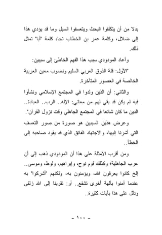 ‫ﺒﺩﻻ ﻤﻥ ﺃﻥ ﻴﺘﻜﻠﻔﻭﺍ ﺍﻟﺒﺤﺙ ﻭﻴﺘﻌﺴﻔﻭﺍ ﺍﻟﺴﺒل ﻭﻤﺎ ﻗﺩ ﻴﺅﺩﻱ ﻫﺫﺍ‬
                                                   ‫ﹰ‬
‫ﺇﻟﻰ ﻀﻼل، ﻭﻜﻠﻤﺔ ﻋﻤﺭ ﺒﻥ ﺍﻟﺨﻁﺎﺏ ﺘﺠﺎﻩ ﻜﻠﻤﺔ "ﺃﺒﺎ" ﺘﻤﺜل‬
                                                    ‫ﺫﻟﻙ.‬
   ‫ﻭﺃﻋﺎﺩ ﺍﻟﻤﻭﺩﻭﺩﻱ ﺴﺒﺏ ﻫﺫﺍ ﺍﻟﻔﻬﻡ ﺍﻟﺨﺎﻁﺊ ﺇﻟﻰ ﺴﺒﺒﻴﻥ:‬
‫"ﺍﻷﻭل: ﻗﻠﺔ ﺍﻟﺫﻭﻕ ﺍﻟﻌﺭﺒﻲ ﺍﻟﺴﻠﻴﻡ ﻭﻨﻀﻭﺏ ﻤﻌﻴﻥ ﺍﻟﻌﺭﺒﻴﺔ‬
                           ‫ﺍﻟﺨﺎﻟﺼﺔ ﻓﻲ ﺍﻟﻌﺼﻭﺭ ﺍﻟﻤﺘﺄﺨﺭﺓ.‬
‫ﻭﺍﻟﺜﺎﻨﻲ: ﺃﻥ ﺍﻟﺫﻴﻥ ﻭﻟﺩﻭﺍ ﻓﻲ ﺍﻟﻤﺠﺘﻤﻊ ﺍﻹﺴﻼﻤﻲ ﻭﻨﺸﺄﻭﺍ‬
‫ﻓﻴﻪ ﻟﻡ ﻴﻜﻥ ﻗﺩ ﺒﻘﻲ ﻟﻬﻡ ﻤﻥ ﻤﻌﺎﻨﻲ: ﺍﻹﻟﻪ.. ﺍﻟﺭﺏ.. ﺍﻟﻌﺒﺎﺩﺓ..‬
                                      ‫‪‬‬
‫ﺍﻟﺩﻴﻥ ﻤﺎ ﻜﺎﻥ ﺸﺎﺌﻌﺎ ﻓﻲ ﺍﻟﻤﺠﺘﻤﻊ ﺍﻟﺠﺎﻫﻠﻲ ﻭﻗﺕ ﻨﺯﻭل ﺍﻟﻘﺭﺁﻥ".‬
                                      ‫‪‬‬
‫ﻭﻋﺭﺽ ﻫﺫﻴﻥ ﺍﻟﺴﺒﺒﻴﻥ ﻫﻭ ﺼﻭﺭﺓ ﻤﻥ ﺼﻭﺭ ﺍﻟﺘﻌﺴﻑ‬
‫ﺍﻟﺘﻲ ﺃﺸﺭﻨﺎ ﺇﻟﻴﻬﺎ، ﻭﺍﻻﺠﺘﻬﺎﺩ ﺍﻟﻔﺎﺌﻕ ﺍﻟﺫﻱ ﻗﺩ ﻴﻘﻭﺩ ﺼﺎﺤﺒﻪ ﺇﻟﻰ‬
                                                 ‫ﺍﻟﺨﻁﺄ..‬
‫ﻭﻤﻥ ﺃﻗﺭﺏ ﺍﻷﻤﺜﻠﺔ ﻋﻠﻰ ﻫﺫﺍ ﺃﻥ ﺍﻟﻤﻭﺩﻭﺩﻱ ﺫﻫﺏ ﺇﻟﻰ ﺃﻥ‬
‫ﻋﺭﺏ ﺍﻟﺠﺎﻫﻠﻴﺔ؛ ﻭﻜﺫﻟﻙ ﻗﻭﻡ ﻨﻭﺡ، ﻭﺇﺒﺭﺍﻫﻴﻡ، ﻭﻟﻭﻁ، ﻭﻤﻭﺴﻰ..‬
‫ﺇﻟﺦ ﻜﺎﻨﻭﺍ ﻴﻌﺭﻓﻭﻥ ﺍﷲ، ﻭﻴﺅﻤﻨﻭﻥ ﺒﻪ، ﻭﻟﻜﻨﻬﻡ "ﺃﺸﺭﻜﻭﺍ" ﺒﻪ‬
‫ﻋﻨﺩﻤﺎ ﺁﻤﻨﻭﺍ ﺒﺂﻟﻬﺔ ﺃﺨﺭﻯ ﺘﺸﻔﻊ.. ﺃﻭ: ﺘﻘﺭﺒﻨﺎ ﺇﻟﻰ ﺍﷲ ﺯﻟﻔﻰ‬
 ‫‪‬ﹶ‬                              ‫ُ‬
                             ‫ﻭﺩﻟل ﻋﻠﻰ ﻫﺫﺍ ﺒﺂﻴﺎﺕ ﻜﺜﻴﺭﺓ..‬
                                                    ‫ﱠ‬



                       ‫- ٠٠١ -‬
 