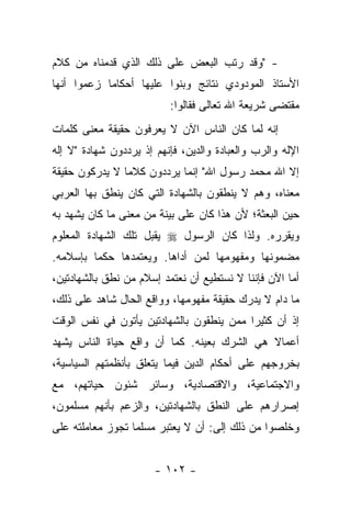 ‫- "ﻭﻗﺩ ﺭﺘﺏ ﺍﻟﺒﻌﺽ ﻋﻠﻰ ﺫﻟﻙ ﺍﻟﺫﻱ ﻗﺩﻤﻨﺎﻩ ﻤﻥ ﻜﻼﻡ‬
‫ﺍﻷﺴﺘﺎﺫ ﺍﻟﻤﻭﺩﻭﺩﻱ ﻨﺘﺎﺌﺞ ﻭﺒﻨﻭﺍ ﻋﻠﻴﻬﺎ ﺃﺤﻜﺎ ‪‬ﺎ ﺯﻋﻤﻭﺍ ﺃﻨﻬﺎ‬
            ‫ﻤ‬
                          ‫ﻤﻘﺘﻀﻰ ﺸﺭﻴﻌﺔ ﺍﷲ ﺘﻌﺎﻟﻰ ﻓﻘﺎﻟﻭﺍ:‬
‫ﺇﻨﻪ ﻟﻤﺎ ﻜﺎﻥ ﺍﻟﻨﺎﺱ ﺍﻵﻥ ﻻ ﻴﻌﺭﻓﻭﻥ ﺤﻘﻴﻘﺔ ﻤﻌﻨﻰ ﻜﻠﻤﺎﺕ‬
‫ﺍﻹﻟﻪ ﻭﺍﻟﺭﺏ ﻭﺍﻟﻌﺒﺎﺩﺓ ﻭﺍﻟﺩﻴﻥ، ﻓﺈﻨﻬﻡ ﺇﺫ ﻴﺭﺩﺩﻭﻥ ﺸﻬﺎﺩﺓ "ﻻ ﺇﻟﻪ‬
‫ﺇﻻ ﺍﷲ ﻤﺤﻤﺩ ﺭﺴﻭل ﺍﷲ" ﺇﻨﻤﺎ ﻴﺭﺩﺩﻭﻥ ﻜﻼ ‪‬ﺎ ﻻ ﻴﺩﺭﻜﻭﻥ ﺤﻘﻴﻘﺔ‬
                ‫ﻤ‬
‫ﻤﻌﻨﺎﻩ، ﻭﻫﻡ ﻻ ﻴﻨﻁﻘﻭﻥ ﺒﺎﻟﺸﻬﺎﺩﺓ ﺍﻟﺘﻲ ﻜﺎﻥ ﻴﻨﻁﻕ ﺒﻬﺎ ﺍﻟﻌﺭﺒﻲ‬
‫ﺤﻴﻥ ﺍﻟﺒﻌﺜﺔ؛ ﻷﻥ ﻫﺫﺍ ﻜﺎﻥ ﻋﻠﻰ ﺒﻴﻨﺔ ﻤﻥ ﻤﻌﻨﻰ ﻤﺎ ﻜﺎﻥ ﻴﺸﻬﺩ ﺒﻪ‬
‫ﻭﻴﻘﺭﺭﻩ. ﻭﻟﺫﺍ ﻜﺎﻥ ﺍﻟﺭﺴﻭل ‪ ‬ﻴﻘﺒل ﺘﻠﻙ ﺍﻟﺸﻬﺎﺩﺓ ﺍﻟﻤﻌﻠﻭﻡ‬
‫ﻤﻀﻤﻭﻨﻬﺎ ﻭﻤﻔﻬﻭﻤﻬﺎ ﻟﻤﻥ ﺃﺩﺍﻫﺎ. ﻭﻴﻌﺘﻤﺩﻫﺎ ﺤﻜﻤﺎ ﺒﺈﺴﻼﻤﻪ.‬
         ‫‪‬‬                ‫‪‬‬
‫ﺃﻤﺎ ﺍﻵﻥ ﻓﺈﻨﻨﺎ ﻻ ﻨﺴﺘﻁﻴﻊ ﺃﻥ ﻨﻌﺘﻤﺩ ﺇﺴﻼﻡ ﻤﻥ ﻨﻁﻕ ﺒﺎﻟﺸﻬﺎﺩﺘﻴﻥ،‬
‫ﻤﺎ ﺩﺍﻡ ﻻ ﻴﺩﺭﻙ ﺤﻘﻴﻘﺔ ﻤﻔﻬﻭﻤﻬﺎ، ﻭﻭﺍﻗﻊ ﺍﻟﺤﺎل ﺸﺎﻫﺩ ﻋﻠﻰ ﺫﻟﻙ،‬
‫ﺇﺫ ﺃﻥ ﻜﺜﻴ ‪‬ﺍ ﻤﻤﻥ ﻴﻨﻁﻘﻭﻥ ﺒﺎﻟﺸﻬﺎﺩﺘﻴﻥ ﻴﺄﺘﻭﻥ ﻓﻲ ﻨﻔﺱ ﺍﻟﻭﻗﺕ‬
                                          ‫ﺭ‬
‫ﺃﻋﻤﺎﻻ ﻫﻲ ﺍﻟﺸﺭﻙ ﺒﻌﻴﻨﻪ. ﻜﻤﺎ ﺃﻥ ﻭﺍﻗﻊ ﺤﻴﺎﺓ ﺍﻟﻨﺎﺱ ﻴﺸﻬﺩ‬
                                            ‫ﹰ‬
‫ﺒﺨﺭﻭﺠﻬﻡ ﻋﻠﻰ ﺃﺤﻜﺎﻡ ﺍﻟﺩﻴﻥ ﻓﻴﻤﺎ ﻴﺘﻌﻠﻕ ﺒﺄﻨﻅﻤﺘﻬﻡ ﺍﻟﺴﻴﺎﺴﻴﺔ،‬
‫ﻭﺍﻻﺠﺘﻤﺎﻋﻴﺔ، ﻭﺍﻻﻗﺘﺼﺎﺩﻴﺔ، ﻭﺴﺎﺌﺭ ﺸﺌﻭﻥ ﺤﻴﺎﺘﻬﻡ، ﻤﻊ‬
‫ﺇﺼﺭﺍﺭﻫﻡ ﻋﻠﻰ ﺍﻟﻨﻁﻕ ﺒﺎﻟﺸﻬﺎﺩﺘﻴﻥ، ﻭﺍﻟﺯﻋﻡ ﺒﺄﻨﻬﻡ ﻤﺴﻠﻤﻭﻥ،‬
‫ﻭﺨﻠﺼﻭﺍ ﻤﻥ ﺫﻟﻙ ﺇﻟﻰ: ﺃﻥ ﻻ ﻴﻌﺘﺒﺭ ﻤﺴﻠ ‪‬ﺎ ﺘﺠﻭﺯ ﻤﻌﺎﻤﻠﺘﻪ ﻋﻠﻰ‬
                  ‫ﻤ‬


                       ‫- ٢٠١ -‬
 