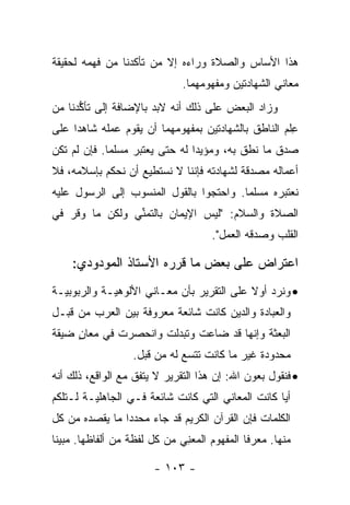 ‫ﻫﺫﺍ ﺍﻷﺴﺎﺱ ﻭﺍﻟﺼﻼﺓ ﻭﺭﺍﺀﻩ ﺇﻻ ﻤﻥ ﺘﺄﻜﺩﻨﺎ ﻤﻥ ﻓﻬﻤﻪ ﻟﺤﻘﻴﻘﺔ‬
                              ‫ﻤﻌﺎﻨﻲ ﺍﻟﺸﻬﺎﺩﺘﻴﻥ ﻭﻤﻔﻬﻭﻤﻬﻤﺎ.‬
‫ﻭﺯﺍﺩ ﺍﻟﺒﻌﺽ ﻋﻠﻰ ﺫﻟﻙ ﺃﻨﻪ ﻻﺒﺩ ﺒﺎﻹﻀﺎﻓﺔ ﺇﻟﻰ ﺘﺄﻜﺩﻨﺎ ﻤﻥ‬
      ‫ﱡ‬
‫ﻋﻠﻡ ﺍﻟﻨﺎﻁﻕ ﺒﺎﻟﺸﻬﺎﺩﺘﻴﻥ ﺒﻤﻔﻬﻭﻤﻬﻤﺎ ﺃﻥ ﻴﻘﻭﻡ ﻋﻤﻠﻪ ﺸﺎﻫﺩﺍ ﻋﻠﻰ‬
     ‫‪‬‬                                               ‫ِ‬
‫ﺼﺩﻕ ﻤﺎ ﻨﻁﻕ ﺒﻪ، ﻭﻤﺅﻴ ‪‬ﺍ ﻟﻪ ﺤﺘﻰ ﻴﻌﺘﺒﺭ ﻤﺴﻠ ‪‬ﺎ. ﻓﺈﻥ ﻟﻡ ﺘﻜﻥ‬
             ‫ﻤ‬                   ‫ﺩ‬
‫ﺃﻋﻤﺎﻟﻪ ﻤﺼﺩﻗﺔ ﻟﺸﻬﺎﺩﺘﻪ ﻓﺈﻨﻨﺎ ﻻ ﻨﺴﺘﻁﻴﻊ ﺃﻥ ﻨﺤﻜﻡ ﺒﺈﺴﻼﻤﻪ، ﻓﻼ‬
‫ﻨﻌﺘﺒﺭﻩ ﻤﺴﻠ ‪‬ﺎ. ﻭﺍﺤﺘﺠﻭﺍ ﺒﺎﻟﻘﻭل ﺍﻟﻤﻨﺴﻭﺏ ﺇﻟﻰ ﺍﻟﺭﺴﻭل ﻋﻠﻴﻪ‬
                                         ‫ﻤ‬
‫ﺍﻟﺼﻼﺓ ﻭﺍﻟﺴﻼﻡ: "ﻟﻴﺱ ﺍﻹﻴﻤﺎﻥ ﺒﺎﻟﺘﻤﻨﻲ ﻭﻟﻜﻥ ﻤﺎ ﻭﻗﺭ ﻓﻲ‬
                ‫ﱢ‬
                                     ‫ﺍﻟﻘﻠﺏ ﻭﺼﺩﻗﻪ ﺍﻟﻌﻤل".‬
                                               ‫‪‬‬

    ‫ﺍﻋﺘﺭﺍﺽ ﻋﻠﻰ ﺒﻌﺽ ﻤﺎ ﻗﺭﺭﻩ ﺍﻷﺴﺘﺎﺫ ﺍﻟﻤﻭﺩﻭﺩﻱ:‬
                                  ‫ﹶ‬
‫• ﻭﻨﺭﺩ ﺃﻭﻻ ﻋﻠﻰ ﺍﻟﺘﻘﺭﻴﺭ ﺒﺄﻥ ﻤﻌـﺎﻨﻲ ﺍﻷﻟﻭﻫﻴـﺔ ﻭﺍﻟﺭﺒﻭﺒﻴـﺔ‬
                                           ‫ﹰ‬
‫ﻭﺍﻟﻌﺒﺎﺩﺓ ﻭﺍﻟﺩﻴﻥ ﻜﺎﻨﺕ ﺸﺎﺌﻌﺔ ﻤﻌﺭﻭﻓﺔ ﺒﻴﻥ ﺍﻟﻌﺭﺏ ﻤﻥ ﻗﺒـل‬
‫ﺍﻟﺒﻌﺜﺔ ﻭﺇﻨﻬﺎ ﻗﺩ ﻀﺎﻋﺕ ﻭﺘﺒﺩﻟﺕ ﻭﺍﻨﺤﺼﺭﺕ ﻓﻲ ﻤﻌﺎﻥ ﻀﻴﻘﺔ‬
     ‫ٍ‬
                  ‫ﻤﺤﺩﻭﺩﺓ ﻏﻴﺭ ﻤﺎ ﻜﺎﻨﺕ ﺘﺘﺴﻊ ﻟﻪ ﻤﻥ ﻗﺒل.‬
‫• ﻓﻨﻘﻭل ﺒﻌﻭﻥ ﺍﷲ: ﺇﻥ ﻫﺫﺍ ﺍﻟﺘﻘﺭﻴﺭ ﻻ ﻴﺘﻔﻕ ﻤﻊ ﺍﻟﻭﺍﻗﻊ، ﺫﻟﻙ ﺃﻨﻪ‬
‫ﺃﻴﺎ ﻜﺎﻨﺕ ﺍﻟﻤﻌﺎﻨﻲ ﺍﻟﺘﻲ ﻜﺎﻨﺕ ﺸﺎﺌﻌﺔ ﻓـﻲ ﺍﻟﺠﺎﻫﻠﻴـﺔ ﻟـﺘﻠﻜﻡ‬
                                                   ‫‪‬‬
‫ﺍﻟﻜﻠﻤﺎﺕ ﻓﺈﻥ ﺍﻟﻘﺭﺁﻥ ﺍﻟﻜﺭﻴﻡ ﻗﺩ ﺠﺎﺀ ﻤﺤﺩﺩﺍ ﻤﺎ ﻴﻘﺼﺩﻩ ﻤﻥ ﻜل‬
                ‫‪‬‬
‫ﻤﻨﻬﺎ. ﻤﻌﺭﻓﺎ ﺍﻟﻤﻔﻬﻭﻡ ﺍﻟﻤﻌﻨﻲ ﻤﻥ ﻜل ﻟﻔﻅﺔ ﻤﻥ ﺃﻟﻔﺎﻅﻬﺎ. ﻤﺒﻴﻨﺎ‬
 ‫ﹰ‬                           ‫ِ‪‬‬              ‫ﹰ‬

                       ‫- ٣٠١ -‬
 