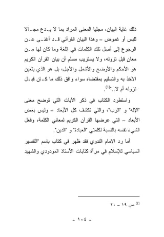 ‫ﺫﻟﻙ ﻏﺎﻴﺔ ﺍﻟﺒﻴﺎﻥ، ﻤﺠﻠﻴﺎ ﺍﻟﻤﻌﻨﻰ ﺍﻟﻤﺭﺍﺩ ﺒﻤﺎ ﻻ ﻴـﺩﻉ ﻤﺠـﺎﻻ‬
‫ﹰ‬                               ‫‪ ‬‬
‫ﻟﻠﺒﺱ ﺃﻭ ﻏﻤﻭﺽ – ﻭﻫﺫﺍ ﺍﻟﺒﻴﺎﻥ ﺍﻟﻘﺭﺁﻨﻲ ﻗـﺩ ﺃﻏﻨـﻰ ﻋـﻥ‬
‫ﺍﻟﺭﺠﻭﻉ ﺇﻟﻰ ﺃﺼل ﺘﻠﻙ ﺍﻟﻜﻠﻤﺎﺕ ﻓﻲ ﺍﻟﻠﻐﺔ ﻭﻤﺎ ﻜﺎﻥ ﻟﻬﺎ ﻤـﻥ‬
‫ﻤﻌﺎﻥ ﻗﺒل ﻨﺯﻭﻟﻪ، ﻭﻻ ﻴﺴﺘﺭﻴﺏ ﻤﺴﻠﻡ ﺃﻥ ﺒﻴﺎﻥ ﺍﻟﻘﺭﺁﻥ ﺍﻟﻜﺭﻴﻡ‬
                                                ‫ٍ‬
‫ﻫﻭ ﺍﻷﺤﻜﻡ ﻭﺍﻷﻭﻀﺢ ﻭﺍﻷﺸﻤل ﻭﺍﻷﺠل، ﺒل ﻫﻭ ﺍﻟﺫﻱ ﻴﺘﻌﻴﻥ‬
‫ﺍﻷﺨﺫ ﺒﻪ ﻭﺍﻟﺘﺴﻠﻴﻡ ﺒﻤﻘﺘﻀﺎﻩ ﺴﻭﺍﺀ ﻭﺍﻓﻕ ﺫﻟﻙ ﻤﺎ ﻜـﺎﻥ ﻗﺒـل‬
                                       ‫ﻨﺯﻭﻟﻪ ﺃﻡ ﻻ..")1(.‬
‫ﻭﺍﺴﺘﻁﺭﺩ ﺍﻟﻜﺘﺎﺏ ﻓﻲ ﺫﻜﺭ ﺍﻵﻴﺎﺕ ﺍﻟﺘﻲ ﺘﻭﻀﺢ ﻤﻌﻨﻰ‬
‫"ﺍﻹﻟﻪ" ﻭ "ﺍﻟﺭﺏ"، ﻭﺍﻟﺘﻲ ﺘﻜﺸﻑ ﻜل ﺍﻷﺒﻌﺎﺩ – ﻭﻟﻴﺱ ﺒﻌﺽ‬
‫ﺍﻷﺒﻌﺎﺩ – ﺍﻟﺘﻲ ﻋﺭﻀﻬﺎ ﺍﻟﻘﺭﺁﻥ ﺍﻟﻜﺭﻴﻡ ﻟﻤﻌﺎﻨﻲ ﺍﻟﻜﻠﻤﺔ، ﻭﻓﻌل‬
             ‫ﺍﻟﺸﻲﺀ ﻨﻔﺴﻪ ﺒﺎﻟﻨﺴﺒﺔ ﻟﻜﻠﻤﺘﻲ "ﺍﻟﻌﺒﺎﺩﺓ" ﻭ "ﺍﻟﺩﻴﻥ".‬
‫ﺃﻤﺎ ﺭﺩ ﺍﻹﻤﺎﻡ ﺍﻟﻨﺩﻭﻱ ﻓﻘﺩ ﻅﻬﺭ ﻓﻲ ﻜﺘﺎﺏ ﺒﺎﺴﻡ "ﺍﻟﺘﻔﺴﻴﺭ‬
‫ﺍﻟﺴﻴﺎﺴﻲ ﻟﻺﺴﻼﻡ ﻓﻲ ﻤﺭﺁﺓ ﻜﺘﺎﺒﺎﺕ ﺍﻷﺴﺘﺎﺫ ﺍﻟﻤﻭﺩﻭﺩﻱ ﻭﺍﻟﺸﻬﻴﺩ‬




                                                        ‫)1(‬
                                           ‫ﺹ ٩١ – ٠٢‬

                       ‫- ٤٠١ -‬
 