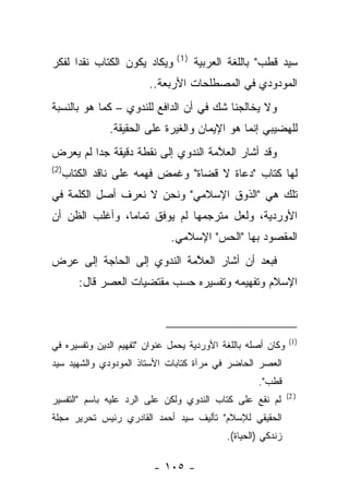 ‫)1(‬
‫ﻭﻴﻜﺎﺩ ﻴﻜﻭﻥ ﺍﻟﻜﺘﺎﺏ ﻨﻘﺩﺍ ﻟﻔﻜﺭ‬
      ‫‪‬‬                              ‫ﺴﻴﺩ ﻗﻁﺏ" ﺒﺎﻟﻠﻐﺔ ﺍﻟﻌﺭﺒﻴﺔ‬
                        ‫ﺍﻟﻤﻭﺩﻭﺩﻱ ﻓﻲ ﺍﻟﻤﺼﻁﻠﺤﺎﺕ ﺍﻷﺭﺒﻌﺔ..‬
‫ﻭﻻ ﻴﺨﺎﻟﺠﻨﺎ ﺸﻙ ﻓﻲ ﺃﻥ ﺍﻟﺩﺍﻓﻊ ﻟﻠﻨﺩﻭﻱ – ﻜﻤﺎ ﻫﻭ ﺒﺎﻟﻨﺴﺒﺔ‬
              ‫ﻟﻠﻬﻀﻴﺒﻲ ﺇﻨﻤﺎ ﻫﻭ ﺍﻹﻴﻤﺎﻥ ﻭﺍﻟﻐﻴﺭﺓ ﻋﻠﻰ ﺍﻟﺤﻘﻴﻘﺔ.‬
‫ﻭﻗﺩ ﺃﺸﺎﺭ ﺍﻟﻌ ﱠﻤﺔ ﺍﻟﻨﺩﻭﻱ ﺇﻟﻰ ﻨﻘﻁﺔ ﺩﻗﻴﻘﺔ ﺠ ‪‬ﺍ ﻟﻡ ﻴﻌﺭﺽ‬
         ‫ﺩ‬                           ‫ﻼ‬
‫)2(‬
  ‫ﻟﻬﺎ ﻜﺘﺎﺏ "ﺩﻋﺎﺓ ﻻ ﻗﻀﺎﺓ" ﻭﻏﻤﺽ ﻓﻬﻤﻪ ﻋﻠﻰ ﻨﺎﻗﺩ ﺍﻟﻜﺘﺎﺏ‬
                                ‫ﹸ‬      ‫‪‬‬
‫ﺘﻠﻙ ﻫﻲ "ﺍﻟﺫﻭﻕ ﺍﻹﺴﻼﻤﻲ" ﻭﻨﺤﻥ ﻻ ﻨﻌﺭﻑ ﺃﺼل ﺍﻟﻜﻠﻤﺔ ﻓﻲ‬
‫ﺍﻷﻭﺭﺩﻴﺔ، ﻭﻟﻌل ﻤﺘﺭﺠﻤﻬﺎ ﻟﻡ ﻴﻭﻓﻕ ﺘﻤﺎ ‪‬ﺎ، ﻭﺃﻏﻠﺏ ﺍﻟﻅﻥ ﺃﻥ‬
                ‫ﻤ‬
                              ‫ﺍﻟﻤﻘﺼﻭﺩ ﺒﻬﺎ "ﺍﻟﺤﺱ" ﺍﻹﺴﻼﻤﻲ.‬
‫ﻓﺒﻌﺩ ﺃﻥ ﺃﺸﺎﺭ ﺍﻟﻌ ﱠﻤﺔ ﺍﻟﻨﺩﻭﻱ ﺇﻟﻰ ﺍﻟﺤﺎﺠﺔ ﺇﻟﻰ ﻋﺭﺽ‬
                            ‫ﻼ‬
      ‫ﺍﻹﺴﻼﻡ ﻭﺘﻔﻬﻴﻤﻪ ﻭﺘﻔﺴﻴﺭﻩ ﺤﺴﺏ ﻤﻘﺘﻀﻴﺎﺕ ﺍﻟﻌﺼﺭ ﻗﺎل:‬



                                                               ‫)1(‬
‫ﻭﻜﺎﻥ ﺃﺼﻠﻪ ﺒﺎﻟﻠﻐﺔ ﺍﻷﻭﺭﺩﻴﺔ ﻴﺤﻤل ﻋﻨﻭﺍﻥ "ﺘﻔﻬﻴﻡ ﺍﻟﺩﻴﻥ ﻭﺘﻔﺴﻴﺭﻩ ﻓﻲ‬
‫ﺍﻟﻌﺼﺭ ﺍﻟﺤﺎﻀﺭ ﻓﻲ ﻤﺭﺁﺓ ﻜﺘﺎﺒﺎﺕ ﺍﻷﺴﺘﺎﺫ ﺍﻟﻤﻭﺩﻭﺩﻱ ﻭﺍﻟﺸﻬﻴﺩ ﺴﻴﺩ‬
                                                    ‫ﻗﻁﺏ".‬
                                                              ‫) 2(‬
‫ﻟﻡ ﻨﻘﻊ ﻋﻠﻰ ﻜﺘﺎﺏ ﺍﻟﻨﺩﻭﻱ ﻭﻟﻜﻥ ﻋﻠﻰ ﺍﻟﺭﺩ ﻋﻠﻴﻪ ﺒﺎﺴﻡ "ﺍﻟﺘﻔﺴﻴﺭ‬
‫ﺍﻟﺤﻘﻴﻘﻲ ﻟﻺﺴﻼﻡ" ﺘﺄﻟﻴﻑ ﺴﻴﺩ ﺃﺤﻤﺩ ﺍﻟﻘﺎﺩﺭﻱ ﺭﺌﻴﺱ ﺘﺤﺭﻴﺭ ﻤﺠﻠﺔ‬
                                            ‫ﺯﻨﺩﻜﻲ )ﺍﻟﺤﻴﺎﺓ(.‬

                         ‫- ٥٠١ -‬
 