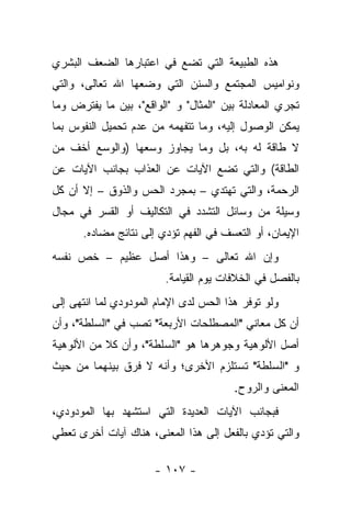 ‫ﻫﺫﻩ ﺍﻟﻁﺒﻴﻌﺔ ﺍﻟﺘﻲ ﺘﻀﻊ ﻓﻲ ﺍﻋﺘﺒﺎﺭﻫﺎ ﺍﻟﻀﻌﻑ ﺍﻟﺒﺸﺭﻱ‬
‫ﻭﻨﻭﺍﻤﻴﺱ ﺍﻟﻤﺠﺘﻤﻊ ﻭﺍﻟﺴﻨﻥ ﺍﻟﺘﻲ ﻭﻀﻌﻬﺎ ﺍﷲ ﺘﻌﺎﻟﻰ، ﻭﺍﻟﺘﻲ‬
                             ‫‪‬‬
‫ﺘﺠﺭﻱ ﺍﻟﻤﻌﺎﺩﻟﺔ ﺒﻴﻥ "ﺍﻟﻤﺜﺎل" ﻭ "ﺍﻟﻭﺍﻗﻊ"، ﺒﻴﻥ ﻤﺎ ﻴﻔﺘﺭﺽ ﻭﻤﺎ‬
‫ﻴﻤﻜﻥ ﺍﻟﻭﺼﻭل ﺇﻟﻴﻪ، ﻭﻤﺎ ﺘﺘﻔﻬﻤﻪ ﻤﻥ ﻋﺩﻡ ﺘﺤﻤﻴل ﺍﻟﻨﻔﻭﺱ ﺒﻤﺎ‬
‫ﻻ ﻁﺎﻗﺔ ﻟﻪ ﺒﻪ، ﺒل ﻭﻤﺎ ﻴﺠﺎﻭﺯ ﻭﺴﻌﻬﺎ )ﻭﺍﻟﻭﺴﻊ ﺃﺨﻑ ﻤﻥ‬
‫ﺍﻟﻁﺎﻗﺔ( ﻭﺍﻟﺘﻲ ﺘﻀﻊ ﺍﻵﻴﺎﺕ ﻋﻥ ﺍﻟﻌﺫﺍﺏ ﺒﺠﺎﻨﺏ ﺍﻵﻴﺎﺕ ﻋﻥ‬
‫ﺍﻟﺭﺤﻤﺔ، ﻭﺍﻟﺘﻲ ﺘﻬﺘﺩﻱ – ﺒﻤﺠﺭﺩ ﺍﻟﺤﺱ ﻭﺍﻟﺫﻭﻕ – ﺇﻻ ﺃﻥ ﻜل‬
‫ﻭﺴﻴﻠﺔ ﻤﻥ ﻭﺴﺎﺌل ﺍﻟﺘﺸﺩﺩ ﻓﻲ ﺍﻟﺘﻜﺎﻟﻴﻑ ﺃﻭ ﺍﻟﻘﺴﺭ ﻓﻲ ﻤﺠﺎل‬
      ‫ﺍﻹﻴﻤﺎﻥ، ﺃﻭ ﺍﻟﺘﻌﺴﻑ ﻓﻲ ﺍﻟﻔﻬﻡ ﺘﺅﺩﻱ ﺇﻟﻰ ﻨﺘﺎﺌﺞ ﻤﻀﺎﺩﻩ.‬
‫ﻭﺇﻥ ﺍﷲ ﺘﻌﺎﻟﻰ – ﻭﻫﺫﺍ ﺃﺼل ﻋﻅﻴﻡ – ﺨﺹ ﻨﻔﺴﻪ‬
                         ‫ﺒﺎﻟﻔﺼل ﻓﻲ ﺍﻟﺨﻼﻓﺎﺕ ﻴﻭﻡ ﺍﻟﻘﻴﺎﻤﺔ.‬
‫ﻭﻟﻭ ﺘﻭﻓﺭ ﻫﺫﺍ ﺍﻟﺤﺱ ﻟﺩﻯ ﺍﻹﻤﺎﻡ ﺍﻟﻤﻭﺩﻭﺩﻱ ﻟﻤﺎ ﺍﻨﺘﻬﻰ ﺇﻟﻰ‬
‫ﺃﻥ ﻜل ﻤﻌﺎﻨﻲ "ﺍﻟﻤﺼﻁﻠﺤﺎﺕ ﺍﻷﺭﺒﻌﺔ" ﺘﺼﺏ ﻓﻲ "ﺍﻟﺴﻠﻁﺔ"، ﻭﺃﻥ‬
‫ﺃﺼل ﺍﻷﻟﻭﻫﻴﺔ ﻭﺠﻭﻫﺭﻫﺎ ﻫﻭ "ﺍﻟﺴﻠﻁﺔ"، ﻭﺃﻥ ﻜﻼ ﻤﻥ ﺍﻷﻟﻭﻫﻴﺔ‬
           ‫ﹰ‬
‫ﻭ "ﺍﻟﺴﻠﻁﺔ" ﺘﺴﺘﻠﺯﻡ ﺍﻷﺨﺭﻯ؛ ﻭﺃﻨﻪ ﻻ ﻓﺭﻕ ﺒﻴﻨﻬﻤﺎ ﻤﻥ ﺤﻴﺙ‬
                                        ‫ﺍﻟﻤﻌﻨﻰ ﻭﺍﻟﺭﻭﺡ.‬
‫ﻓﺒﺠﺎﻨﺏ ﺍﻵﻴﺎﺕ ﺍﻟﻌﺩﻴﺩﺓ ﺍﻟﺘﻲ ﺍﺴﺘﺸﻬﺩ ﺒﻬﺎ ﺍﻟﻤﻭﺩﻭﺩﻱ،‬
‫ﻭﺍﻟﺘﻲ ﺘﺅﺩﻱ ﺒﺎﻟﻔﻌل ﺇﻟﻰ ﻫﺫﺍ ﺍﻟﻤﻌﻨﻰ، ﻫﻨﺎﻙ ﺁﻴﺎﺕ ﺃﺨﺭﻯ ﺘﻌﻁﻲ‬

                      ‫- ٧٠١ -‬
 