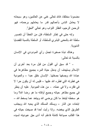 ‫ﻤﻀﻤﻭﻨﺎ ﻤﺨﺘﻠﻔﺎ، ﻓﺎﷲ ﺘﻌﺎﻟﻰ ﻏﻨﻲ ﻋﻥ ﺍﻟﻌﺎﻟﻤﻴﻥ، ﻭﻫﻭ ﺴﺒﺤﺎﻨﻪ‬
                        ‫‪‬‬               ‫ﹰ‬      ‫ﹰ‬
‫ﻻ ﻴﻌﺎﻤل ﺍﻟﻨﺎﺱ ﺒﺄﻋﻤﺎﻟﻬﻡ ﻗﺩﺭ ﻤﺎ ﻴﻌﺎﻤﻠﻬﻡ ﺒﺭﺤﻤﺘﻪ، ﻓﻬﻭ‬
          ‫ﺍﻟﺭﺤﻤﻥ ﺍﻟﺭﺤﻴﻡ، ﺍﻟﻐﻔﺎﺭ ﺍﻟﺘﻭﺍﺏ ﻭﻫﻭ ﺘﻌﺎﻟﻲ "ﺍﻟﺤﻕ".‬
                                     ‫ﱠ‬
‫ﻭﺇﻨﻪ ﺤﺘﻰ ﻓﻲ ﺇﻁﺎﺭ ﺍﻟﺴﻠﻁﺔ، ﻓﺈﻥ ﻤﻥ ﺍﻟﺨﻁﺄ ﺃﻥ ﻨﺘﺼﻭﺭ‬
‫ﺴﻠﻁﺔ ﺍﷲ ﺒﺎﻟﻤﻌﻨﻰ ﺍﻟﺒﺸﺭﻱ ﻟﻠﺴﻠﻁﺔ، ﺃﻭ ﺍﻟﺴﻠﻁﺔ ﺒﺎﻟﻨﺴﺒﺔ ﻟﻠﻘﻀﺎﻴﺎ‬
                                                ‫ﺍﻟﺩﻨﻴﻭﻴﺔ.‬
‫ﻭﻫﻨﺎﻙ ﻨﺒﺫﺓ ﺼﻐﻴﺭﺓ ﺘﺠﻤل ﺭﺃﻱ ﺍﻟﻤﻭﺩﻭﺩﻱ ﻓﻲ ﺍﻹﻨﺴﺎﻥ‬
                                        ‫ﺒﺎﻟﻨﺴﺒﺔ ﷲ ﺘﻌﺎﻟﻰ:‬
‫- " ﻗﺩ ﺴﺒﻕ ﻟﻲ ﺍﻟﻘﻭل ﻤﻥ ﻗﺒل ﻤﺭﺓ ﺒﻌﺩ ﺃﺨﺭﻯ ﺃﻥ‬
‫ﺍﻹﺴﻼﻡ ﻴﺴﺘﻬﺩﻑ ﺃﻥ ﻴﺩﺨل ﺤﻴﺎﺓ ﺍﻟﻤﺭﺀ ﺒﺠﻤﻴﻊ ﻤﻅﺎﻫﺭﻫﺎ ﻓﻲ‬
‫ﻋﺒﺎﺩﺓ ﺍﷲ ﻭﻴﺼﻔﻬﺎ ﺒﺼﻔﺘﻬﺎ. ﺍﻹﻨﺴﺎﻥ ﺨﻠﻕ ﻋﺒﺩﺍ – ﻭﺍﻟﻌﺒﻭﺩﻴﺔ‬
             ‫‪‬‬
‫ﻫﻲ ﻓﻁﺭﺘﻪ ﺍﻟﺘﻲ ﻓﻁﺭﻩ ﺍﷲ ﻋﻠﻴﻬﺎ – ﻓﻠﻴﺱ ﻟﻪ ﺃﻥ ﻴﻜﻭﻥ ﺤﺭﺍ ﻻ‬
   ‫‪‬‬
‫ﻓﻲ ﻓﻜﺭﻩ، ﻭﻻ ﻓﻲ ﻋﻤﻠﻪ، - ﻤﻥ ﻫﺫﻩ ﺍﻟﻌﺒﻭﺩﻴﺔ. ﻋﻠﻴﻪ ﺃﻥ ﻴﻨﻅﺭ‬
‫ﻓﻲ ﺠﻤﻴﻊ ﻤﻅﺎﻫﺭ ﺤﻴﺎﺘﻪ ﻭﺠﻤﻴﻊ ﺃﻭﻗﺎﺘﻪ ﻤﺎ ﻫﻭ ﺭﻀﺎ ﺍﷲ؟ ﻭﻤﺎ‬
‫ﻫﻭ ﺴﺨﻁﻪ ﻟﻴﺘﺨﺫ ﻤﺎ ﻜﺎﻥ ﻴﺭﻀﻲ ﺍﷲ ﻭﻴﺒﺘﻌﺩ ﻋﻤﺎ ﻴﺴﺨﻁ ﺍﷲ –‬
‫ﺍﺒﺘﻌﺎﺩﻩ ﻋﻥ ﺍﻟﻨﺎﺭ – ﻭﻴﺴﻠﻙ ﺍﻟﻤﺴﻠﻙ ﺍﻟﺫﻱ ﻴﺤﺒﻪ ﺍﷲ ﻭﻴﺠﺘﻨﺏ‬
‫ﺍﻟﻁﺭﻴﻕ ﺍﻟﺫﻱ ﻴﺒﻐﻀﻪ. ﻭﺇﺫﺍ ﺭﺃﻴﺕ ﺃﺤ ‪‬ﺍ ﻗﺩ ﺼﻴﻐﺕ ﺤﻴﺎﺘﻪ ﻓﻲ‬
                  ‫ﺩ‬
‫ﻫﺫﺍ ﺍﻟﻘﺎﻟﺏ ﺼﻴﺎﻏﺔ ﻜﺎﻤﻠﺔ ﻓﺎﻋﻠﻡ ﺃﻨﻪ ﺃﺩﻯ ﺤﻕ ﻋﺒﻭﺩﻴﺘﻪ ﻟﺴﻴﺩﻩ‬
                  ‫‪‬‬

                       ‫- ٨٠١ -‬
 