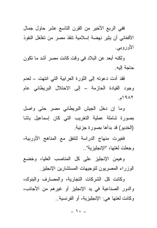 ‫ﻓﻔﻲ ﺍﻟﺭﺒﻊ ﺍﻷﺨﻴﺭ ﻤﻥ ﺍﻟﻘﺭﻥ ﺍﻟﺘﺎﺴﻊ ﻋﺸﺭ ﺤﺎﻭل ﺠﻤﺎل‬
‫ﺍﻷﻓﻐﺎﻨﻲ ﺃﻥ ﻴﺜﻴﺭ ﻨﻬﻀﺔ ﺇﺴﻼﻤﻴﺔ ﺘﻨﻘﺫ ﻤﺼﺭ ﻤﻥ ﺘﻐﻠﻐل ﺍﻟﻨﻔﻭﺫ‬
                                              ‫ﺍﻷﻭﺭﻭﺒﻲ.‬
‫ﻭﻟﻜﻨﻪ ﺃﺒﻌﺩ ﻋﻥ ﺍﻟﺒﻼﺩ ﻓﻲ ﻭﻗﺕ ﻜﺎﻨﺕ ﻤﺼﺭ ﺃﺸﺩ ﻤﺎ ﺘﻜﻭﻥ‬
                                              ‫ﺤﺎﺠﺔ ﺇﻟﻴﻪ.‬
‫ﻓﻘﺩ ﺃﺩﺕ ﺩﻋﻭﺘﻪ ﺇﻟﻰ ﺍﻟﺜﻭﺭﺓ ﺍﻟﻌﺭﺍﺒﻴﺔ ﺍﻟﺘﻲ ﺍﻨﺘﻬﺕ – ﻟﻌﺩﻡ‬
‫ﻭﺠﻭﺩ ﺍﻟﻘﻴﺎﺩﺓ ﺍﻟﺤﺎﺯﻤﺔ – ﺇﻟﻰ ﺍﻻﺤﺘﻼل ﺍﻟﺒﺭﻴﻁﺎﻨﻲ ﻋﺎﻡ‬
                                               ‫٢٨٩١ﻡ.‬
‫ﻭﻤﺎ ﺇﻥ ﺩﺨل ﺍﻟﺠﻴﺵ ﺍﻟﺒﺭﻴﻁﺎﻨﻲ ﻤﺼﺭ ﺤﺘﻰ ﻭﺍﺼل‬
‫ﺒﺼﻭﺭﺓ ﺸﺎﻤﻠﺔ ﻋﻤﻠﻴﺔ ﺍﻟﺘﻐﺭﻴﺏ ﺍﻟﺘﻲ ﻜﺎﻥ ﺇﺴﻤﺎﻋﻴل ﺒﺎﺸﺎ‬
                         ‫)ﺍﻟﺨﺩﻴﻭ( ﻗﺩ ﺒﺩﺃﻫﺎ ﺒﺼﻭﺭﺓ ﺠﺯﺌﻴﺔ.‬
‫ﻓﻐﻴﺭﺕ ﻤﻨﻬﺎﺝ ﺍﻟﺩﺭﺍﺴﺔ ﻟﺘﻨﻔﻕ ﻤﻊ ﺍﻟﻤﻨﺎﻫﺞ ﺍﻷﻭﺭﺒﻴﺔ،‬
                              ‫ﻭﺠﻌﻠﺕ ﻟﻐﺘﻬﺎ، "ﺍﻹﻨﺠﻠﻴﺯﻴﺔ"..‬
‫ﻭﻫﻴﻤﻥ ﺍﻹﻨﺠﻠﻴﺯ ﻋﻠﻰ ﻜل ﺍﻟﻤﻨﺎﺼﺏ ﺍﻟﻌﻠﻴﺎ، ﻭﺨﻀﻊ‬
        ‫ﺍﻟﻭﺯﺭﺍﺀ ﺍﻟﻤﺼﺭﻴﻭﻥ ﻟﺘﻭﺠﻴﻬﺎﺕ ﺍﻟﻤﺴﺘﺸﺎﺭﻴﻥ ﺍﻹﻨﺠﻠﻴﺯ.‬
‫ﻭﻜﺎﻨﺕ ﻜل ﺍﻟﺸﺭﻜﺎﺕ ﺍﻟﺘﺠﺎﺭﻴﺔ، ﻭﺍﻟﻤﺼﺎﺭﻑ ﻭﺍﻟﺒﻨﻭﻙ،‬
‫ﻭﺍﻟﺩﻭﺭ ﺍﻟﺼﻨﺎﻋﻴﺔ ﻓﻲ ﻴﺩ ﺍﻹﻨﺠﻠﻴﺯ ﺃﻭ ﻏﻴﺭﻫﻡ ﻤﻥ ﺍﻷﺠﺎﻨﺏ،‬
                ‫ﻭﻜﺎﻨﺕ ﻟﻐﺘﻬﺎ ﻫﻲ: ﺍﻹﻨﺠﻠﻴﺯﻴﺔ، ﺃﻭ ﺍﻟﻔﺭﻨﺴﻴﺔ..‬

                       ‫- ٠١ -‬
 