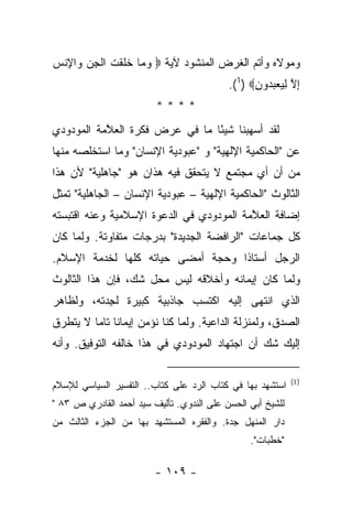 ‫ﻭﻤﻭﻻﻩ ﻭﺃﺘﻡ ﺍﻟﻐﺭﺽ ﺍﻟﻤﻨﺸﻭﺩ ﻵﻴﺔ ‪ ‬ﻭ ‪‬ﺎ ﺨﻠﻘﺕ ﺍﻟﺠﻥ ‪‬ﺍﻹﻨﺱ‬
‫‪‬ﻤ ﹶ ﹶ ﹾ ﹸ ﹾ ِ ‪ ‬ﻭ ِ ﹾ ‪‬‬
                                           ‫ﺇﻻ ﻟﻴﻌﺒ ‪‬ﻭﻥ‪.(1) ‬‬
                                                 ‫ِ ﱠ ِ ‪  ‬ﺩ ِ‬
                         ‫****‬
‫ﻟﻘﺩ ﺃﺴﻬﺒﻨﺎ ﺸﻴ ًﺎ ﻤﺎ ﻓﻲ ﻋﺭﺽ ﻓﻜﺭﺓ ﺍﻟﻌ ﱠﻤﺔ ﺍﻟﻤﻭﺩﻭﺩﻱ‬
           ‫ﻼ‬                     ‫ﺌ‬
‫ﻋﻥ "ﺍﻟﺤﺎﻜﻤﻴﺔ ﺍﻹﻟﻬﻴﺔ" ﻭ "ﻋﺒﻭﺩﻴﺔ ﺍﻹﻨﺴﺎﻥ" ﻭﻤﺎ ﺍﺴﺘﺨﻠﺼﻪ ﻤﻨﻬﺎ‬
‫ﻤﻥ ﺃﻥ ﺃﻱ ﻤﺠﺘﻤﻊ ﻻ ﻴﺘﺤﻘﻕ ﻓﻴﻪ ﻫﺫﺍﻥ ﻫﻭ "ﺠﺎﻫﻠﻴﺔ" ﻷﻥ ﻫﺫﺍ‬
‫ﺍﻟﺜﺎﻟﻭﺙ "ﺍﻟﺤﺎﻜﻤﻴﺔ ﺍﻹﻟﻬﻴﺔ – ﻋﺒﻭﺩﻴﺔ ﺍﻹﻨﺴﺎﻥ – ﺍﻟﺠﺎﻫﻠﻴﺔ" ﺘﻤﺜل‬
‫ﺇﻀﺎﻓﺔ ﺍﻟﻌ ﱠﻤﺔ ﺍﻟﻤﻭﺩﻭﺩﻱ ﻓﻲ ﺍﻟﺩﻋﻭﺓ ﺍﻹﺴﻼﻤﻴﺔ ﻭﻋﻨﻪ ﺍﻗﺘﺒﺴﺘﻪ‬
                                          ‫ﻼ‬
‫ﻜل ﺠﻤﺎﻋﺎﺕ "ﺍﻟﺭﺍﻓﻀﺔ ﺍﻟﺠﺩﻴﺩﺓ" ﺒﺩﺭﺠﺎﺕ ﻤﺘﻔﺎﻭﺘﺔ. ﻭﻟﻤﺎ ﻜﺎﻥ‬
‫ﺍﻟﺭﺠل ﺃﺴﺘﺎ ﹰﺍ ﻭﺤﺠﺔ ﺃﻤﻀﻰ ﺤﻴﺎﺘﻪ ﻜﻠﻬﺎ ﻟﺨﺩﻤﺔ ﺍﻹﺴﻼﻡ.‬
                                   ‫ﺫ‬
‫ﻭﻟﻤﺎ ﻜﺎﻥ ﺇﻴﻤﺎﻨﻪ ﻭﺃﺨﻼﻗﻪ ﻟﻴﺱ ﻤﺤل ﺸﻙ، ﻓﺈﻥ ﻫﺫﺍ ﺍﻟﺜﺎﻟﻭﺙ‬
‫ﺍﻟﺫﻱ ﺍﻨﺘﻬﻰ ﺇﻟﻴﻪ ﺍﻜﺘﺴﺏ ﺠﺎﺫﺒﻴﺔ ﻜﺒﻴﺭﺓ ﻟﺠﺩﺘﻪ، ﻭﻟﻅﺎﻫﺭ‬
          ‫ِ‪‬‬
‫ﺍﻟﺼﺩﻕ، ﻭﻟﻤﻨﺯﻟﺔ ﺍﻟﺩﺍﻋﻴﺔ. ﻭﻟﻤﺎ ﻜﻨﺎ ﻨﺅﻤﻥ ﺇﻴﻤﺎ ﹰﺎ ﺘﺎﻤﺎ ﻻ ﻴﺘﻁﺭﻕ‬
         ‫ﻨ ‪‬‬
‫ﺇﻟﻴﻙ ﺸﻙ ﺃﻥ ﺍﺠﺘﻬﺎﺩ ﺍﻟﻤﻭﺩﻭﺩﻱ ﻓﻲ ﻫﺫﺍ ﺨﺎﻟﻔﻪ ﺍﻟﺘﻭﻓﻴﻕ. ﻭﺃﻨﻪ‬

                                                            ‫) 1(‬
‫ﺍﺴﺘﺸﻬﺩ ﺒﻬﺎ ﻓﻲ ﻜﺘﺎﺏ ﺍﻟﺭﺩ ﻋﻠﻰ ﻜﺘﺎﺏ.. ﺍﻟﺘﻔﺴﻴﺭ ﺍﻟﺴﻴﺎﺴﻲ ﻟﻺﺴﻼﻡ‬
‫ﻟﻠﺸﻴﺦ ﺃﺒﻲ ﺍﻟﺤﺴﻥ ﻋﻠﻰ ﺍﻟﻨﺩﻭﻱ. ﺘﺄﻟﻴﻑ ﺴﻴﺩ ﺃﺤﻤﺩ ﺍﻟﻘﺎﺩﺭﻱ ﺹ ٣٨ "‬
‫ﺩﺍﺭ ﺍﻟﻤﻨﻬل ﺠ ‪‬ﺓ. ﻭﺍﻟﻔﻘﺭﻩ ﺍﻟﻤﺴﺘﺸﻬﺩ ﺒﻬﺎ ﻤﻥ ﺍﻟﺠﺯﺀ ﺍﻟﺜﺎﻟﺙ ﻤﻥ‬
                                          ‫ﺩ‬
                                                 ‫"ﺨﻁﺒﺎﺕ".‬

                         ‫- ٩٠١ -‬
 