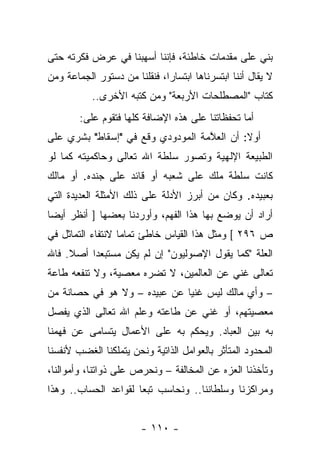 ‫ﺒﻨﻲ ﻋﻠﻰ ﻤﻘﺩﻤﺎﺕ ﺨﺎﻁﺌﺔ، ﻓﺈﻨﻨﺎ ﺃﺴﻬﺒﻨﺎ ﻓﻲ ﻋﺭﺽ ﻓﻜﺭﺘﻪ ﺤﺘﻰ‬
‫ﻻ ﻴﻘﺎل ﺃﻨﻨﺎ ﺍﺒﺘﺴﺭﻨﺎﻫﺎ ﺍﺒﺘﺴﺎﺭﺍ، ﻓﻨﻘﻠﻨﺎ ﻤﻥ ﺩﺴﺘﻭﺭ ﺍﻟﺠﻤﺎﻋﺔ ﻭﻤﻥ‬
                              ‫‪‬‬
           ‫ﻜﺘﺎﺏ "ﺍﻟﻤﺼﻁﻠﺤﺎﺕ ﺍﻷﺭﺒﻌﺔ" ﻭﻤﻥ ﻜﺘﺒﻪ ﺍﻷﺨﺭﻯ..‬
        ‫ﺃﻤﺎ ﺘﺤﻔﻅﺎﺘﻨﺎ ﻋﻠﻰ ﻫﺫﻩ ﺍﻹﻀﺎﻓﺔ ﻜﻠﻬﺎ ﻓﺘﻘﻭﻡ ﻋﻠﻰ:‬
‫ﺃﻭﻻ: ﺃﻥ ﺍﻟﻌ ﱠﻤﺔ ﺍﻟﻤﻭﺩﻭﺩﻱ ﻭﻗﻊ ﻓﻲ "ﺇﺴﻘﺎﻁ" ﺒﺸﺭﻱ ﻋﻠﻰ‬
                                   ‫ﻼ‬         ‫ﹰ‬
‫ﺍﻟﻁﺒﻴﻌﺔ ﺍﻹﻟﻬﻴﺔ ﻭﺘﺼﻭﺭ ﺴﻠﻁﺔ ﺍﷲ ﺘﻌﺎﻟﻰ ﻭﺤﺎﻜﻤﻴﺘﻪ ﻜﻤﺎ ﻟﻭ‬
‫ﻜﺎﻨﺕ ﺴﻠﻁﺔ ﻤﻠﻙ ﻋﻠﻰ ﺸﻌﺒﻪ ﺃﻭ ﻗﺎﺌﺩ ﻋﻠﻰ ﺠﻨﺩﻩ. ﺃﻭ ﻤﺎﻟﻙ‬
‫ﺒﻌﺒﻴﺩﻩ. ﻭﻜﺎﻥ ﻤﻥ ﺃﺒﺭﺯ ﺍﻷﺩﻟﺔ ﻋﻠﻰ ﺫﻟﻙ ﺍﻷﻤﺜﻠﺔ ﺍﻟﻌﺩﻴﺩﺓ ﺍﻟﺘﻲ‬
‫ﺃﺭﺍﺩ ﺃﻥ ﻴﻭﻀﻊ ﺒﻬﺎ ﻫﺫﺍ ﺍﻟﻔﻬﻡ، ﻭﺃﻭﺭﺩﻨﺎ ﺒﻌﻀﻬﺎ ] ﺃﻨﻅﺭ ﺃﻴ ‪‬ﺎ‬
 ‫ﻀ‬
‫ﺹ ٦٩٢ [ ﻭﻤﺜل ﻫﺫﺍ ﺍﻟﻘﻴﺎﺱ ﺨﺎﻁﺊ ﺘﻤﺎ ‪‬ﺎ ﻻﻨﺘﻔﺎﺀ ﺍﻟﺘﻤﺎﺜل ﻓﻲ‬
                   ‫ﻤ‬
‫ﺍﻟﻌﻠﺔ "ﻜﻤﺎ ﻴﻘﻭل ﺍﻹﺼﻭﻟﻴﻭﻥ" ﺇﻥ ﻟﻡ ﻴﻜﻥ ﻤﺴﺘﺒﻌﺩﺍ ﺃﺼﻼ. ﻓﺎﷲ‬
     ‫ﹰ‬    ‫‪‬‬
‫ﺘﻌﺎﻟﻰ ﻏﻨﻲ ﻋﻥ ﺍﻟﻌﺎﻟﻤﻴﻥ، ﻻ ﺘﻀﺭﻩ ﻤﻌﺼﻴﺔ، ﻭﻻ ﺘﻨﻔﻌﻪ ﻁﺎﻋﺔ‬
                                         ‫‪‬‬
‫– ﻭﺃﻱ ﻤﺎﻟﻙ ﻟﻴﺱ ﻏﻨﻴﺎ ﻋﻥ ﻋﺒﻴﺩﻩ – ﻭﻻ ﻫﻭ ﻓﻲ ﺤﺼﺎﻨﺔ ﻤﻥ‬
                              ‫‪‬‬
‫ﻤﻌﺼﻴﺘﻬﻡ، ﺃﻭ ﻏﻨﻲ ﻋﻥ ﻁﺎﻋﺘﻪ ﻭﻋﻠﻡ ﺍﷲ ﺘﻌﺎﻟﻰ ﺍﻟﺫﻱ ﻴﻔﺼل‬
                                 ‫‪‬‬
‫ﺒﻪ ﺒﻴﻥ ﺍﻟﻌﺒﺎﺩ. ﻭﻴﺤﻜﻡ ﺒﻪ ﻋﻠﻰ ﺍﻷﻋﻤﺎل ﻴﺘﺴﺎﻤﻰ ﻋﻥ ﻓﻬﻤﻨﺎ‬
‫ﺍﻟﻤﺤﺩﻭﺩ ﺍﻟﻤﺘﺄﺜﺭ ﺒﺎﻟﻌﻭﺍﻤل ﺍﻟﺫﺍﺘﻴﺔ ﻭﻨﺤﻥ ﻴﺘﻤﻠﻜﻨﺎ ﺍﻟﻐﻀﺏ ﻷﻨﻔﺴﻨﺎ‬
‫ﻭﺘﺄﺨﺫﻨﺎ ﺍﻟﻌﺯﻩ ﻋﻥ ﺍﻟﻤﺨﺎﻟﻔﺔ – ﻭﻨﺤﺭﺹ ﻋﻠﻰ ﺫﻭﺍﺘﻨﺎ، ﻭﺃﻤﻭﺍﻟﻨﺎ،‬
‫ﻭﻤﺭﺍﻜﺯﻨﺎ ﻭﺴﻠﻁﺎﻨﻨﺎ.. ﻭﻨﺤﺎﺴﺏ ﺘﺒﻌﺎ ﻟﻘﻭﺍﻋﺩ ﺍﻟﺤﺴﺎﺏ.. ﻭﻫﺫﺍ‬
                      ‫‪‬‬


                        ‫- ٠١١ -‬
 