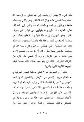 ‫ﻜﻠﻪ ﺸﻲﺀ ﻻ ﻴﻤﻜﻥ ﺃﻥ ﻴﻨﺴﺏ ﺇﻟﻰ ﺍﷲ ﺘﻌﺎﻟﻰ - ﻓﺭﺤﻤﺔ ﺍﷲ‬
‫ﺃﻋﻅﻡ ﻤﻤﺎ ﻨﺘﺼﻭﺭﻫﺎ – ﻭﺨﺯﺍﺌﻨﻪ ﻻ ﺘﻨﻔﺩ. ﻭﻫﻭ ﻴﻜﺎﻓﺊ ﺒﺴﺒﻌﻤﺎﺌﺔ‬
          ‫ِ‬
‫ﻀﻌﻑ ﻭﺃﻜﺜﺭ. ﻭﻋﻠﻤﻪ ﻭﺤﻜﻤﺘﻪ ﺘﺠﻌﻠﻪ ﻴﻨﻅﺭ ﺇﻟﻰ ﺍﻟﻤﺨﺎﻟﻑ‬
‫ﻨﻅﺭﺓ ﺍﻟﻌﺎﺭﻑ ﺍﻟﻤﺘﻌﺎل: ﻭﻫﻡ ﻴﻘﻭﻟﻭﻥ ﻋﻥ ﺍﻟﺒﺸﺭ "ﻤﻥ ﻴﻌﺭﻑ‬
                              ‫ِ‬
‫ﺃﻜﺜﺭ.. ﻴﻐﻔﺭ ﺃﻜﺜﺭ.." ﻭﺃﻥ ﻤﻌﺎﻤﻠﺔ ﺍﻟﻔﻴﻠﺴﻭﻑ ﺍﻟﺤﻜﻴﻡ ﺘﺨﺘﻠﻑ ﻋﻥ‬
‫ﻤﻌﺎﻤﻠﺔ ﺍﻟﻌﺴﻜﺭﻱ ﺍﻟﻔﻅ.. ﻭﻫﺫﺍ ﻜﻠﻪ ﺒﺎﻟﻨﺴﺒﺔ ﻟﻸﺩﻤﻴﻴﻥ، ﻓﻤﺎ ﺒﺎﻟﻙ‬
‫ﺒﺎﷲ ﺭﺏ ﺍﻟﻌﺎﻟﻤﻴﻥ. ﺇﻨﻨﻲ ﻷﺨﺸﻲ ﺃﻥ ﺍﻟﻤﻭﺩﻭﺩﻱ ﺭﺤﻤﻪ ﺍﷲ ﻓﻲ‬
‫ﺤﻤﺎﺴﺘﻪ ﻟﺘﺩﻋﻴﻡ ﻭﺠﻬﺔ ﻨﻅﺭﻩ ﻜﺎﺩ ﺃﻥ ﻴﻘﺭﺏ ﻤﻥ ﺘﺠﺴﻴﻡ ﺇﻥ ﻟﻡ‬
‫ﻴﻜﻥ ﻤﺎﺩ ‪‬ﺎ – ﻓﻬﻭ ﻓﻜﺭ ‪‬ﺎ.. ﻭﺃﺭﺍﺩ ﺃﻥ ﺘﻤﺤﻰ ﻜل ﺇﺜﺎﺭﻩ ﻤﻥ‬
             ‫ﹸ ‪‬‬             ‫ﻴ‬            ‫ﻴ‬
‫ﺇﺜﺎﺭﺍﺕ ﺍﻟﺸﺭﻙ.. ﻓﻜﺎﺩ ﺃﻥ ﻴﻘﻊ ﻓﻴﻤﺎ ﻴﻤﺎﺜل ﺫﻟﻙ ﻋﻨﺩﻤﺎ ﻜﻴﻑ‬
‫‪ ‬ﹶ‬
                              ‫ﺍﻟﻁﺒﻴﻌﺔ ﺍﻹﻟﻬﻴﺔ ﺘﻜﻴﻴﻔﺎ ﺒﺸﺭﻴﺎ.‬
                                ‫‪‬‬     ‫ﹰ‬
‫ﺜﺎﻨ ‪‬ﺎ: ﺃﻥ ﺍﻟﻌﺒﻭﺩﻴﺔ ﷲ ﻻ ﺘﻌﻨﻲ – ﻜﻤﺎ ﺘﺼﻭﺭ ﺍﻟﻤﻭﺩﻭﺩﻱ‬
                                           ‫ﻴ‬
‫– ﺍﻨﻌﺩﺍﻡ ﺤﺭﻴﺔ ﺍﻹﻨﺴﺎﻥ ﻓﻲ ﺍﻷﺭﺽ. ﻭﺍﻟﺘﺼﻭﺭ ﺍﻟﺫﻱ ﻗﺩﻤﻪ‬
‫ﺍﻟﻤﻭﺩﻭﺩﻱ ﻟﻠﻌﺒﻭﺩﻴﺔ ﺍﻹﻨﺴﺎﻨﻴﺔ ﺍﻟﺫﻱ ﺭﺘﺏ ﻋﻠﻴﻪ ﺍﻨﻌﺩﺍﻡ ﺍﻟﺤﺭﻴﺔ‬
‫ﻴﺨﺎﻟﻑ ﻤﺨﺎﻟﻔﺔ ﺘﺎﻤﺔ ﺍﻟﺘﺼﻭﺭ ﺍﻹﺴﻼﻤﻲ ﻟﻠﺤﻴﺎﺓ ﻭﺍﺴﺘﺨﻼﻑ‬
‫ﺍﻹﻨﺴﺎﻥ ﻋﻠﻰ ﺍﻷﺭﺽ ﻭﺇﺭﺼﺎﺩ ﺍﻟﺸﻴﺎﻁﻴﻥ ﻟﻐﻭﺍﻴﺘﻪ ﻭﺇﺭﺴﺎل‬
‫ﺍﻷﻨﺒﻴﺎﺀ ﻟﻬﺩﺍﻴﺘﻪ. ﻭﻤﺎ ﻴﻨﺒﻨﻲ ﻋﻠﻰ ﻫﺫﺍ ﻤﻥ ﻭﺠﻭﺩ ﺤﺭﻴﺔ ﻓﻲ‬
‫ﺍﻟﺘﺼﺩﻱ ﻭﻋﻘل ﻟﻠﺘﻜﻴﻴﻑ. ﻭﻜﻠﻤﺔ ﺤﺭﻴﺔ ﻭﻋﻘل ﻫﻤﺎ ﻤﻥ‬


                       ‫- ١١١ -‬
 