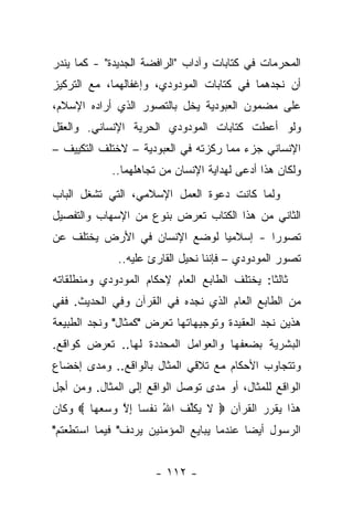 ‫ﺍﻟﻤﺤﺭﻤﺎﺕ ﻓﻲ ﻜﺘﺎﺒﺎﺕ ﻭﺁﺩﺍﺏ "ﺍﻟﺭﺍﻓﻀﺔ ﺍﻟﺠﺩﻴﺩﺓ" - ﻜﻤﺎ ﻴﻨﺩﺭ‬
‫ﺃﻥ ﻨﺠﺩﻫﻤﺎ ﻓﻲ ﻜﺘﺎﺒﺎﺕ ﺍﻟﻤﻭﺩﻭﺩﻱ، ﻭﺇﻏﻔﺎﻟﻬﻤﺎ، ﻤﻊ ﺍﻟﺘﺭﻜﻴﺯ‬
‫ﻋﻠﻰ ﻤﻀﻤﻭﻥ ﺍﻟﻌﺒﻭﺩﻴﺔ ﻴﺨل ﺒﺎﻟﺘﺼﻭﺭ ﺍﻟﺫﻱ ﺃﺭﺍﺩﻩ ﺍﻹﺴﻼﻡ،‬
‫ﻭﻟﻭ ﺃﻋﻁﺕ ﻜﺘﺎﺒﺎﺕ ﺍﻟﻤﻭﺩﻭﺩﻱ ﺍﻟﺤﺭﻴﺔ ﺍﻹﻨﺴﺎﻨﻲ. ﻭﺍﻟﻌﻘل‬
‫ﺍﻹﻨﺴﺎﻨﻲ ﺠﺯﺀ ﻤﻤﺎ ﺭﻜﺯﺘﻪ ﻓﻲ ﺍﻟﻌﺒﻭﺩﻴﺔ – ﻻﺨﺘﻠﻑ ﺍﻟﺘﻜﻴﻴﻑ –‬
            ‫ﻭﻟﻜﺎﻥ ﻫﺫﺍ ﺃﺩﻋﻰ ﻟﻬﺩﺍﻴﺔ ﺍﻹﻨﺴﺎﻥ ﻤﻥ ﺘﺠﺎﻫﻠﻬﻤﺎ..‬
‫ﻭﻟﻤﺎ ﻜﺎﻨﺕ ﺩﻋﻭﺓ ﺍﻟﻌﻤل ﺍﻹﺴﻼﻤﻲ، ﺍﻟﺘﻲ ﺘﺸﻐل ﺍﻟﺒﺎﺏ‬
‫ﺍﻟﺜﺎﻨﻲ ﻤﻥ ﻫﺫﺍ ﺍﻟﻜﺘﺎﺏ ﺘﻌﺭﺽ ﺒﻨﻭﻉ ﻤﻥ ﺍﻹﺴﻬﺎﺏ ﻭﺍﻟﺘﻔﺼﻴل‬
‫ﺘﺼﻭﺭﺍ - ﺇﺴﻼﻤ ‪‬ﺎ ﻟﻭﻀﻊ ﺍﻹﻨﺴﺎﻥ ﻓﻲ ﺍﻷﺭﺽ ﻴﺨﺘﻠﻑ ﻋﻥ‬
                              ‫ﻴ‬         ‫‪‬‬
              ‫ﺘﺼﻭﺭ ﺍﻟﻤﻭﺩﻭﺩﻱ – ﻓﺈﻨﻨﺎ ﻨﺤﻴل ﺍﻟﻘﺎﺭﺉ ﻋﻠﻴﻪ..‬
‫ﺜﺎﻟ ﹰﺎ: ﻴﺨﺘﻠﻑ ﺍﻟﻁﺎﺒﻊ ﺍﻟﻌﺎﻡ ﻹﺤﻜﺎﻡ ﺍﻟﻤﻭﺩﻭﺩﻱ ﻭﻤﻨﻁﻠﻘﺎﺘﻪ‬
                                              ‫ﺜ‬
‫ﻤﻥ ﺍﻟﻁﺎﺒﻊ ﺍﻟﻌﺎﻡ ﺍﻟﺫﻱ ﻨﺠﺩﻩ ﻓﻲ ﺍﻟﻘﺭﺁﻥ ﻭﻓﻲ ﺍﻟﺤﺩﻴﺙ. ﻓﻔﻲ‬
‫ﻫﺫﻴﻥ ﻨﺠﺩ ﺍﻟﻌﻘﻴﺩﺓ ﻭﺘﻭﺠﻴﻬﺎﺘﻬﺎ ﺘﻌﺭﺽ "ﻜﻤﺜﺎل" ﻭﻨﺠﺩ ﺍﻟﻁﺒﻴﻌﺔ‬
‫ﺍﻟﺒﺸﺭﻴﺔ ﺒﻀﻌﻔﻬﺎ ﻭﺍﻟﻌﻭﺍﻤل ﺍﻟﻤﺤﺩﺩﺓ ﻟﻬﺎ.. ﺘﻌﺭﺽ ﻜﻭﺍﻗﻊ.‬
‫ﻭﺘﺘﺠﺎﻭﺏ ﺍﻷﺤﻜﺎﻡ ﻤﻊ ﺘﻼﻗﻲ ﺍﻟﻤﺜﺎل ﺒﺎﻟﻭﺍﻗﻊ.. ﻭﻤﺩﻯ ﺇﺨﻀﺎﻉ‬
‫ﺍﻟﻭﺍﻗﻊ ﻟﻠﻤﺜﺎل، ﺃﻭ ﻤﺩﻯ ﺘﻭﺼل ﺍﻟﻭﺍﻗﻊ ﺇﻟﻰ ﺍﻟﻤﺜﺎل. ﻭﻤﻥ ﺃﺠل‬
‫ﻫﺫﺍ ﻴﻘﺭﺭ ﺍﻟﻘﺭﺁﻥ ‪ ‬ﻻ ﻴﻜﱢﻑ ﺍﷲ ﻨﻔ ‪‬ﺎ ﺇﻻ ﻭﺴﻌ ‪‬ﺎ ‪ ‬ﻭﻜﺎﻥ‬
        ‫ﹶ ‪ ‬ﹶﻠ ﹸ ُ ﺴ ِ ﱠ ‪  ‬ﻬ‬
‫ﺍﻟﺭﺴﻭل ﺃﻴ ‪‬ﺎ ﻋﻨﺩﻤﺎ ﻴﺒﺎﻴﻊ ﺍﻟﻤﺅﻤﻨﻴﻥ ﻴﺭﺩﻑ" ﻓﻴﻤﺎ ﺍﺴﺘﻁﻌﺘﻡ"‬
                                          ‫ﻀ‬


                      ‫- ٢١١ -‬
 