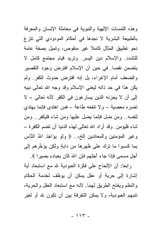 ‫ﻭﻫﺫﻩ ﺍﻟﻠﻤﺴﺎﺕ ﺍﻹﻟﻬﻴﺔ ﻭﺍﻟﻨﺒﻭﻴﺔ ﻓﻲ ﻤﻌﺎﻤﻠﺔ ﺍﻹﻨﺴﺎﻥ ﻭﺍﻟﻤﻌﺭﻓﺔ‬
‫ﺒﺎﻟﻁﺒﻴﻌﺔ ﺍﻟﺒﺸﺭﻴﺔ ﻻ ﻨﺠﺩﻫﺎ ﻓﻲ ﺃﺤﻜﺎﻡ ﺍﻟﻤﻭﺩﻭﺩﻱ ﺍﻟﺘﻲ ﺘﻨﺯﻉ‬
‫ﻨﺤﻭ ﺘﻁﺒﻴﻕ ﺍﻟﻤﺜﺎل ﻜﺎﻤﻼ ﻏﻴﺭ ﻤﻨﻘﻭﺹ، ﻭﺘﻤﻴل ﺒﺼﻔﺔ ﻋﺎﻤﺔ‬
                           ‫ﹰ‬
‫ﻟﻠﺘﺸﺩﺩ. ﻭﺍﻹﺴﻼﻡ ﺩﻴﻥ ﺍﻟﻴﺴﺭ. ﻭﺘﺭﻴﺩ ﻗﻴﺎﻡ ﻤﺠﺘﻤﻊ ﻜﺎﻤل ﻻ‬
‫ﻴﺘﻀﻤﻥ ﻨﻘﺼﺎ. ﻓﻲ ﺤﻴﻥ ﺃﻥ ﺍﻹﺴﻼﻡ ﺍﻓﺘﺭﺽ ﻭﺠﻭﺩ ﺍﻟﺘﻘﺼﻴﺭ‬
                                     ‫‪‬‬
‫ﻭﺍﻟﻀﻌﻑ ﺃﻤﺎﻡ ﺍﻹﻏﺭﺍﺀ، ﺒل ﺇﻨﻪ ﺍﻓﺘﺭﺽ ﺤﺩﻭﺙ ﺍﻟﻜﻔﺭ. ﻭﻟﻡ‬
‫ﻴﻜﻥ ﻫﺫﺍ ﻓﻲ ﺤﺩ ﺫﺍﺘﻪ ﻟﻴﻌﻨﻲ ﺍﻹﺴﻼﻡ ﻭﻗﺩ ﻭﺠﻪ ﺍﷲ ﺘﻌﺎﻟﻰ ﻨﺒﻴﻪ‬
               ‫‪‬‬
‫ﺇﻟﻰ ﺃﻥ ﻻ ﻴﺤﺯﻨﻪ ﺍﻟﺫﻴﻥ ﻴﺴﺎﺭﻋﻭﻥ ﻓﻲ ﺍﻟﻜﻔﺭ ﻷﻨﻪ ﺘﻌﺎﻟﻰ – ﻻ‬
‫ﺘﻀﺭﻩ ﻤﻌﺼﻴﺔ – ﻭﻻ ﺘﻨﻔﻌﻪ ﻁﺎﻋﺔ – ﻓﻤﻥ ﺍﻫﺘﺩﻯ ﻓﺈﻨﻤﺎ ﻴﻬﺘﺩﻱ‬
‫ﻟﻨﻔﺴﻪ.. ﻭﻤﻥ ﻀل ﻓﺈﻨﻤﺎ ﻴﻀل ﻋﻠﻴﻬﺎ ﻭﻤﻥ ﺸﺎﺀ ﻓﻠﻴﻜﻔﺭ.. ﻭﻤﻥ‬
‫ﺸﺎﺀ ﻓﻠﻴﺅﻤﻥ. ﻭﻗﺩ ﺃﺭﺍﺩ ﺍﷲ ﺘﻌﺎﻟﻰ ﻟﻬﺫﻩ ﺍﻟﺩﻨﻴﺎ ﺃﻥ ﺘﻀﻡ ﺍﻟﻜﻔﺭﺓ –‬
‫ﻭﻏﻴﺭ ﺍﻟﻤﺅﻤﻨﻴﻥ ﻭﺍﻟﻤﻌﺎﻨﺩﻴﻥ ﺇﻟﺦ،.. ‪ ‬ﻭﻟﻭ ﻴ َﺍﺨﺫ ﺍﷲ ﺍﻟ ﱠﺎﺱ‬
‫‪ ‬ﹶ ‪ ‬ﺅ ِ ﹸ ُ ﻨ ‪‬‬
‫ﺒ ‪‬ﺎ ﻜﺴ ‪‬ﻭﺍ ‪‬ﺎ ﺘ ‪  ‬ﻋ ﹶﻰ ﻅﻬﺭ ‪‬ﺎ ِﻥ ‪‬ﺍﺒﺔ ﻭﻟ ِﻥ ﻴﺅ ﱢﺭﻫﻡ ﺇ ﹶﻰ‬
 ‫ِﻤ ﹶ ‪‬ﺒ ﻤ ﹶﺭﻙ ‪‬ﻠ ﹶ ‪ِ ‬ﻫ ﻤ ﺩ ‪  ٍ ‬ﹶﻜ ‪َ ‬ﺨ ‪ِ   ‬ﻟ‬
   ‫ﺃ ‪ ٍ ‬ﻤﺴ ‪‬ﻰ ﻓﺈ ﹶﺍ ‪‬ﺎﺀ ﺃﺠﻠﻬﻡ ﻓﺈﻥ ﺍﷲ ﹶﺎﻥ ﺒﻌ ‪‬ﺎﺩﻩ ﺒ ِﻴ ‪‬ﺍ ‪.‬‬
       ‫َﺠل ‪ ‬ﻤ ﹶ ِﺫ ﺠ ‪ َ ‬ﹸ ‪  ‬ﹶ ِ ‪ َ ‬ﻜ ‪ِ ِ ‬ﺒ ِ ِ ‪‬ﺼ ﺭ‬
‫ﺭﺍﺒ ‪‬ﺎ: ﺃﻥ ﺍﻹﻟﺤﺎﺡ ﻋﻠﻰ ﻓﻜﺭﺓ ﺍﻟﻌﺒﻭﺩﻴﺔ ﷲ ﻤﻊ ﺍﺴﺘﺒﻌﺎﺩ ﺃﻴﺔ‬
                                               ‫ﻌ‬
‫ﺇﺸﺎﺭﺓ ﺇﻟﻰ ﺤﺭﻴﺔ ﺃﻭ ﻋﻘل ﻴﻤﻜﻥ ﺃﻥ ﻴﻭﻅﻑ ﻟﺨﺩﻤﺔ ﺍﻟﺤﻜﺎﻡ‬
‫ﻭﺍﻟﻨﻅﻡ ﻭﻴﻔﺘﺢ ﺍﻟﻁﺭﻴﻕ ﻟﻬﻤﺎ. ﻷﻨﻪ ﻤﻊ ﺍﺴﺘﺒﻌﺎﺩ ﺍﻟﻌﻘل ﻭﺍﻟﺤﺭﻴﺔ،‬
‫ﺘﻨﺒﻬﻡ ﺍﻟﻌﺒﻭﺩﻴﺔ، ﻭﻻ ﻴﻤﻜﻥ ﺍﻟﺘﻔﺭﻗﺔ ﺒﻴﻥ ﺃﻥ ﺘﻜﻭﻥ ﷲ ﺃﻭ ﻟﻐﻴﺭ‬


                        ‫- ٣١١ -‬
 