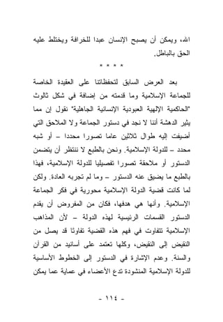 ‫ﺍﷲ، ﻭﻴﻤﻜﻥ ﺃﻥ ﻴﺼﺒﺢ ﺍﻹﻨﺴﺎﻥ ﻋﺒﺩﺍ ﻟﻠﺨﺭﺍﻓﺔ ﻭﻴﺨﺘﻠﻁ ﻋﻠﻴﻪ‬
                     ‫‪‬‬
                                           ‫ﺍﻟﺤﻕ ﺒﺎﻟﺒﺎﻁل.‬
                       ‫****‬
‫ﺒﻌﺩ ﺍﻟﻌﺭﺽ ﺍﻟﺴﺎﺒﻕ ﻟﺘﺤﻔﻅﺎﺘﻨﺎ ﻋﻠﻰ ﺍﻟﻌﻘﻴﺩﺓ ﺍﻟﺨﺎﺼﺔ‬
‫ﻟﻠﺠﻤﺎﻋﺔ ﺍﻹﺴﻼﻤﻴﺔ ﻭﻤﺎ ﻗﺩﻤﺘﻪ ﻤﻥ ﺇﻀﺎﻓﺔ ﻓﻲ ﺸﻜل ﺜﺎﻟﻭﺙ‬
‫"ﺍﻟﺤﺎﻜﻤﻴﺔ ﺍﻹﻟﻬﻴﺔ ﺍﻟﻌﺒﻭﺩﻴﺔ ﺍﻹﻨﺴﺎﻨﻴﺔ ﺍﻟﺠﺎﻫﻠﻴﺔ" ﻨﻘﻭل ﺇﻥ ﻤﻤﺎ‬
‫ﻴﺜﻴﺭ ﺍﻟﺩﻫﺸﺔ ﺃﻨﻨﺎ ﻻ ﻨﺠﺩ ﻓﻲ ﺩﺴﺘﻭﺭ ﺍﻟﺠﻤﺎﻋﺔ ﻭﻻ ﺍﻟﻤﻼﺤﻕ ﺍﻟﺘﻲ‬
‫ﺃﻀﻴﻔﺕ ﺇﻟﻴﻪ ﻁﻭﺍل ﺜﻼﺜﻴﻥ ﻋﺎ ‪‬ﺎ ﺘﺼﻭﺭﺍ ﻤﺤﺩﺩﺍ – ﺃﻭ ﺸﺒﻪ‬
          ‫‪‬‬     ‫‪‬‬     ‫ﻤ‬
‫ﻤﺤﺩﺩ – ﻟﻠﺩﻭﻟﺔ ﺍﻹﺴﻼﻤﻴﺔ. ﻭﻨﺤﻥ ﺒﺎﻟﻁﺒﻊ ﻻ ﻨﻨﺘﻅﺭ ﺃﻥ ﻴﺘﻀﻤﻥ‬
‫ﺍﻟﺩﺴﺘﻭﺭ ﺃﻭ ﻤﻼﺤﻘﺔ ﺘﺼﻭﺭﺍ ﺘﻔﺼﻴﻠﻴﺎ ﻟﻠﺩﻭﻟﺔ ﺍﻹﺴﻼﻤﻴﺔ، ﻓﻬﺫﺍ‬
                      ‫‪‬‬       ‫‪‬‬
‫ﺒﺎﻟﻁﺒﻊ ﻤﺎ ﻴﻀﻴﻕ ﻋﻨﻪ ﺍﻟﺩﺴﺘﻭﺭ – ﻭﻤﺎ ﻟﻡ ﺘﺠﺭﺒﻪ ﺍﻟﻌﺎﺩﺓ. ﻭﻟﻜﻥ‬
‫ﻟﻤﺎ ﻜﺎﻨﺕ ﻗﻀﻴﺔ ﺍﻟﺩﻭﻟﺔ ﺍﻹﺴﻼﻤﻴﺔ ﻤﺤﻭﺭﻴﺔ ﻓﻲ ﻓﻜﺭ ﺍﻟﺠﻤﺎﻋﺔ‬
‫ﺍﻹﺴﻼﻤﻴﺔ. ﻭﺃﻨﻬﺎ ﻫﻲ ﻫﺩﻓﻬﺎ، ﻓﻜﺎﻥ ﻤﻥ ﺍﻟﻤﻔﺭﻭﺽ ﺃﻥ ﻴﻘﺩﻡ‬
‫ﺍﻟﺩﺴﺘﻭﺭ ﺍﻟﻘﺴﻤﺎﺕ ﺍﻟﺭﺌﻴﺴﻴﺔ ﻟﻬﺫﻩ ﺍﻟﺩﻭﻟﺔ – ﻷﻥ ﺍﻟﻤﺫﺍﻫﺏ‬
‫ﺍﻹﺴﻼﻤﻴﺔ ﺘﺘﻔﺎﻭﺕ ﻓﻲ ﻓﻬﻡ ﻫﺫﻩ ﺍﻟﻘﻀﻴﺔ ﺘﻔﺎﻭ ﹰﺎ ﻗﺩ ﻴﺼل ﻤﻥ‬
           ‫ﺘ‬
           ‫َ‬
‫ﺍﻟﻨﻘﻴﺽ ﺇﻟﻰ ﺍﻟﻨﻘﻴﺽ، ﻭﻜﻠﻬﺎ ﺘﻌﺘﻤﺩ ﻋﻠﻰ ﺃﺴﺎﻨﻴﺩ ﻤﻥ ﺍﻟﻘﺭﺁﻥ‬
‫ﻭﺍﻟﺴﻨﺔ. ﻭﻋﺩﻡ ﺍﻹﺸﺎﺭﺓ ﻓﻲ ﺍﻟﺩﺴﺘﻭﺭ ﺇﻟﻰ ﺍﻟﺨﻁﻭﻁ ﺍﻷﺴﺎﺴﻴﺔ‬
                                             ‫‪‬‬
‫ﻟﻠﺩﻭﻟﺔ ﺍﻹﺴﻼﻤﻴﺔ ﺍﻟﻤﻨﺸﻭﺩﺓ ﺘﺩﻉ ﺍﻷﻋﻀﺎﺀ ﻓﻲ ﻋﻤﺎﻴﺔ ﻋﻤﺎ ﻴﻤﻜﻥ‬
      ‫‪‬‬


                       ‫- ٤١١ -‬
 