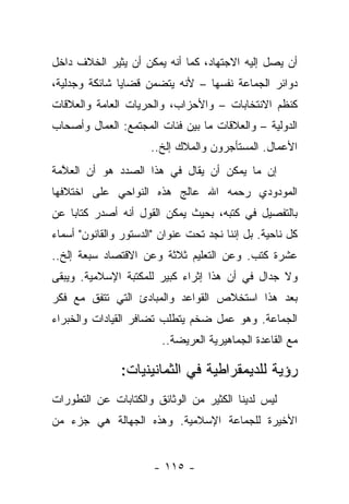 ‫ﺃﻥ ﻴﺼل ﺇﻟﻴﻪ ﺍﻻﺠﺘﻬﺎﺩ، ﻜﻤﺎ ﺃﻨﻪ ﻴﻤﻜﻥ ﺃﻥ ﻴﺜﻴﺭ ﺍﻟﺨﻼﻑ ﺩﺍﺨل‬
‫ﺩﻭﺍﺌﺭ ﺍﻟﺠﻤﺎﻋﺔ ﻨﻔﺴﻬﺎ – ﻷﻨﻪ ﻴﺘﻀﻤﻥ ﻗﻀﺎﻴﺎ ﺸﺎﺌﻜﺔ ﻭﺠﺩﻟﻴﺔ،‬
‫ﻜﻨﻅﻡ ﺍﻻﻨﺘﺨﺎﺒﺎﺕ – ﻭﺍﻷﺤﺯﺍﺏ، ﻭﺍﻟﺤﺭﻴﺎﺕ ﺍﻟﻌﺎﻤﺔ ﻭﺍﻟﻌﻼﻗﺎﺕ‬
‫ﺍﻟﺩﻭﻟﻴﺔ – ﻭﺍﻟﻌﻼﻗﺎﺕ ﻤﺎ ﺒﻴﻥ ﻓﺌﺎﺕ ﺍﻟﻤﺠﺘﻤﻊ: ﺍﻟﻌﻤﺎل ﻭﺃﺼﺤﺎﺏ‬
                      ‫ﺍﻷﻋﻤﺎل. ﺍﻟﻤﺴﺘﺄﺠﺭﻭﻥ ﻭﺍﻟﻤﻼﻙ ﺇﻟﺦ..‬
‫ﺇﻥ ﻤﺎ ﻴﻤﻜﻥ ﺃﻥ ﻴﻘﺎل ﻓﻲ ﻫﺫﺍ ﺍﻟﺼﺩﺩ ﻫﻭ ﺃﻥ ﺍﻟﻌ ﱠﻤﺔ‬
  ‫ﻼ‬
‫ﺍﻟﻤﻭﺩﻭﺩﻱ ﺭﺤﻤﻪ ﺍﷲ ﻋﺎﻟﺞ ﻫﺫﻩ ﺍﻟﻨﻭﺍﺤﻲ ﻋﻠﻰ ﺍﺨﺘﻼﻓﻬﺎ‬
‫ﺒﺎﻟﺘﻔﺼﻴل ﻓﻲ ﻜﺘﺒﻪ، ﺒﺤﻴﺙ ﻴﻤﻜﻥ ﺍﻟﻘﻭل ﺃﻨﻪ ﺃﺼﺩﺭ ﻜﺘﺎﺒﺎ ﻋﻥ‬
    ‫‪‬‬
‫ﻜل ﻨﺎﺤﻴﺔ. ﺒل ﺇﻨﻨﺎ ﻨﺠﺩ ﺘﺤﺕ ﻋﻨﻭﺍﻥ "ﺍﻟﺩﺴﺘﻭﺭ ﻭﺍﻟﻘﺎﻨﻭﻥ" ﺃﺴﻤﺎﺀ‬
‫ﻋﺸﺭﺓ ﻜﺘﺏ. ﻭﻋﻥ ﺍﻟﺘﻌﻠﻴﻡ ﺜﻼﺜﺔ ﻭﻋﻥ ﺍﻻﻗﺘﺼﺎﺩ ﺴﺒﻌﺔ ﺇﻟﺦ..‬
‫ﻭﻻ ﺠﺩﺍل ﻓﻲ ﺃﻥ ﻫﺫﺍ ﺇﺜﺭﺍﺀ ﻜﺒﻴﺭ ﻟﻠﻤﻜﺘﺒﺔ ﺍﻹﺴﻼﻤﻴﺔ. ﻭﻴﺒﻘﻰ‬
‫ﺒﻌﺩ ﻫﺫﺍ ﺍﺴﺘﺨﻼﺹ ﺍﻟﻘﻭﺍﻋﺩ ﻭﺍﻟﻤﺒﺎﺩﺉ ﺍﻟﺘﻲ ﺘﺘﻔﻕ ﻤﻊ ﻓﻜﺭ‬
‫ﺍﻟﺠﻤﺎﻋﺔ. ﻭﻫﻭ ﻋﻤل ﻀﺨﻡ ﻴﺘﻁﻠﺏ ﺘﻀﺎﻓﺭ ﺍﻟﻘﻴﺎﺩﺍﺕ ﻭﺍﻟﺨﺒﺭﺍﺀ‬
                         ‫ﻤﻊ ﺍﻟﻘﺎﻋﺩﺓ ﺍﻟﺠﻤﺎﻫﻴﺭﻴﺔ ﺍﻟﻌﺭﻴﻀﺔ..‬

               ‫ﺭﺅﻴﺔ ﻟﻠﺩﻴﻤﻘﺭﺍﻁﻴﺔ ﻓﻲ ﺍﻟﺜﻤﺎﻨﻴﻨﻴﺎﺕ:‬
‫ﻟﻴﺱ ﻟﺩﻴﻨﺎ ﺍﻟﻜﺜﻴﺭ ﻤﻥ ﺍﻟﻭﺜﺎﺌﻕ ﻭﺍﻟﻜﺘﺎﺒﺎﺕ ﻋﻥ ﺍﻟﺘﻁﻭﺭﺍﺕ‬
‫ﺍﻷﺨﻴﺭﺓ ﻟﻠﺠﻤﺎﻋﺔ ﺍﻹﺴﻼﻤﻴﺔ. ﻭﻫﺫﻩ ﺍﻟﺠﻬﺎﻟﺔ ﻫﻲ ﺠﺯﺀ ﻤﻥ‬


                       ‫- ٥١١ -‬
 