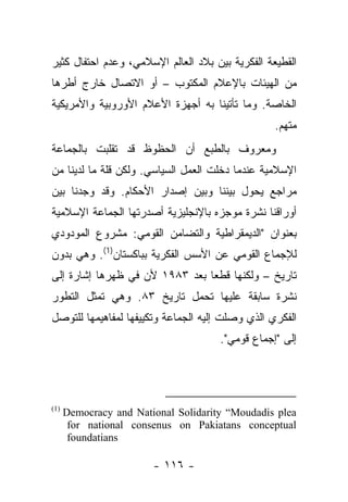 ‫ﺍﻟﻘﻁﻴﻌﺔ ﺍﻟﻔﻜﺭﻴﺔ ﺒﻴﻥ ﺒﻼﺩ ﺍﻟﻌﺎﻟﻡ ﺍﻹﺴﻼﻤﻲ، ﻭﻋﺩﻡ ﺍﺤﺘﻔﺎل ﻜﺜﻴﺭ‬
‫ﻤﻥ ﺍﻟﻬﻴﺌﺎﺕ ﺒﺎﻹﻋﻼﻡ ﺍﻟﻤﻜﺘﻭﺏ – ﺃﻭ ﺍﻻﺘﺼﺎل ﺨﺎﺭﺝ ﺃﻁﺭﻫﺎ‬
‫ﺍﻟﺨﺎﺼﺔ. ﻭﻤﺎ ﺘﺄﺘﻴﻨﺎ ﺒﻪ ﺃﺠﻬﺯﺓ ﺍﻷﻋﻼﻡ ﺍﻷﻭﺭﻭﺒﻴﺔ ﻭﺍﻷﻤﺭﻴﻜﻴﺔ‬
                                                  ‫ﻤﺘﻬﻡ.‬
                                                      ‫‪‬‬
‫ﻭﻤﻌﺭﻭﻑ ﺒﺎﻟﻁﺒﻊ ﺃﻥ ﺍﻟﺤﻅﻭﻅ ﻗﺩ ﺘﻘﻠﺒﺕ ﺒﺎﻟﺠﻤﺎﻋﺔ‬
‫ﺍﻹﺴﻼﻤﻴﺔ ﻋﻨﺩﻤﺎ ﺩﺨﻠﺕ ﺍﻟﻌﻤل ﺍﻟﺴﻴﺎﺴﻲ. ﻭﻟﻜﻥ ﻗﻠﺔ ﻤﺎ ﻟﺩﻴﻨﺎ ﻤﻥ‬
‫ﻤﺭﺍﺠﻊ ﻴﺤﻭل ﺒﻴﻨﻨﺎ ﻭﺒﻴﻥ ﺇﺼﺩﺍﺭ ﺍﻷﺤﻜﺎﻡ. ﻭﻗﺩ ﻭﺠﺩﻨﺎ ﺒﻴﻥ‬
‫ﺃﻭﺭﺍﻗﻨﺎ ﻨﺸﺭﺓ ﻤﻭﺠﺯﻩ ﺒﺎﻹﻨﺠﻠﻴﺯﻴﺔ ﺃﺼﺩﺭﺘﻬﺎ ﺍﻟﺠﻤﺎﻋﺔ ﺍﻹﺴﻼﻤﻴﺔ‬
‫ﺒﻌﻨﻭﺍﻥ "ﺍﻟﺩﻴﻤﻘﺭﺍﻁﻴﺔ ﻭﺍﻟﺘﻀﺎﻤﻥ ﺍﻟﻘﻭﻤﻲ: ﻤﺸﺭﻭﻉ ﺍﻟﻤﻭﺩﻭﺩﻱ‬
‫ﻟﻺﺠﻤﺎﻉ ﺍﻟﻘﻭﻤﻲ ﻋﻥ ﺍﻷﺴﺱ ﺍﻟﻔﻜﺭﻴﺔ ﺒﺒﺎﻜﺴﺘﺎﻥ)1(. ﻭﻫﻲ ﺒﺩﻭﻥ‬
‫ﺘﺎﺭﻴﺦ – ﻭﻟﻜﻨﻬﺎ ﻗﻁﻌﺎ ﺒﻌﺩ ٣٨٩١ ﻷﻥ ﻓﻲ ﻅﻬﺭﻫﺎ ﺇﺸﺎﺭﺓ ﺇﻟﻰ‬
                                ‫‪‬‬
‫ﻨﺸﺭﺓ ﺴﺎﺒﻘﺔ ﻋﻠﻴﻬﺎ ﺘﺤﻤل ﺘﺎﺭﻴﺦ ٣٨. ﻭﻫﻲ ﺘﻤﺜل ﺍﻟﺘﻁﻭﺭ‬
‫ﺍﻟﻔﻜﺭﻱ ﺍﻟﺫﻱ ﻭﺼﻠﺕ ﺇﻟﻴﻪ ﺍﻟﺠﻤﺎﻋﺔ ﻭﺘﻜﻴﻴﻔﻬﺎ ﻟﻤﻔﺎﻫﻴﻤﻬﺎ ﻟﻠﺘﻭﺼل‬
                                      ‫ﺇﻟﻰ "ﺇﺠﻤﺎﻉ ﻗﻭﻤﻲ".‬




‫)1(‬
      ‫‪Democracy and National Solidarity “Moudadis plea‬‬
       ‫‪for national consenus on Pakiatans conceptual‬‬
       ‫‪foundatians‬‬

                        ‫- ٦١١ -‬
 