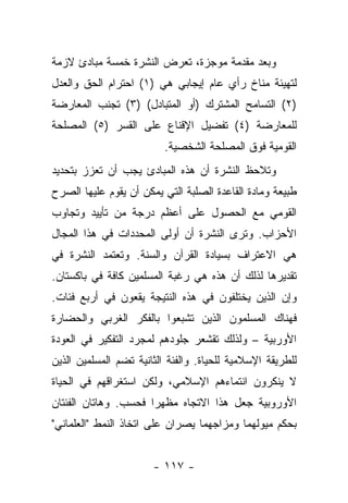 ‫ﻭﺒﻌﺩ ﻤﻘﺩﻤﺔ ﻤﻭﺠﺯﺓ، ﺘﻌﺭﺽ ﺍﻟﻨﺸﺭﺓ ﺨﻤﺴﺔ ﻤﺒﺎﺩﺉ ﻻﺯﻤﺔ‬
‫ﻟﺘﻬﻴﺌﺔ ﻤﻨﺎﺥ ﺭﺃﻱ ﻋﺎﻡ ﺇﻴﺠﺎﺒﻲ ﻫﻲ )١( ﺍﺤﺘﺭﺍﻡ ﺍﻟﺤﻕ ﻭﺍﻟﻌﺩل‬
‫)٢( ﺍﻟﺘﺴﺎﻤﺢ ﺍﻟﻤﺸﺘﺭﻙ )ﺃﻭ ﺍﻟﻤﺘﺒﺎﺩل( )٣( ﺘﺠﻨﺏ ﺍﻟﻤﻌﺎﺭﻀﺔ‬
‫ﻟﻠﻤﻌﺎﺭﻀﺔ )٤( ﺘﻔﻀﻴل ﺍﻹﻗﻨﺎﻉ ﻋﻠﻰ ﺍﻟﻘﺴﺭ )٥( ﺍﻟﻤﺼﻠﺤﺔ‬
                          ‫ﺍﻟﻘﻭﻤﻴﺔ ﻓﻭﻕ ﺍﻟﻤﺼﻠﺤﺔ ﺍﻟﺸﺨﺼﻴﺔ.‬
‫ﻭﺘﻼﺤﻅ ﺍﻟﻨﺸﺭﺓ ﺃﻥ ﻫﺫﻩ ﺍﻟﻤﺒﺎﺩﺉ ﻴﺠﺏ ﺃﻥ ﺘﻌﺯﺯ ﺒﺘﺤﺩﻴﺩ‬
‫ﻁﺒﻴﻌﺔ ﻭﻤﺎﺩﺓ ﺍﻟﻘﺎﻋﺩﺓ ﺍﻟﺼﻠﺒﺔ ﺍﻟﺘﻲ ﻴﻤﻜﻥ ﺃﻥ ﻴﻘﻭﻡ ﻋﻠﻴﻬﺎ ﺍﻟﺼﺭﺡ‬
‫ﺍﻟﻘﻭﻤﻲ ﻤﻊ ﺍﻟﺤﺼﻭل ﻋﻠﻰ ﺃﻋﻅﻡ ﺩﺭﺠﺔ ﻤﻥ ﺘﺄﻴﻴﺩ ﻭﺘﺠﺎﻭﺏ‬
‫ﺍﻷﺤﺯﺍﺏ. ﻭﺘﺭﻯ ﺍﻟﻨﺸﺭﺓ ﺃﻥ ﺃﻭﻟﻰ ﺍﻟﻤﺤﺩﺩﺍﺕ ﻓﻲ ﻫﺫﺍ ﺍﻟﻤﺠﺎل‬
‫ﻫﻲ ﺍﻻﻋﺘﺭﺍﻑ ﺒﺴﻴﺎﺩﺓ ﺍﻟﻘﺭﺁﻥ ﻭﺍﻟﺴﻨﺔ. ﻭﺘﻌﺘﻤﺩ ﺍﻟﻨﺸﺭﺓ ﻓﻲ‬
‫ﺘﻘﺩﻴﺭﻫﺎ ﻟﺫﻟﻙ ﺃﻥ ﻫﺫﻩ ﻫﻲ ﺭﻏﺒﺔ ﺍﻟﻤﺴﻠﻤﻴﻥ ﻜﺎﻓﺔ ﻓﻲ ﺒﺎﻜﺴﺘﺎﻥ.‬
‫ﻭﺇﻥ ﺍﻟﺫﻴﻥ ﻴﺨﺘﻠﻔﻭﻥ ﻓﻲ ﻫﺫﻩ ﺍﻟﻨﺘﻴﺠﺔ ﻴﻘﻌﻭﻥ ﻓﻲ ﺃﺭﺒﻊ ﻓﺌﺎﺕ.‬
‫ﻓﻬﻨﺎﻙ ﺍﻟﻤﺴﻠﻤﻭﻥ ﺍﻟﺫﻴﻥ ﺘﺸﺒﻌﻭﺍ ﺒﺎﻟﻔﻜﺭ ﺍﻟﻐﺭﺒﻲ ﻭﺍﻟﺤﻀﺎﺭﺓ‬
‫ﺍﻷﻭﺭﺒﻴﺔ – ﻭﻟﺫﻟﻙ ﺘﻘﺸﻌﺭ ﺠﻠﻭﺩﻫﻡ ﻟﻤﺠﺭﺩ ﺍﻟﺘﻔﻜﻴﺭ ﻓﻲ ﺍﻟﻌﻭﺩﺓ‬
                               ‫‪‬‬
‫ﻟﻠﻁﺭﻴﻘﺔ ﺍﻹﺴﻼﻤﻴﺔ ﻟﻠﺤﻴﺎﺓ. ﻭﺍﻟﻔﺌﺔ ﺍﻟﺜﺎﻨﻴﺔ ﺘﻀﻡ ﺍﻟﻤﺴﻠﻤﻴﻥ ﺍﻟﺫﻴﻥ‬
‫ﻻ ﻴﻨﻜﺭﻭﻥ ﺍﻨﺘﻤﺎﺀﻫﻡ ﺍﻹﺴﻼﻤﻲ، ﻭﻟﻜﻥ ﺍﺴﺘﻐﺭﺍﻗﻬﻡ ﻓﻲ ﺍﻟﺤﻴﺎﺓ‬
‫ﺍﻷﻭﺭﻭﺒﻴﺔ ﺠﻌل ﻫﺫﺍ ﺍﻻﺘﺠﺎﻩ ﻤﻅﻬ ‪‬ﺍ ﻓﺤﺴﺏ. ﻭﻫﺎﺘﺎﻥ ﺍﻟﻔﺌﺘﺎﻥ‬
                      ‫ﺭ‬
‫ﺒﺤﻜﻡ ﻤﻴﻭﻟﻬﻤﺎ ﻭﻤﺯﺍﺠﻬﻤﺎ ﻴﺼﺭﺍﻥ ﻋﻠﻰ ﺍﺘﺨﺎﺫ ﺍﻟﻨﻤﻁ "ﺍﻟﻌﻠﻤﺎﻨﻲ"‬


                       ‫- ٧١١ -‬
 