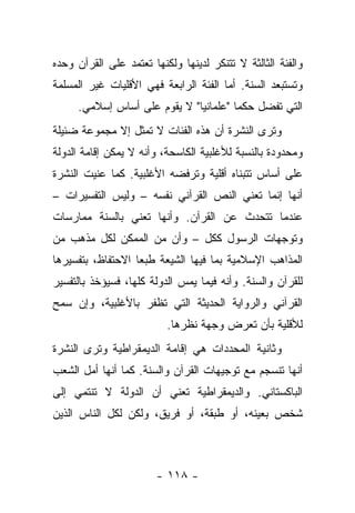 ‫ﻭﺍﻟﻔﺌﺔ ﺍﻟﺜﺎﻟﺜﺔ ﻻ ﺘﺘﻨﻜﺭ ﻟﺩﻴﻨﻬﺎ ﻭﻟﻜﻨﻬﺎ ﺘﻌﺘﻤﺩ ﻋﻠﻰ ﺍﻟﻘﺭﺁﻥ ﻭﺤﺩﻩ‬
‫ﻭﺘﺴﺘﺒﻌﺩ ﺍﻟﺴﻨﺔ. ﺃﻤﺎ ﺍﻟﻔﺌﺔ ﺍﻟﺭﺍﺒﻌﺔ ﻓﻬﻲ ﺍﻷﻗﻠﻴﺎﺕ ﻏﻴﺭ ﺍﻟﻤﺴﻠﻤﺔ‬
                                             ‫‪‬‬
     ‫ﺍﻟﺘﻲ ﺘﻔﻀل ﺤﻜﻤﺎ "ﻋﻠﻤﺎﻨﻴﺎ" ﻻ ﻴﻘﻭﻡ ﻋﻠﻰ ﺃﺴﺎﺱ ﺇﺴﻼﻤﻲ.‬
                              ‫‪‬‬        ‫‪‬‬
‫ﻭﺘﺭﻯ ﺍﻟﻨﺸﺭﺓ ﺃﻥ ﻫﺫﻩ ﺍﻟﻔﺌﺎﺕ ﻻ ﺘﻤﺜل ﺇﻻ ﻤﺠﻤﻭﻋﺔ ﻀﺌﻴﻠﺔ‬
‫ﻭﻤﺤﺩﻭﺩﺓ ﺒﺎﻟﻨﺴﺒﺔ ﻟﻸﻏﻠﺒﻴﺔ ﺍﻟﻜﺎﺴﺤﺔ، ﻭﺃﻨﻪ ﻻ ﻴﻤﻜﻥ ﺇﻗﺎﻤﺔ ﺍﻟﺩﻭﻟﺔ‬
‫ﻋﻠﻰ ﺃﺴﺎﺱ ﺘﺘﺒﻨﺎﻩ ﺃﻗﻠﻴﺔ ﻭﺘﺭﻓﻀﻪ ﺍﻷﻏﻠﺒﻴﺔ. ﻜﻤﺎ ﻋﻨﻴﺕ ﺍﻟﻨﺸﺭﺓ‬
‫ﺃﻨﻬﺎ ﺇﻨﻤﺎ ﺘﻌﻨﻲ ﺍﻟﻨﺹ ﺍﻟﻘﺭﺁﻨﻲ ﻨﻔﺴﻪ – ﻭﻟﻴﺱ ﺍﻟﺘﻔﺴﻴﺭﺍﺕ –‬
‫ﻋﻨﺩﻤﺎ ﺘﺘﺤﺩﺙ ﻋﻥ ﺍﻟﻘﺭﺁﻥ. ﻭﺃﻨﻬﺎ ﺘﻌﻨﻲ ﺒﺎﻟﺴﻨﺔ ﻤﻤﺎﺭﺴﺎﺕ‬
          ‫‪‬‬
‫ﻭﺘﻭﺠﻬﺎﺕ ﺍﻟﺭﺴﻭل ﻜﻜل – ﻭﺃﻥ ﻤﻥ ﺍﻟﻤﻤﻜﻥ ﻟﻜل ﻤﺫﻫﺏ ﻤﻥ‬
‫ﺍﻟﻤﺫﺍﻫﺏ ﺍﻹﺴﻼﻤﻴﺔ ﺒﻤﺎ ﻓﻴﻬﺎ ﺍﻟﺸﻴﻌﺔ ﻁﺒﻌﺎ ﺍﻻﺤﺘﻔﺎﻅ، ﺒﺘﻔﺴﻴﺭﻫﺎ‬
                   ‫‪‬‬
‫ﻟﻠﻘﺭﺁﻥ ﻭﺍﻟﺴﻨﺔ. ﻭﺃﻨﻪ ﻓﻴﻤﺎ ﻴﻤﺱ ﺍﻟﺩﻭﻟﺔ ﻜﻠﻬﺎ، ﻓﺴﻴﺅﺨﺫ ﺒﺎﻟﺘﻔﺴﻴﺭ‬
‫ﺍﻟﻘﺭﺁﻨﻲ ﻭﺍﻟﺭﻭﺍﻴﺔ ﺍﻟﺤﺩﻴﺜﺔ ﺍﻟﺘﻲ ﺘﻅﻔﺭ ﺒﺎﻷﻏﻠﺒﻴﺔ، ﻭﺇﻥ ﺴﻤﺢ‬
  ‫‪‬‬
                          ‫ﻟﻸﻗﻠﻴﺔ ﺒﺄﻥ ﺘﻌﺭﺽ ﻭﺠﻬﺔ ﻨﻅﺭﻫﺎ.‬
‫ﻭﺜﺎﻨﻴﺔ ﺍﻟﻤﺤﺩﺩﺍﺕ ﻫﻲ ﺇﻗﺎﻤﺔ ﺍﻟﺩﻴﻤﻘﺭﺍﻁﻴﺔ ﻭﺘﺭﻯ ﺍﻟﻨﺸﺭﺓ‬
‫ﺃﻨﻬﺎ ﺘﻨﺴﺠﻡ ﻤﻊ ﺘﻭﺠﻴﻬﺎﺕ ﺍﻟﻘﺭﺁﻥ ﻭﺍﻟﺴﻨﺔ. ﻜﻤﺎ ﺃﻨﻬﺎ ﺃﻤل ﺍﻟﺸﻌﺏ‬
‫ﺍﻟﺒﺎﻜﺴﺘﺎﻨﻲ. ﻭﺍﻟﺩﻴﻤﻘﺭﺍﻁﻴﺔ ﺘﻌﻨﻲ ﺃﻥ ﺍﻟﺩﻭﻟﺔ ﻻ ﺘﻨﺘﻤﻲ ﺇﻟﻰ‬
‫ﺸﺨﺹ ﺒﻌﻴﻨﻪ، ﺃﻭ ﻁﺒﻘﺔ، ﺃﻭ ﻓﺭﻴﻕ، ﻭﻟﻜﻥ ﻟﻜل ﺍﻟﻨﺎﺱ ﺍﻟﺫﻴﻥ‬



                        ‫- ٨١١ -‬
 