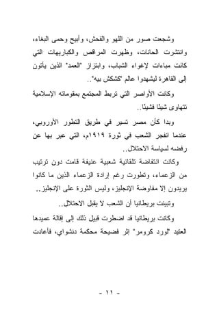 ‫ﻭﺸﺠﻌﺕ ﺼﻭﺭ ﻤﻥ ﺍﻟﻠﻬﻭ ﻭﺍﻟﻔﺤﺵ، ﻭﺃﺒﻴﺢ ﻭﺤﻤﻰ ﺍﻟﺒﻐﺎﺀ،‬
‫ﻭﺍﻨﺘﺸﺭﺕ ﺍﻟﺤﺎﻨﺎﺕ، ﻭﻅﻬﺭﺕ ﺍﻟﻤﺭﺍﻗﺹ ﻭﺍﻟﻜﺒﺎﺭﻴﻬﺎﺕ ﺍﻟﺘﻲ‬
‫ﻜﺎﻨﺕ ﻤﺒﺎﺀﺍﺕ ﻹﻏﻭﺍﺀ ﺍﻟﺸﺒﺎﺏ، ﻭﺍﺒﺘﺯﺍﺯ "ﺍﻟﻌﻤﺩ" ﺍﻟﺫﻴﻥ ﻴﺄﺘﻭﻥ‬
               ‫‪‬‬
                  ‫ﺇﻟﻰ ﺍﻟﻘﺎﻫﺭﺓ ﻟﻴﺸﻬﺩﻭﺍ ﻋﺎﻟﻡ "ﻜﺸﻜﺵ ﺒﻴﻪ"..‬
‫ﻭﻜﺎﻨﺕ ﺍﻷﻭﺍﺼﺭ ﺍﻟﺘﻲ ﺘﺭﺒﻁ ﺍﻟﻤﺠﺘﻤﻊ ﺒﻤﻘﻭﻤﺎﺘﻪ ﺍﻹﺴﻼﻤﻴﺔ‬
                                    ‫ﺘﺘﻬﺎﻭﻯ ﺸﻴ ًﺎ ﻓﺸﻴ ًﺎ..‬
                                       ‫ﺌ‬      ‫ﺌ‬
‫ﻭﺒﺩﺍ ﻜﺄﻥ ﻤﺼﺭ ﺘﺴﻴﺭ ﻓﻲ ﻁﺭﻴﻕ ﺍﻟﺘﻁﻭﺭ ﺍﻷﻭﺭﻭﺒﻲ،‬
‫ﻋﻨﺩﻤﺎ ﺍﻨﻔﺠﺭ ﺍﻟﺸﻌﺏ ﻓﻲ ﺜﻭﺭﺓ ٩١٩١ﻡ، ﺍﻟﺘﻲ ﻋﺒﺭ ﺒﻬﺎ ﻋﻥ‬
                               ‫ﺭﻓﻀﻪ ﻟﺴﻴﺎﺴﺔ ﺍﻻﺤﺘﻼل..‬
‫ﻭﻜﺎﻨﺕ ﺍﻨﺘﻔﺎﻀﺔ ﺘﻠﻘﺎﺌﻴﺔ ﺸﻌﺒﻴﺔ ﻋﻨﻴﻔﺔ ﻗﺎﻤﺕ ﺩﻭﻥ ﺘﺭﺘﻴﺏ‬
‫ﻤﻥ ﺍﻟﺯﻋﻤﺎﺀ، ﻭﺘﻁﻭﺭﺕ ﺭﻏﻡ ﺇﺭﺍﺩﺓ ﺍﻟﺯﻋﻤﺎﺀ ﺍﻟﺫﻴﻥ ﻤﺎ ﻜﺎﻨﻭﺍ‬
 ‫ﻴﺭﻴﺩﻭﻥ ﺇﻻ ﻤﻔﺎﻭﻀﺔ ﺍﻹﻨﺠﻠﻴﺯ، ﻭﻟﻴﺱ ﺍﻟﺜﻭﺭﺓ ﻋﻠﻰ ﺍﻹﻨﺠﻠﻴﺯ..‬
         ‫ﻭﺘﺒﻴﻨﺕ ﺒﺭﻴﻁﺎﻨﻴﺎ ﺃﻥ ﺍﻟﺸﻌﺏ ﻻ ﻴﻘﺒل ﺍﻻﺤﺘﻼل..‬
‫ﻭﻜﺎﻨﺕ ﺒﺭﻴﻁﺎﻨﻴﺎ ﻗﺩ ﺍﻀﻁﺭﺕ ﻗﺒﻴل ﺫﻟﻙ ﺇﻟﻰ ﺇﻗﺎﻟﺔ ﻋﻤﻴﺩﻫﺎ‬
‫ﺍﻟﻌﺘﻴﺩ "ﻟﻭﺭﺩ ﻜﺭﻭﻤﺭ" ﺇﺜﺭ ﻓﻀﻴﺤﺔ ﻤﺤﻜﻤﺔ ﺩﻨﺸﻭﺍﻱ، ﻓﺄﻋﺎﺩﺕ‬




                      ‫- ١١ -‬
 