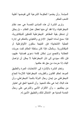 ‫ﺍﻟﺴﻴﺎﺴﺔ. ﻭﺃﻥ ﻴﺨﺩﻤﻭﺍ ﺍﻟﺤﻜﻭﻤﺔ ﺍﻟﺸﺭﻋﻴﺔ ﺍﻟﺘﻲ ﺘﻔﻭﻀﻬﺎ ﺃﻏﻠﺒﻴﺔ‬
                                           ‫ﺍﻟﺸﻌﺏ ﻟﻠﺤﻜﻡ.‬
‫ﻭﺘﺭﻯ ﺍﻟﻨﺸﺭﺓ ﺃﻥ ﻫﺫﻩ ﺍﻟﻤﺒﺎﺩﺉ ﺍﻟﺨﻤﺴﺔ ﻫﻲ ﻋﻤﺩ ﻨﻅﺎﻡ‬
      ‫‪‬‬
‫ﺍﻟﺩﻴﻤﻘﺭﺍﻁﻴﺔ، ﻭﺇﺫﺍ ﻓﻘﺩ ﺃﻱ ﻤﻨﻬﺎ ﺘﻌﻁل ﻋﻤل ﺍﻟﻨﻅﺎﻡ – ﺒل ﻴﻤﻜﻥ‬
                                    ‫ﹸ‬
‫ﺃﻥ ﺘﺴﺘﻐل ﺒﻘﻴﺔ ﺍﻟﻤﻅﺎﻫﺭ ﺍﻟﺩﻴﻤﻘﺭﺍﻁﻴﺔ ﻟﻠﺘﻤﻜﻴﻥ ﻟﻠﺩﻴﻜﺘﺎﺘﻭﺭﻴﺔ،‬
‫ﻓﺈﺫﺍ ﺴﻤﺢ ﻟﺴﺎﺩﺓ ﺍﻟﺠﻬﺎﺯ ﺍﻹﺩﺍﺭﻱ ﻭﺍﻟﺘﻨﻔﻴﺫﻱ ﺒﺎﻟﺘﺤﻜﻡ ﻓﻲ ﺇﺩﺍﺭﺓ‬
                                                 ‫‪‬‬
‫ﺍﻟﻌﻤﻠﻴﺔ ﺍﻻﻨﺘﺨﺎﺒﻴﺔ؛ ﻓﺈﻥ ﺍﻟﻨﺘﻴﺠﺔ ﺴﺘﻜﻭﻥ ﺍﻷﺘﻭﻗﺭﺍﻁﻴﺔ ﺃﻭ‬
‫ﺍﻟﺩﻴﻜﺘﺎﺘﻭﺭﻴﺔ. ﻭﺒﺎﻟﻤﺜل، ﻓﺈﺫﺍ ﻜﺎﻥ ﺒﺴﻠﻁﺔ ﺍﻟﺤﻜﺎﻡ ﻜﺒﺕ ﺤﺭﻴﺎﺕ‬
‫ﺍﻟﺨﻁﺎﺒﺔ ﻭﺍﻟﺘﺠﻤﻊ ﺩﻭﻥ ﺇﻤﻜﺎﻥ ﺇﻗﺎﻤﺔ ﺩﻋﻭﻯ ﻗﻀﺎﺌﻴﺔ ﻋﻠﻴﻬﻡ،‬
‫ﻓﺈﻥ ﺫﻟﻙ ﺴﻴﺅﺩﻱ ﺇﻟﻰ ﺸل ﺍﻟﺩﻴﻤﻘﺭﺍﻁﻴﺔ ﻻ ﻴﻤﻜﻥ ﺃﻥ ﺘﻭﺍﺼل‬
                      ‫ﺍﻟﺒﻘﺎﺀ ﺇﺫﺍ ﺤﺭﻤﺕ ﻤﻥ ﺤﻕ ﻨﻘﺩ ﺤﻜﻤﻬﺎ.‬
‫ﻭﺘﺨﺘﻡ ﺍﻟﻨﺸﺭﺓ ﺒﺎﻹﺸﺎﺭﺓ ﺇﻟﻰ ﺍﻻﻨﺘﺨﺎﺒﺎﺕ ﺍﻟﺤﺭﺓ ﻭﺍﻟﺘﻁﺒﻴﻕ‬
‫ﺍﻟﻤﻭﺤﺩ ﻟﺤﻜﻡ ﺍﻟﻘﺎﻨﻭﻥ ﻭﺍﻟﻅﺭﻭﻑ ﺍﻟﺩﻴﻤﻘﺭﺍﻁﻴﺔ ﺍﻟﻼﺯﻤﺔ ﻟﻨﺠﺎﺡ‬
‫ﺍﻟﺩﻴﻤﻘﺭﺍﻁﻲ ﻤﻥ ﺇﻴﻤﺎﻥ ﺭﺠﺎل ﺍﻟﺩﻭﻟﺔ ﺒﺎﻟﻤﺒﺩﺃ ﺍﻟﺩﻴﻤﻘﺭﺍﻁﻲ، ﻭﺃﻥ‬
‫ﻫﺫﻩ ﺍﻟﺒﻼﺩ ﺇﻨﻤﺎ ﻫﻲ ﻤﻠﻙ ﻟﺸﻌﺒﻬﺎ. ﻭﺃﻥ ﻟﺸﻌﺒﻬﺎ ﺍﻟﺤﻕ ﻓﻲ ﺍﺨﺘﻴﺎﺭ‬
‫ﻤﻥ ﻴﺤﻜﻤﻬﻡ – ﻭﺃﻥ ﺍﻻﻟﺘﺯﺍﻡ ﺍﻷﺩﺒﻲ ﻭﺍﻟﺸﺭﻋﻲ ﻋﻠﻰ ﺭﺠﺎل‬
       ‫ﺍﻟﺨﺩﻤﺔ ﺍﻟﻤﺩﻨﻴﺔ ﻫﻭ ﺍﻻﻤﺘﺜﺎل ﻟﺫﻟﻙ ﻭﺍﻟﺘﻁﺒﻴﻕ ﺍﻷﻤﻴﻥ ﻟﻪ.‬



                      ‫- ٠٢١ -‬
 