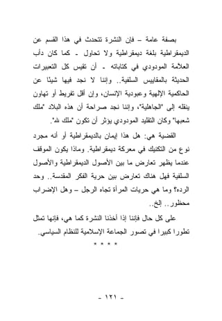 ‫ﺒﺼﻔﺔ ﻋﺎﻤﺔ – ﻓﺈﻥ ﺍﻟﻨﺸﺭﺓ ﺘﺘﺤﺩﺙ ﻓﻲ ﻫﺫﺍ ﺍﻟﻘﺴﻡ ﻋﻥ‬
‫ﺍﻟﺩﻴﻤﻘﺭﺍﻁﻴﺔ ﺒﻠﻐﺔ ﺩﻴﻤﻘﺭﺍﻁﻴﺔ ﻭﻻ ﺘﺤﺎﻭل ـ ﻜﻤﺎ ﻜﺎﻥ ﺩﺃﺏ‬
‫ﺍﻟﻌ ﱠﻤﺔ ﺍﻟﻤﻭﺩﻭﺩﻱ ﻓﻲ ﻜﺘﺎﺒﺎﺘﻪ ـ ﺃﻥ ﺘﻘﻴﺱ ﻜل ﺍﻟﺘﻌﺒﻴﺭﺍﺕ‬
                                             ‫ﻼ‬
‫ﺍﻟﺤﺩﻴﺜﺔ ﺒﺎﻟﻤﻘﺎﻴﻴﺱ ﺍﻟﺴﻠﻔﻴﺔ.. ﻭﺇﻨﻨﺎ ﻻ ﻨﺠﺩ ﻓﻴﻬﺎ ﺸﻴ ًﺎ ﻋﻥ‬
    ‫ﺌ‬
‫ﺍﻟﺤﺎﻜﻤﻴﺔ ﺍﻹﻟﻬﻴﺔ ﻭﻋﺒﻭﺩﻴﺔ ﺍﻹﻨﺴﺎﻥ، ﻭﺇﻥ ﺃﻗل ﺘﻔﺭﻴﻁ ﺃﻭ ﺘﻬﺎﻭﻥ‬
‫ﻴﻨﻘﻠﻪ ﺇﻟﻰ "ﺍﻟﺠﺎﻫﻠﻴﺔ"، ﻭﺇﻨﻨﺎ ﻨﺠﺩ ﺼﺭﺍﺤﺔ ﺃﻥ ﻫﺫﻩ ﺍﻟﺒﻼﺩ "ﻤﻠﻙ‬
      ‫ﺸﻌﺒﻬﺎ" ﻭﻜﺎﻥ ﺍﻟﺘﻘﻠﻴﺩ ﺍﻟﻤﻭﺩﻭﺩﻱ ﻴﺅﺜﺭ ﺃﻥ ﺘﻜﻭﻥ "ﻤﻠﻙ ﷲ".‬
‫ﺍﻟﻘﻀﻴﺔ ﻫﻲ: ﻫل ﻫﺫﺍ ﺇﻴﻤﺎﻥ ﺒﺎﻟﺩﻴﻤﻘﺭﺍﻁﻴﺔ ﺃﻭ ﺃﻨﻪ ﻤﺠﺭﺩ‬
‫ﻨﻭﻉ ﻤﻥ ﺍﻟﺘﻜﻨﻴﻙ ﻓﻲ ﻤﻌﺭﻜﺔ ﺩﻴﻤﻘﺭﺍﻁﻴﺔ. ﻭﻤﺎﺫﺍ ﻴﻜﻭﻥ ﺍﻟﻤﻭﻗﻑ‬
‫ﻋﻨﺩﻤﺎ ﻴﻅﻬﺭ ﺘﻌﺎﺭﺽ ﻤﺎ ﺒﻴﻥ ﺍﻷﺼﻭل ﺍﻟﺩﻴﻤﻘﺭﺍﻁﻴﺔ ﻭﺍﻷﺼﻭل‬
‫ﺍﻟﺴﻠﻔﻴﺔ ﻓﻬل ﻫﻨﺎﻙ ﺘﻌﺎﺭﺽ ﺒﻴﻥ ﺤﺭﻴﺔ ﺍﻟﻔﻜﺭ ﺍﻟﻤﻘﺩﺴﺔ.. ﻭﺤﺩ‬
‫ﺍﻟﺭﺩﻩ؟ ﻭﻤﺎ ﻫﻲ ﺤﺭﻴﺎﺕ ﺍﻟﻤﺭﺃﺓ ﺘﺠﺎﻩ ﺍﻟﺭﺠل – ﻭﻫل ﺍﻹﻀﺭﺍﺏ‬
                                          ‫ﻤﺤﻅﻭﺭ.. ﺇﻟﺦ..‬
‫ﻋﻠﻰ ﻜل ﺤﺎل ﻓﺈﻨﻨﺎ ﺇﺫﺍ ﺃﺨﺫﻨﺎ ﺍﻟﻨﺸﺭﺓ ﻜﻤﺎ ﻫﻲ، ﻓﺈﻨﻬﺎ ﺘﻤﺜل‬
                                                  ‫ﹶ‬
 ‫ﺘﻁﻭ ‪‬ﺍ ﻜﺒﻴ ‪‬ﺍ ﻓﻲ ﺘﺼﻭﺭ ﺍﻟﺠﻤﺎﻋﺔ ﺍﻹﺴﻼﻤﻴﺔ ﻟﻠﻨﻅﺎﻡ ﺍﻟﺴﻴﺎﺴﻲ.‬
                                          ‫ﺭ ﺭ‬
                     ‫****‬




                       ‫- ١٢١ -‬
 