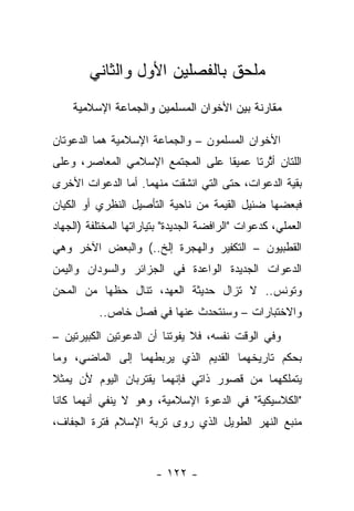 ‫ﻤﻠﺤﻕ ﺒﺎﻟﻔﺼﻠﻴﻥ ﺍﻷﻭل ﻭﺍﻟﺜﺎﻨﻲ‬
    ‫ﻤﻘﺎﺭﻨﺔ ﺒﻴﻥ ﺍﻷﺨﻭﺍﻥ ﺍﻟﻤﺴﻠﻤﻴﻥ ﻭﺍﻟﺠﻤﺎﻋﺔ ﺍﻹﺴﻼﻤﻴﺔ‬

‫ﺍﻷﺨﻭﺍﻥ ﺍﻟﻤﺴﻠﻤﻭﻥ – ﻭﺍﻟﺠﻤﺎﻋﺔ ﺍﻹﺴﻼﻤﻴﺔ ﻫﻤﺎ ﺍﻟﺩﻋﻭﺘﺎﻥ‬
‫ﺍﻟﻠﺘﺎﻥ ﺃﺜﺭﺘﺎ ﻋﻤﻴ ﹰﺎ ﻋﻠﻰ ﺍﻟﻤﺠﺘﻤﻊ ﺍﻹﺴﻼﻤﻲ ﺍﻟﻤﻌﺎﺼﺭ، ﻭﻋﻠﻰ‬
                                  ‫ﻘ‬        ‫ﱠ‬
‫ﺒﻘﻴﺔ ﺍﻟﺩﻋﻭﺍﺕ، ﺤﺘﻰ ﺍﻟﺘﻲ ﺍﻨﺸﻘﺕ ﻤﻨﻬﻤﺎ. ﺃﻤﺎ ﺍﻟﺩﻋﻭﺍﺕ ﺍﻷﺨﺭﻯ‬
‫ﻓﺒﻌﻀﻬﺎ ﻀﺌﻴل ﺍﻟﻘﻴﻤﺔ ﻤﻥ ﻨﺎﺤﻴﺔ ﺍﻟﺘﺄﺼﻴل ﺍﻟﻨﻅﺭﻱ ﺃﻭ ﺍﻟﻜﻴﺎﻥ‬
‫ﺍﻟﻌﻤﻠﻲ، ﻜﺩﻋﻭﺍﺕ "ﺍﻟﺭﺍﻓﻀﺔ ﺍﻟﺠﺩﻴﺩﺓ" ﺒﺘﻴﺎﺭﺍﺘﻬﺎ ﺍﻟﻤﺨﺘﻠﻔﺔ )ﺍﻟﺠﻬﺎﺩ‬
‫ﺍﻟﻘﻁﺒﻴﻭﻥ – ﺍﻟﺘﻜﻔﻴﺭ ﻭﺍﻟﻬﺠﺭﺓ ﺇﻟﺦ..( ﻭﺍﻟﺒﻌﺽ ﺍﻵﺨﺭ ﻭﻫﻲ‬
‫ﺍﻟﺩﻋﻭﺍﺕ ﺍﻟﺠﺩﻴﺩﺓ ﺍﻟﻭﺍﻋﺩﺓ ﻓﻲ ﺍﻟﺠﺯﺍﺌﺭ ﻭﺍﻟﺴﻭﺩﺍﻥ ﻭﺍﻟﻴﻤﻥ‬
‫ﻭﺘﻭﻨﺱ.. ﻻ ﺘﺯﺍل ﺤﺩﻴﺜﺔ ﺍﻟﻌﻬﺩ، ﺘﻨﺎل ﺤﻅﻬﺎ ﻤﻥ ﺍﻟﻤﺤﻥ‬
           ‫ﻭﺍﻻﺨﺘﺒﺎﺭﺍﺕ – ﻭﺴﻨﺘﺤﺩﺙ ﻋﻨﻬﺎ ﻓﻲ ﻓﺼل ﺨﺎﺹ..‬
‫ﻭﻓﻲ ﺍﻟﻭﻗﺕ ﻨﻔﺴﻪ، ﻓﻼ ﻴﻔﻭﺘﻨﺎ ﺃﻥ ﺍﻟﺩﻋﻭﺘﻴﻥ ﺍﻟﻜﺒﻴﺭﺘﻴﻥ –‬
‫ﺒﺤﻜﻡ ﺘﺎﺭﻴﺨﻬﻤﺎ ﺍﻟﻘﺩﻴﻡ ﺍﻟﺫﻱ ﻴﺭﺒﻁﻬﻤﺎ ﺇﻟﻰ ﺍﻟﻤﺎﻀﻲ، ﻭﻤﺎ‬
‫ﻴﺘﻤﻠﻜﻬﻤﺎ ﻤﻥ ﻗﺼﻭﺭ ﺫﺍﺘﻲ ﻓﺈﻨﻬﻤﺎ ﻴﻘﺘﺭﺒﺎﻥ ﺍﻟﻴﻭﻡ ﻷﻥ ﻴﻤﺜﻼ‬
‫ﹰ‬
‫"ﺍﻟﻜﻼﺴﻴﻜﻴﺔ" ﻓﻲ ﺍﻟﺩﻋﻭﺓ ﺍﻹﺴﻼﻤﻴﺔ، ﻭﻫﻭ ﻻ ﻴﻨﻔﻲ ﺃﻨﻬﻤﺎ ﻜﺎﻨﺎ‬
‫ﻤﻨﺒﻊ ﺍﻟﻨﻬﺭ ﺍﻟﻁﻭﻴل ﺍﻟﺫﻱ ﺭﻭﻯ ﺘﺭﺒﺔ ﺍﻹﺴﻼﻡ ﻓﺘﺭﺓ ﺍﻟﺠﻔﺎﻑ،‬


                        ‫- ٢٢١ -‬
 