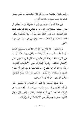 ‫ﻭﺃﻨﻬﻡ ﻴﻠﻘﻴﺎﻥ ﺒﻅﻠﻬﻤﺎ – ﻭﺇﻥ ﻟﻡ ﺘﻜﻥ ﺒﺈﺸﻌﺘﻬﻤﺎ – ﻋﻠﻰ ﺒﻌﺽ‬
                     ‫ﺍﻟﺩﻋﻭﺍﺕ ﺒﻴﻨﻤﺎ ﻴﻠﻬﻤﺎﻥ ﺩﻋﻭﺍﺕ ﺃﺨﺭﻯ.‬
‫ﻓﻲ ﻫﺫﺍ ﺍﻟﺴﺒﻴل، ﻨﺭﻯ ﺃﻥ ﺇﺠﺭﺍﺀ ﻤﻘﺎﺭﻨﺔ ﺒﻴﻨﻬﻤﺎ ﻴﻤﻜﻥ ﺃﻥ‬
‫ﻴﺒﻠﻭﺭ ﻋﻤﻠﻴﺔ ﺍﺴﺘﺨﻼﺹ ﺍﻟﺩﺭﻭﺱ ﻭﺍﻟﻨﺘﺎﺌﺞ، ﻭﻗﺩ ﺘﻌﺭﻀﻨﺎ ﻟﺫﻟﻙ‬
‫ﻋﻨﺩ ﺍﻟﺤﺩﻴﺙ ﻋﻥ ﻜل ﻭﺍﺤﺩﺓ ﻋﻠﻰ ﺤﺩﺓ، ﻭﻟﻜﻥ ﺘﻘﺎﺒﻠﻬﻤﺎ ﻴﻌﻜﺱ‬
‫ﻨﻘﺎﻁ ﺍﻻﺌﺘﻼﻑ ﻭﺍﻻﺨﺘﻼﻑ ﻋﻨﺩﻤﺎ ﻴﻌﺭﺽ ﻜل ﻤﻨﻬﻤﺎ ﻓﻲ ﻤﺭﺁﺓ‬
                                                 ‫ﺍﻵﺨﺭ.‬
‫ﻭﺍﻹﺴﻼﻡ – ﺇﺫﺍ ﻜﺎﻥ ﻫﻭ ﺍﻟﻘﺭﺁﻥ ﺍﻟﻜﺭﻴﻡ ﻭﺍﻟﺼﺤﻴﺢ ﺍﻟﺜﺎﺒﺕ‬
‫ﻤﻥ ﺍﻟﺴﻨﺔ – ﺃﻤﺭ ﻭﺍﺤﺩ ﻻ ﻴﺨﺘﻠﻑ، ﻭﻟﻜﻥ ﺭﺅﻴﺔ ﻫﺫﺍ ﺍﻹﺴﻼﻡ‬
                                          ‫‪‬‬
‫ﻫﻲ ﺍﻟﺘﻲ ﺘﺨﺘﻠﻑ ﻭﻫﺫﺍ ﺃﻤﺭ ﻁﺒﻴﻌﻲ – ﻷﻥ ﻗﺩﺭﺓ ﺍﻟﻌﻴﻭﻥ ﻋﻠﻰ‬
‫ﺍﻹﺒﺼﺎﺭ ﺘﺨﺘﻠﻑ، ﻭﻗﺩﺭﺓ ﺍﻟﻤﺩﺍﺭﻙ ﻋﻠﻰ ﺍﻻﺴﺘﻴﻌﺎﺏ ﺘﺘﻔﺎﻭﺕ،‬
                         ‫‪‬‬
‫ﻭﻷﻥ ﺯﻭﺍﻴﺎ ﺍﻟﺭﺅﻴﺔ ﺘﺘﻨﻭﻉ.. ﻭﻫﺫﻩ ﻜﻠﻬﺎ ﺘﺅﺩﻱ ﺇﻟﻰ ﺃﻥ ﺘﻜﻭﻥ‬
‫ﺍﻟﺼﻭﺭﺓ ﻤﺨﺘﻠﻔﺔ، ﻭﻻ ﻴﻀﻴﺭ ﺍﻹﺴﻼﻡ ﻫﺫﺍ ﻷﻨﻪ ﻴﺘﺴﻊ ﻟﻠﺠﻤﻴﻊ،‬
                     ‫ﻭﻴﺘﻘﺒل ﺍﻟﺭﺅﻯ ﺩﺍﺨل ﺇﻁﺎﺭﻩ ﺍﻟﻌﺭﻴﺽ.‬
‫ﻭﻗﺩ ﺘﺘﻌﻘﺩ ﺍﻟﻌﻤﻠﻴﺔ ﺇﺫﺍ ﻓﻬﻡ ﺃﻥ ﺍﻹﺴﻼﻡ ﻻ ﻴﻘﺘﺼﺭ ﻋﻠﻰ‬
                       ‫ﹸ‬
‫ﺍﻟﻘﺭﺁﻥ ﺍﻟﻜﺭﻴﻡ ﻭﺍﻟﺼﺤﻴﺢ ﺍﻟﺜﺎﺒﺕ ﻤﻥ ﺍﻟﺴﻨﺔ، ﻭﻟﻜﻨﻪ ﻴﻀﻡ ﻜل‬
                ‫‪‬‬
‫ﺍﻟﺘﺭﺍﺙ ﺍﻟﻀﺨﻡ ﺍﻟﺫﻱ ﻗﺩﻤﻪ ﺍﻷﺌﻤﺔ ﻭﺍﻟﻔﻘﻬﺎﺀ ﺇﻟﺦ.. ﻷﻥ ﻤﺠﺎل‬
      ‫ﺍﻟﺘﻔﺎﻭﺕ ﺴﻴﺯﺩﺍﺩ ﻭﺴﻴﻨﺘﻘل ﻤﻥ "ﺍﻟﻜﻠﻴﺎﺕ" ﺇﻟﻰ ﺍﻟﺠﺯﺌﻴﺎﺕ..‬

                      ‫- ٣٢١ -‬
 