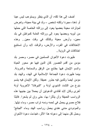 ‫ﺃﻀﻑ ﺇﻟﻰ ﻫﺫﺍ ﻜﻠﻪ، ﺃﻥ ﺍﻟﺫﻱ ﻴﻨﻅﺭ ﻭﻴﺴﺘﻭﻋﺏ ﻟﻴﺱ ﻋﻴﻨﺎ‬
 ‫ﹰ‬
‫ﺃﻭ ﺫﻫﻨﺎ، ﻤﺠﺭﺩﺍ ﻭﻟﻜﻨﻪ ﺸﺨﺹ – ﻭﻟﺩ ﻓﻲ ﺒﻴﺌﺔ ﻤﻌﻴﻨﺔ، ﻭﺘﻌﺭﺽ‬
                       ‫‪‬‬              ‫‪‬‬      ‫ﹰ‬
‫ﻟﻤﺅﺜﺭﺍﺕ ﻤﻌﻴﻨﺔ ﺒﻌﻀﻬﺎ ﻴﻌﻭﺩ ﺇﻟﻰ ﻭﺭﺍﺜﺘﻪ ﺍﻟﺨﺎﺼﺔ ﺍﻟﺘﻲ ﺤﻤﻠﻬﺎ‬
‫ﻤﻥ ﺃﺒﻭﻴﻪ ﻭﺒﻌﻀﻬﺎ ﻴﻌﻭﺩ ﺇﻟﻰ ﻭﺭﺍﺜﺘﻪ ﺍﻟﻌﺎﻤﺔ ﻜﻤﻭﺍﻁﻥ ﻓﻲ ﺒﻠﺩ‬
‫ﻤﻌﻴﻥ، ﻭﺃﺭﺽ ﻤﻌﻴﻨﺔ ﻭﻜﺫﻟﻙ ﻓﻲ ﻭﻗﺕ ﻤﻌﻴﻥ.. ﻭﻫﺫﻩ‬
‫ﺍﻻﺨﺘﻼﻓﺎﺕ ﻓﻲ ﺍﻟﻔﺭﺩ، ﻭﺍﻷﺭﺽ، ﻭﺍﻟﻭﻗﺕ ﻻﺒﺩ ﻭﺃﻥ ﺘﺴﺘﺘﺒﻊ‬
                                   ‫ﺍﺨﺘﻼﻓﺎﺕ ﻓﻲ ﺍﻟﺭﺅﻴﺔ..‬
‫ﻅﻬﺭﺕ ﺩﻋﻭﺓ ﺍﻷﺨﻭﺍﻥ ﺍﻟﻤﺴﻠﻤﻴﻥ ﻓﻲ ﻤﺼﺭ، ﻭﻤﺼﺭ ﺒﻠﺩ‬
‫ﻤﺅﻤﻥ ﻤﻥ ﺃﻗﺩﻡ ﺍﻟﻌﺼﻭﺭ ﻜﺎﻥ ﺍﻟﺩﻴﻥ ﻓﻴﻬﺎ ﻫﻭ ﻤﺤﻭﺭ ﺍﻟﺤﻴﺎﺓ‬
‫ﻭﺍﺘﺴﻡ ﺍﻹﻴﻤﺎﻥ ﻓﻴﻬﺎ ﺒﻁﺎﺒﻊ ﻤﻥ ﺍﻟﺭﻓﻕ ﻭﺍﻟﺴﻤﺎﺤﺔ ﻭﺍﻟﻤﺭﻭﻨﺔ.‬
‫ﺒﻴﻨﻤﺎ ﻅﻬﺭﺕ ﺩﻋﻭﺓ ﺍﻟﺠﻤﺎﻋﺔ ﺍﻹﺴﻼﻤﻴﺔ ﻓﻲ ﺍﻟﻬﻨﺩ، ﻭﺍﻟﻬﻨﺩ ﺒﻠﺩ‬
‫ﻤﺅﻤﻥ ﺃﻴ ‪‬ﺎ ﻭﻟﻠﺩﻴﻥ ﻓﻴﻪ ﺠﺫﻭﺭ ﻋﻤﻴﻘﺔ. ﻭﻟﻜﻥ ﺍﻹﻴﻤﺎﻥ ﻓﻴﻪ ﻴﺘﺴﻡ‬
                                             ‫ﻀ‬
‫ﺒﻨﻭﻉ ﻤﻥ ﺍﻟﺘﺸﺩﺩ ﺍﻟﺩﻨﻴﻭﻱ ﺁﻭﻨﺔ ﻭ "ﺍﻟﻨﻴﺭﻓﺎﻨﺎ" ﺍﻵﺨﺭﻭﻴﺔ ﺁﻭﻨﺔ‬
‫ﺃﺨﺭﻯ ﻭﻜﺎﻥ ﻻﺒﺩ ﻟﻘﺎﺌﺩﻱ ﺍﻟﺩﻋﻭﺘﻴﻥ ﺃﻥ ﻴﺤﻤﻼ ﺒﻴﻥ ﺠﻨﺒﻴﻬﺎ ﻫﺫﻩ‬
‫ﺍﻟﺭﻭﺍﺴﺏ ﺍﻟﻌﻤﻴﻘﺔ ﻭﺃﻥ ﻴﺘﺄﺜﺭﺍ ﺒﻬﺎ، ﺤﺘﻰ ﻭﺇﻥ ﻟﻡ ﻴﺸﻌﺭﺍ. ﻓﺎﻟﺒﻨﺎ‬
 ‫‪‬ﱠ‬
‫ﻓﻼﺡ ﻤﺼﺭﻱ ﻴﺤﻤل ﻓﻲ ﻟﺤﻤﻪ ﻭﺩﻤﻪ ﺘﺭﺍﺏ ﻤﺼﺭ، ﻭﻤﺎﺀ ﻨﻴﻠﻬﺎ.‬
‫ﻭﺍﻟﻤﻭﺩﻭﺩﻱ ﻤﺩﻨﻲ ﻫﻨﺩﻱ ﻴﺤﻤل ﺭﻭﺍﺴﺏ ﺍﻟﻬﻨﺩ ﻭﻤﺎﺀ "ﺍﻟﺠﺎﻨﺞ"‬
‫ﻭﺤﻤل ﻜل ﻤﻨﻬﻤﺎ ﺇﻟﻰ ﺩﻋﻭﺘﻪ ﻫﺫﺍ ﺍﻷﺜﺭ، ﻓﺠﺎﺀﺕ ﺩﻋﻭﺓ ﺍﻷﺨﻭﺍﻥ‬


                       ‫- ٤٢١ -‬
 