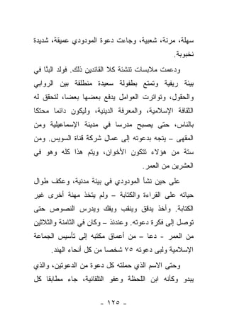 ‫ﺴﻬﻠﺔ، ﻤﺭﻨﺔ، ﺸﻌﺒﻴﺔ، ﻭﺠﺎﺀﺕ ﺩﻋﻭﺓ ﺍﻟﻤﻭﺩﻭﺩﻱ ﻋﻤﻴﻘﺔ، ﺸﺩﻴﺩﺓ‬
                                               ‫ﻨﺨﺒﻭﺒﺔ.‬
‫ﻭﺩﻋﻤﺕ ﻤﻼﺒﺴﺎﺕ ﺘﻨﺸﺌﺔ ﻜﻼ ﺍﻟﻘﺎﺌﺩﻴﻥ ﺫﻟﻙ. ﻓﻭﻟﺩ ﺍﻟﺒﻨﺎ ﻓﻲ‬
    ‫‪‬ﱠ‬
‫ﺒﻴﺌﺔ ﺭﻴﻔﻴﺔ ﻭﺘﻤﺘﻊ ﺒﻁﻔﻭﻟﺔ ﺴﻌﻴﺩﺓ ﻤﻨﻁﻠﻘﺔ ﺒﻴﻥ ﺍﻟﺭﻭﺍﺒﻲ‬
‫ﻭﺍﻟﺤﻘﻭل، ﻭﺘﻭﺍﺘﺭﺕ ﺍﻟﻌﻭﺍﻤل ﻴﺩﻓﻊ ﺒﻌﻀﻬﺎ ﺒﻌ ‪‬ﺎ، ﻟﺘﺤﻘﻕ ﻟﻪ‬
           ‫ﻀ‬
‫ﺍﻟﺜﻘﺎﻓﺔ ﺍﻹﺴﻼﻤﻴﺔ، ﻭﺍﻟﻤﻌﺭﻓﺔ ﺍﻟﺩﻴﻨﻴﺔ، ﻭﻟﻴﻜﻭﻥ ﺩﺍﺌﻤﺎ ﻤﺤﺘﻜﺎ‬
 ‫ﹰ‬     ‫‪‬‬
‫ﺒﺎﻟﻨﺎﺱ، ﺤﺘﻰ ﻴﺼﺒﺢ ﻤﺩﺭﺴﺎ ﻓﻲ ﻤﺩﻴﻨﺔ ﺍﻹﺴﻤﺎﻋﻴﻠﻴﺔ ﻭﻤﻥ‬
                         ‫‪‬‬
‫ﺍﻟﻤﻘﻬﻰ – ﻴﺘﺠﻪ ﺒﺩﻋﻭﺘﻪ ﺇﻟﻰ ﻋﻤﺎل ﺸﺭﻜﺔ ﻗﻨﺎﺓ ﺍﻟﺴﻭﻴﺱ. ﻭﻤﻥ‬
‫ﺴﺘﺔ ﻤﻥ ﻫﺅﻻﺀ ﺘﺘﻜﻭﻥ ﺍﻷﺨﻭﺍﻥ، ﻭﻴﺘﻡ ﻫﺫﺍ ﻜﻠﻪ ﻭﻫﻭ ﻓﻲ‬
                                    ‫ﺍﻟﻌﺸﺭﻴﻥ ﻤﻥ ﺍﻟﻌﻤﺭ.‬
‫ﻋﻠﻰ ﺤﻴﻥ ﻨﺸﺄ ﺍﻟﻤﻭﺩﻭﺩﻱ ﻓﻲ ﺒﻴﺌﺔ ﻤﺩﻨﻴﺔ، ﻭﻋﻜﻑ ﻁﻭﺍل‬
‫ﺤﻴﺎﺘﻪ ﻋﻠﻰ ﺍﻟﻘﺭﺍﺀﺓ ﻭﺍﻟﻜﺘﺎﺒﺔ – ﻭﻟﻡ ﻴﺘﺨﺫ ﻤﻬﻨﺔ ﺃﺨﺭﻯ ﻏﻴﺭ‬
‫ﺍﻟﻜﺘﺎﺒﺔ. ﻭﺃﺨﺫ ﻴﺩﻗﻕ ﻭﻴﻨﻘﺏ ﻭﻴﻔﻙ ﻭﻴﺩﺭﺱ ﺍﻟﻨﺼﻭﺹ ﺤﺘﻰ‬
‫ﺘﻭﺼل ﺇﻟﻰ ﻓﻜﺭﺓ ﺩﻋﻭﺘﻪ. ﻭﻋﻨﺩﺌﺫ – ﻭﻜﺎﻥ ﻓﻲ ﺍﻟﺜﺎﻤﻨﺔ ﻭﺍﻟﺜﻼﺜﻴﻥ‬
‫ﻤﻥ ﺍﻟﻌﻤﺭ - ﺩﻋﺎ – ﻤﻥ ﺃﻋﻤﺎﻕ ﻤﻜﺘﺒﻪ ﺇﻟﻰ ﺘﺄﺴﻴﺱ ﺍﻟﺠﻤﺎﻋﺔ‬
     ‫ﺍﻹﺴﻼﻤﻴﺔ ﻭﻟﺒﻰ ﺩﻋﻭﺘﻪ ٥٧ ﺸﺨ ‪‬ﺎ ﻤﻥ ﻜل ﺃﻨﺤﺎﺀ ﺍﻟﻬﻨﺩ.‬
                         ‫ﺼ‬              ‫‪‬‬
‫ﻭﺤﺘﻰ ﺍﻻﺴﻡ ﺍﻟﺫﻱ ﺤﻤﻠﺘﻪ ﻜل ﺩﻋﻭﺓ ﻤﻥ ﺍﻟﺩﻋﻭﺘﻴﻥ، ﻭﺍﻟﺫﻱ‬
‫ﻴﺒﺩﻭ ﻭﻜﺄﻨﻪ ﺍﺒﻥ ﺍﻟﻠﺤﻅﺔ ﻭﻋﻔﻭ ﺍﻟﺘﻠﻘﺎﺌﻴﺔ، ﺠﺎﺀ ﻤﻁﺎﺒﻘﺎ ﻜل‬
    ‫ﹰ‬

                      ‫- ٥٢١ -‬
 