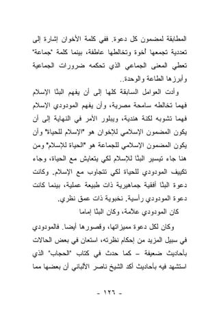 ‫ﺍﻟﻤﻁﺎﺒﻘﺔ ﻟﻤﻀﻤﻭﻥ ﻜل ﺩﻋﻭﺓ. ﻓﻔﻲ ﻜﻠﻤﺔ ﺍﻷﺨﻭﺍﻥ ﺇﺸﺎﺭﺓ ﺇﻟﻰ‬
‫ﺘﻌﺩﺩﻴﺔ ﺘﺠﻤﻌﻬﺎ ﺃﺨﻭﺓ ﻭﺘﺨﺎﻟﻁﻬﺎ ﻋﺎﻁﻔﺔ، ﺒﻴﻨﻤﺎ ﻜﻠﻤﺔ "ﺠﻤﺎﻋﺔ"‬
                                    ‫ُ ﹸ‪‬‬
‫ﺘﻌﻁﻲ ﺍﻟﻤﻌﻨﻰ ﺍﻟﺠﻤﺎﻋﻲ ﺍﻟﺫﻱ ﺘﺤﻜﻤﻪ ﻀﺭﻭﺭﺍﺕ ﺍﻟﺠﻤﺎﻋﻴﺔ‬
                              ‫ﻭﺃﺒﺭﺯﻫﺎ ﺍﻟﻁﺎﻋﺔ ﻭﺍﻟﻭﺤﺩﺓ..‬
‫ﻭﺃﺩﺕ ﺍﻟﻌﻭﺍﻤل ﺍﻟﺴﺎﺒﻘﺔ ﻜﻠﻬﺎ ﺇﻟﻰ ﺃﻥ ﻴﻔﻬﻡ ﺍﻟﺒﻨﺎ ﺍﻹﺴﻼﻡ‬
       ‫‪‬ﱠ‬
‫ﻓﻬﻤﺎ ﺘﺨﺎﻟﻁﻪ ﺴﺎﻤﺤﺔ ﻤﺼﺭﻴﺔ، ﻭﺃﻥ ﻴﻔﻬﻡ ﺍﻟﻤﻭﺩﻭﺩﻱ ﺍﻹﺴﻼﻡ‬
                                             ‫‪‬‬
‫ﻓﻬﻤﺎ ﺘﺸﻭﺒﻪ ﻟﻜﻨﺔ ﻫﻨﺩﻴﺔ، ﻭﻴﺒﻠﻭﺭ ﺍﻷﻤﺭ ﻓﻲ ﺍﻟﻨﻬﺎﻴﺔ ﺇﻟﻰ ﺃﻥ‬
                                      ‫ﹶ ﹾﹶ‬       ‫‪‬‬
‫ﻴﻜﻭﻥ ﺍﻟﻤﻀﻤﻭﻥ ﺍﻹﺴﻼﻤﻲ ﻟﻺﺨﻭﺍﻥ ﻫﻭ "ﺍﻹﺴﻼﻡ ﻟﻠﺤﻴﺎﺓ" ﻭﺃﻥ‬
‫ﻴﻜﻭﻥ ﺍﻟﻤﻀﻤﻭﻥ ﺍﻹﺴﻼﻤﻲ ﻟﻠﺠﻤﺎﻋﺔ ﻫﻭ "ﺍﻟﺤﻴﺎﺓ ﻟﻺﺴﻼﻡ" ﻭﻤﻥ‬
‫ﻫﻨﺎ ﺠﺎﺀ ﺘﻴﺴﻴﺭ ﺍﻟﺒﻨﺎ ﻟﻺﺴﻼﻡ ﻟﻜﻲ ﻴﺘﻌﺎﻴﺵ ﻤﻊ ﺍﻟﺤﻴﺎﺓ، ﻭﺠﺎﺀ‬
                                  ‫‪‬ﱠ‬
‫ﺘﻜﻴﻴﻑ ﺍﻟﻤﻭﺩﻭﺩﻱ ﻟﻠﺤﻴﺎﺓ ﻟﻜﻲ ﺘﺘﺠﺎﻭﺏ ﻤﻊ ﺍﻹﺴﻼﻡ. ﻭﻜﺎﻨﺕ‬
‫ﺩﻋﻭﺓ ﺍﻟﺒﻨﺎ ﺃﻓﻘﻴﺔ ﺠﻤﺎﻫﻴﺭﻴﺔ ﺫﺍﺕ ﻁﺒﻴﻌﺔ ﻋﻤﻠﻴﺔ، ﺒﻴﻨﻤﺎ ﻜﺎﻨﺕ‬
                                            ‫‪‬ﱠ‬
        ‫ﺩﻋﻭﺓ ﺍﻟﻤﻭﺩﻭﺩﻱ ﺭﺃﺴﻴﺔ. ﻨﺨﺒﻭﻴﺔ ﺫﺍﺕ ﻋﻤﻕ ﻨﻅﺭﻱ.‬
                ‫ﻜﺎﻥ ﺍﻟﻤﻭﺩﻭﺩﻱ ﻋﻼﻤﺔ، ﻭﻜﺎﻥ ﺍﻟﺒﻨﺎ ﺇﻤﺎ ‪‬ﺎ‬
                 ‫‪ ‬ﱠﹶ ﻤ‬              ‫ﱠ‬
‫ﻭﻜﺎﻥ ﻟﻜل ﺩﻋﻭﺓ ﻤﻤﻴﺯﺍﺘﻬﺎ، ﻭﻗﺼﻭﺭﻫﺎ ﺃﻴ ‪‬ﺎ. ﻓﺎﻟﻤﻭﺩﻭﺩﻱ‬
            ‫ﻀ‬
‫ﻓﻲ ﺴﺒﻴل ﺍﻟﻤﺯﻴﺩ ﻤﻥ ﺇﺤﻜﺎﻡ ﻨﻅﺭﺘﻪ، ﺍﺴﺘﻌﺎﻥ ﻓﻲ ﺒﻌﺽ ﺍﻟﺤﺎﻻﺕ‬
‫ﺒﺄﺤﺎﺩﻴﺙ ﻀﻌﻴﻔﺔ – ﻜﻤﺎ ﺤﺩﺙ ﻓﻲ ﻜﺘﺎﺏ "ﺍﻟﺤﺠﺎﺏ" ﺍﻟﺫﻱ‬
‫ﺍﺴﺘﺸﻬﺩ ﻓﻴﻪ ﺒﺄﺤﺎﺩﻴﺙ ﺃﻜﺩ ﺍﻟﺸﻴﺦ ﻨﺎﺼﺭ ﺍﻷﻟﺒﺎﻨﻲ ﺃﻥ ﺒﻌﻀﻬﺎ ﻤﻤﺎ‬


                      ‫- ٦٢١ -‬
 