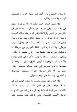 ‫ﻻ ﻴﻤﻜﻥ ﺍﻻﺤﺘﺠﺎﺝ ﺒﻪ. ﻭﺃﺠل ﺍﻟﺒﻨﺎ ﻋﻤﻠﻴﺔ "ﺍﻟﻔﺭﺯ" ﻭﺍﻟﺘﻔﺎﺼﻴل‬
                             ‫ﻟﻴﺘﻡ ﻋﻤﻠﻴﺔ ﺍﻟﺤﺸﺩ ﻭﺍﻟﻜﻠﻴﺎﺕ..‬
                                                      ‫‪‬‬
‫ﻭﻟﻜﻥ ﻴﻤﻜﻥ ﺍﻟﺘﻤﺎﺱ ﺍﻟﻌﺫﺭ ﻟﻺﺨﻭﺍﻥ ﻷﻥ ﻤﺭﺸﺩﻫﺎ ﺍﻏﺘﻴل‬
‫ﻓﻲ ﻭﻗﺕ ﻤﺒﻜﺭ، ﻭﻓﻲ ﻅﺭﻭﻑ ﻏﻴﺭ ﻤﻨﺘﻅﺭﻩ – ﻋﻨﺩﻤﺎ ﻜﺎﻥ ﻓﻲ‬
‫ﺍﻷﺭﺒﻌﻴﻥ ﻤﻥ ﺍﻟﻌﻤﺭ ﻭﻟﻭﻻ ﺫﻟﻙ ﻟﻘﺩﺭ ﻟﻪ – ﺒﺤﻜﻡ ﺤﺎﻟﺘﻪ ﺍﻟﺼﺤﻴﺔ‬
‫ﻭﺃﺴﻨﺎﻥ ﺃﻓﺭﺍﺩ ﺃﺴﺭﺘﻪ – ﺃﻥ ﻴﻌﻴﺵ ﺜﻼﺜﻴﻥ ﺴﻨﺔ ﺃﺨﺭﻯ، ﻜﺎﻥ‬
‫ﻴﻤﻜﻥ ﻓﻴﻬﺎ ﺃﻥ ﻴﺴﺘﻜﻤل ﻫﺫﺍ ﺍﻟﻨﻘﺹ. ﻷﻨﻪ ﻜﺎﻥ ﻴﻌﻤل ﺒﺄﺴﻠﻭﺏ‬
‫ﻤﺭﺤﻠﻲ. ﻭﻜﺎﻨﺕ ﻟﺩﻴﻪ ﻗﺩﺭﺓ ﻓﺎﺌﻘﺔ ﻟﻠﺨﺭﻭﺝ ﻤﻥ ﻤﺭﺤﻠﺔ ﻤﺎ‬
‫ﻭﺍﻟﺩﺨﻭل ﻓﻲ ﻤﺭﺤﻠﺔ ﺠﺩﻴﺩﺓ ﺩﻭﻥ ﻭﻗﻭﻉ ﺨﻠﺨﻠﺔ ﺃﻭ ﺘﻨﺎﻓﺭ،‬
‫ﻭﻴﻜﻔﻲ ـ ﻓﺤﺴﺏ ـ ﻤﻘﺎﺭﻨﺔ ﻻﺌﺤﺔ ﺍﻷﺨﻭﺍﻥ)ﻓﻲ ﺍﻟﻌﺸﺭﻴﻨﻴﺎﺕ(‬
‫ﺒﻼﺌﺤﺘﻬﺎ ﻓﻲ ﺍﻷﺭﺒﻌﻴﻨﻴﺎﺕ ﻟﻴﺘﺒﻴﻥ ﺍﻟﻔﺭﻕ ﺍﻟﻜﺒﻴﺭ – ﻭﺍﻻﻨﺘﻘﺎل‬
‫ﺒﺠﻤﺎﻋﺔ ﺘﺭﺒﻭﻴﺔ ﺼﻭﻓﻴﺔ ﺇﻟﻰ ﻫﻴﺌﺔ ﺤﻴﺎﺘﻴﺔ ﺴﻴﺎﺴﻴﺔ. ﻭﻜﺎﻥ‬
‫ﺍﻟﻤﻔﺭﻭﺽ ﺃﻥ ﺘﺄﺘﻲ ﻤﺭﺤﻠﺔ "ﺍﻟﻔﺭﺯ" ﻭﻤﻌﺎﻟﺠﺔ ﺍﻟﺠﺯﺌﻴﺎﺕ‬
                  ‫ﻭﺍﻟﺘﻔﺎﺼﻴل. ﻭﻫﺫﺍ ﻤﺎ ﺤﺎل ﺩﻭﻨﻪ ﺍﻻﻏﺘﻴﺎل.‬
‫ﻭﻟﻜﻥ ﺍﻟﻤﻭﺩﻭﺩﻱ ﺃﻤﻀﻰ ﻀﻌﻑ ﻤﺎ ﺃﻤﻀﺎﻩ ﺍﻹﻤﺎﻡ ﺍﻟﺒ ﱠﺎ ﻓﻲ‬
    ‫‪‬ﻨ‬
‫ﺨﺩﻤﺔ ﺩﻋﻭﺘﻪ، ﻭﻜﺎﻥ ﻫﻭ ﺍﻟﺫﻱ ﻁﻠﺏ ﻓﻲ ﻨﻭﻓﻤﺒﺭ ٢٧٩١‬
‫ﺍﻻﺴﺘﻌﻔﺎﺀ ﻤﻥ ﻗﻴﺎﺩﺓ ﺍﻟﺠﻤﺎﻋﺔ ﺒﻌﺩ ﺃﻥ ﺠﺎﻭﺯ ﺍﻟﺴﺒﻌﻴﻥ ﻓﺎﺘﺴﻊ ﻟﻪ‬
‫ﺍﻟﻭﻗﺕ ﻷﺤﻜﺎﻡ ﺍﻟﺘﻔﺎﺼﻴل، ﻭﻓﻲ ﺍﻟﻭﻗﺕ ﻨﻔﺴﻪ ﺼﻌﺏ ﻋﻠﻴﻪ‬


                      ‫- ٧٢١ -‬
 