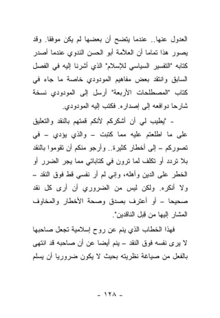 ‫ﺍﻟﻌﺩﻭل ﻋﻨﻬﺎ.. ﻋﻨﺩﻤﺎ ﻴﺘﻀﺢ ﺃﻥ ﺒﻌﻀﻬﺎ ﻟﻡ ﻴﻜﻥ ﻤﻭﻓ ﹰﺎ. ﻭﻗﺩ‬
      ‫ﻘ‬
‫ﻴﺼﻭﺭ ﻫﺫﺍ ﺘﻤﺎ ‪‬ﺎ ﺃﻥ ﺍﻟﻌ ﱠﻤﺔ ﺃﺒﻭ ﺍﻟﺤﺴﻥ ﺍﻟﻨﺩﻭﻱ ﻋﻨﺩﻤﺎ ﺃﺼﺩﺭ‬
                              ‫ﻼ‬         ‫ﻤ‬
‫ﻜﺘﺎﺒﻪ "ﺍﻟﺘﻔﺴﻴﺭ ﺍﻟﺴﻴﺎﺴﻲ ﻟﻺﺴﻼﻡ" ﺍﻟﺫﻱ ﺃﺸﺭﻨﺎ ﺇﻟﻴﻪ ﻓﻲ ﺍﻟﻔﺼل‬
‫ﺍﻟﺴﺎﺒﻕ ﻭﺍﻨﺘﻘﺩ ﺒﻌﺽ ﻤﻔﺎﻫﻴﻡ ﺍﻟﻤﻭﺩﻭﺩﻱ ﺨﺎﺼﺔ ﻤﺎ ﺠﺎﺀ ﻓﻲ‬
‫ﻜﺘﺎﺏ "ﺍﻟﻤﺼﻁﻠﺤﺎﺕ ﺍﻷﺭﺒﻌﺔ" ﺃﺭﺴل ﺇﻟﻰ ﺍﻟﻤﻭﺩﻭﺩﻱ ﻨﺴﺨﺔ‬
          ‫ﺸﺎﺭﺤﺎ ﺩﻭﺍﻓﻌﻪ ﺇﻟﻰ ﺇﺼﺩﺍﺭﻩ. ﻓﻜﺘﺏ ﺇﻟﻴﻪ ﺍﻟﻤﻭﺩﻭﺩﻱ.‬
                                                  ‫‪‬‬
‫- "ﻴﻁﻴﺏ ﻟﻲ ﺃﻥ ﺃﺸﻜﺭﻜﻡ ﻷﻨﻜﻡ ﻗﻤﺘﻬﻡ ﺒﺎﻟﻨﻘﺩ ﻭﺍﻟﺘﻌﻠﻴﻕ‬
                                        ‫‪‬‬
‫ﻋﻠﻰ ﻤﺎ ﺍﻁﻠﻌﺘﻡ ﻋﻠﻴﻪ ﻤﻤﺎ ﻜﺘﺒﺕ – ﻭﺍﻟﺫﻱ ﻴﺅﺩﻱ – ﻓﻲ‬
‫ﺘﺼﻭﺭﻜﻡ – ﺇﻟﻰ ﺃﺨﻁﺎﺭ ﻜﺜﻴﺭﺓ.. ﻭﺃﺭﺠﻭ ﻤﻨﻜﻡ ﺃﻥ ﺘﻘﻭﻤﻭﺍ ﺒﺎﻟﻨﻘﺩ‬
‫ﺒﻼ ﺘﺭﺩﺩ ﺃﻭ ﺘﻜﻠﻑ ﻟﻤﺎ ﺘﺭﻭﻥ ﻓﻲ ﻜﺘﺎﺒﺎﺘﻲ ﻤﻤﺎ ﻴﺠﺭ ﺍﻟﻀﺭﺭ ﺃﻭ‬
‫ﺍﻟﺨﻁﺭ ﻋﻠﻰ ﺍﻟﺩﻴﻥ ﻭﺃﻫﻠﻪ، ﻭﺇﻨﻲ ﻟﻡ ﺃﺭ ﻨﻔﺴﻲ ﻗﻁ ﻓﻭﻕ ﺍﻟﻨﻘﺩ –‬
                    ‫‪‬‬
‫ﻭﻻ ﺃﻨﻜﺭﻩ. ﻭﻟﻜﻥ ﻟﻴﺱ ﻤﻥ ﺍﻟﻀﺭﻭﺭﻱ ﺃﻥ ﺃﺭﻯ ﻜل ﻨﻘﺩ‬
‫ﺼﺤﻴﺤﺎ – ﺃﻭ ﺃﻋﺘﺭﻑ ﺒﺼﺩﻕ ﻭﺼﺤﺔ ﺍﻷﺨﻁﺎﺭ ﻭﺍﻟﻤﺨﺎﻭﻑ‬
                                      ‫‪‬‬
                           ‫ﺍﻟﻤﺸﺎﺭ ﺇﻟﻴﻬﺎ ﻤﻥ ﻗﺒل ﺍﻟﻨﺎﻗﺩﻴﻥ".‬
                                       ‫ِ‪‬‬
‫ﻓﻬﺫﺍ ﺍﻟﺨﻁﺎﺏ ﺍﻟﺫﻱ ﻴﻨﻡ ﻋﻥ ﺭﻭﺡ ﺇﺴﻼﻤﻴﺔ ﺘﺠﻌل ﺼﺎﺤﺒﻬﺎ‬
‫ﻻ ﻴﺭﻯ ﻨﻔﺴﻪ ﻓﻭﻕ ﺍﻟﻨﻘﺩ – ﻴﻨﻡ ﺃﻴ ‪‬ﺎ ﻋﻥ ﺃﻥ ﺼﺎﺤﺒﻪ ﻗﺩ ﺍﻨﺘﻬﻰ‬
                      ‫ﻀ‬
‫ﺒﺎﻟﻔﻌل ﻤﻥ ﺼﻴﺎﻏﺔ ﻨﻅﺭﻴﺘﻪ ﺒﺤﻴﺙ ﻻ ﻴﻜﻭﻥ ﻀﺭﻭﺭ ‪‬ﺎ ﺃﻥ ﻴﺴﻠﻡ‬
         ‫ﻴ‬



                      ‫- ٨٢١ -‬
 