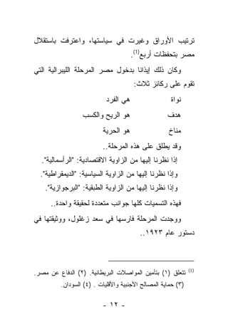 ‫ﺘﺭﺘﻴﺏ ﺍﻷﻭﺭﺍﻕ ﻭﻏﻴﺭﺕ ﻓﻲ ﺴﻴﺎﺴﺘﻬﺎ، ﻭﺍﻋﺘﺭﻓﺕ ﺒﺎﺴﺘﻘﻼل‬
                                      ‫ﻤﺼﺭ ﺒﺘﺤﻔﻅﺎﺕ ﺃﺭﺒﻊ)1(.‬
‫ﻭﻜﺎﻥ ﺫﻟﻙ ﺇﻴﺫﺍ ﹰﺎ ﺒﺩﺨﻭل ﻤﺼﺭ ﺍﻟﻤﺭﺤﻠﺔ ﺍﻟﻠﻴﺒﺭﺍﻟﻴﺔ ﺍﻟﺘﻲ‬
                                   ‫ﻨ‬
                                      ‫ﺘﻘﻭﻡ ﻋﻠﻰ ﺭﻜﺎﺌﺯ ﺜﻼﺙ:‬
                           ‫ﻫﻲ ﺍﻟﻔﺭﺩ‬                 ‫ﻨﻭﺍﺓ‬
                  ‫ﻫﻭ ﺍﻟﺭﻴﺢ ﻭﺍﻟﻜﺴﺏ‬                  ‫ﻫﺩﻑ‬
                         ‫ﻫﻭ ﺍﻟﺤﺭﻴﺔ‬                 ‫ﻤﻨﺎﺥ‬
                         ‫ﻭﻗﺩ ﻴﻁﻠﻕ ﻋﻠﻰ ﻫﺫﻩ ﺍﻟﻤﺭﺤﻠﺔ..‬
  ‫ﺇﺫﺍ ﻨﻅﺭﻨﺎ ﺇﻟﻴﻬﺎ ﻤﻥ ﺍﻟﺯﺍﻭﻴﺔ ﺍﻻﻗﺘﺼﺎﺩﻴﺔ: "ﺍﻟﺭﺃﺴﻤﺎﻟﻴﺔ".‬
  ‫ﻭﺇﺫﺍ ﻨﻅﺭﻨﺎ ﺇﻟﻴﻬﺎ ﻤﻥ ﺍﻟﺯﺍﻭﻴﺔ ﺍﻟﺴﻴﺎﺴﻴﺔ: "ﺍﻟﺩﻴﻤﻘﺭﺍﻁﻴﺔ".‬
    ‫ﻭﺇﺫﺍ ﻨﻅﺭﻨﺎ ﺇﻟﻴﻬﺎ ﻤﻥ ﺍﻟﺯﺍﻭﻴﺔ ﺍﻟﻁﺒﻘﻴﺔ: "ﺍﻟﺒﺭﺠﻭﺍﺯﻴﺔ".‬
      ‫ﻓﻬﺫﻩ ﺍﻟﺘﺴﻤﻴﺎﺕ ﻜﻠﻬﺎ ﺠﻭﺍﻨﺏ ﻤﺘﻌﺩﺩﺓ ﻟﺤﻘﻴﻘﺔ ﻭﺍﺤﺩﺓ..‬
‫ﻭﻭﺠﺩﺕ ﺍﻟﻤﺭﺤﻠﺔ ﻓﺎﺭﺴﻬﺎ ﻓﻲ ﺴﻌﺩ ﺯﻏﻠﻭل، ﻭﻭﺜﻴﻘﺘﻬﺎ ﻓﻲ‬
                                        ‫ﺩﺴﺘﻭﺭ ﻋﺎﻡ ٣٢٩١..‬



                                                             ‫) 1(‬
‫ﺘﺘﻌﻠﻕ )١( ﺒﺘﺄﻤﻴﻥ ﺍﻟﻤﻭﺍﺼﻼﺕ ﺍﻟﺒﺭﻴﻁﺎﻨﻴﺔ. )٢( ﺍﻟﺩﻓﺎﻉ ﻋﻥ ﻤﺼﺭ.‬
         ‫)٣( ﺤﻤﺎﻴﺔ ﺍﻟﻤﺼﺎﻟﺢ ﺍﻷﺠﻨﺒﻴﺔ ﻭﺍﻷﻗﻠﻴﺎﺕ . )٤( ﺍﻟﺴﻭﺩﺍﻥ.‬

                         ‫- ٢١ -‬
 