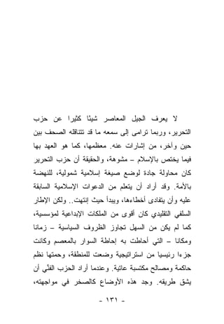 ‫ﻻ ﻴﻌﺭﻑ ﺍﻟﺠﻴل ﺍﻟﻤﻌﺎﺼﺭ ﺸﻴ ًﺎ ﻜﺜﻴ ‪‬ﺍ ﻋﻥ ﺤﺯﺏ‬
        ‫ﺭ‬      ‫ﺌ‬
‫ﺍﻟﺘﺤﺭﻴﺭ، ﻭﺭﺒﻤﺎ ﺘﺭﺍﻤﻰ ﺇﻟﻰ ﺴﻤﻌﻪ ﻤﺎ ﻗﺩ ﺘﺘﻨﺎﻗﻠﻪ ﺍﻟﺼﺤﻑ ﺒﻴﻥ‬
‫ﺤﻴﻥ ﻭﺁﺨﺭ، ﻤﻥ ﺇﺸﺎﺭﺍﺕ ﻋﻨﻪ. ﻤﻌﻅﻤﻬﺎ، ﻜﻤﺎ ﻫﻭ ﺍﻟﻌﻬﺩ ﺒﻬﺎ‬
‫ﻓﻴﻤﺎ ﻴﺨﺘﺹ ﺒﺎﻹﺴﻼﻡ – ﻤﺸﻭﻫﺔ، ﻭﺍﻟﺤﻘﻴﻘﺔ ﺃﻥ ﺤﺯﺏ ﺍﻟﺘﺤﺭﻴﺭ‬
‫ﻜﺎﻥ ﻤﺤﺎﻭﻟﺔ ﺠﺎﺩﺓ ﻟﻭﻀﻊ ﺼﻴﻐﺔ ﺇﺴﻼﻤﻴﺔ ﺸﻤﻭﻟﻴﺔ، ﻟﻠﻨﻬﻀﺔ‬
‫ﺒﺎﻷﻤﺔ. ﻭﻗﺩ ﺃﺭﺍﺩ ﺃﻥ ﻴﺘﻌﻠﻡ ﻤﻥ ﺍﻟﺩﻋﻭﺍﺕ ﺍﻹﺴﻼﻤﻴﺔ ﺍﻟﺴﺎﺒﻘﺔ‬
‫ﻋﻠﻴﻪ ﻭﺃﻥ ﻴﺘﻔﺎﺩﻯ ﺃﺨﻁﺎﺀﻫﺎ، ﻭﻴﺒﺩﺃ ﺤﻴﺙ ﺇﻨﺘﻬﺕ.. ﻭﻟﻜﻥ ﺍﻹﻁﺎﺭ‬
‫ﺍﻟﺴﻠﻔﻲ ﺍﻟﺘﻘﻠﻴﺩﻱ ﻜﺎﻥ ﺃﻗﻭﻯ ﻤﻥ ﺍﻟﻤﻠﻜﺎﺕ ﺍﻹﺒﺩﺍﻋﻴﺔ ﻟﻤﺅﺴﺴﻴﺔ،‬
‫ﻜﻤﺎ ﻟﻡ ﻴﻜﻥ ﻤﻥ ﺍﻟﺴﻬل ﺘﺠﺎﻭﺯ ﺍﻟﻅﺭﻭﻑ ﺍﻟﺴﻴﺎﺴﻴﺔ – ﺯﻤﺎ ﹰﺎ‬
 ‫ﻨ‬
‫ﻭﻤﻜﺎ ﹰﺎ – ﺍﻟﺘﻲ ﺃﺤﺎﻁﺕ ﺒﻪ ﺇﺤﺎﻁﺔ ﺍﻟﺴﻭﺍﺭ ﺒﺎﻟﻤﻌﺼﻡ ﻭﻜﺎﻨﺕ‬
                                            ‫ﻨ‬
‫ﺠﺯ ‪‬ﺍ ﺭﺌﻴﺴ ‪‬ﺎ ﻤﻥ ﺍﺴﺘﺭﺍﺘﻴﺠﻴﺔ ﻭﻀﻌﺕ ﻟﻠﻤﻨﻁﻘﺔ، ﻭﺤﻤﺘﻬﺎ ﻨﻅﻡ‬
                                        ‫ﻴ‬       ‫ﺀ‬
‫ﺤﺎﻜﻤﺔ ﻭﻤﺼﺎﻟﺢ ﻤﻜﺘﺴﺒﺔ ﻋﺎﺘﻴﺔ. ﻭﻋﻨﺩﻤﺎ ﺃﺭﺍﺩ ﺍﻟﺤﺯﺏ ﺍﻟﻔﻨﻲ ﺃﻥ‬
    ‫ﱢ‬
‫ﻴﺸﻕ ﻁﺭﻴﻘﻪ. ﻭﺠﺩ ﻫﺫﻩ ﺍﻷﻭﻀﺎﻉ ﻜﺎﻟﺼﺨﺭ ﻓﻲ ﻤﻭﺍﺠﻬﺘﻪ،‬

                     ‫- ١٣١ -‬
 