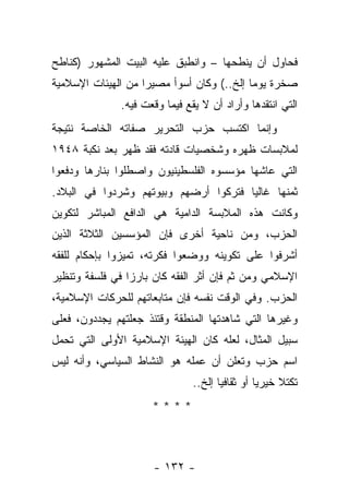 ‫ﻓﺤﺎﻭل ﺃﻥ ﻴﻨﻁﺤﻬﺎ – ﻭﺍﻨﻁﺒﻕ ﻋﻠﻴﻪ ﺍﻟﺒﻴﺕ ﺍﻟﻤﺸﻬﻭﺭ )ﻜﻨﺎﻁﺢ‬
‫ﺼﺨﺭﺓ ﻴﻭ ‪‬ﺎ ﺇﻟﺦ..( ﻭﻜﺎﻥ ﺃﺴﻭﺃ ﻤﺼﻴﺭﺍ ﻤﻥ ﺍﻟﻬﻴﺌﺎﺕ ﺍﻹﺴﻼﻤﻴﺔ‬
                    ‫‪‬‬                      ‫ﻤ‬
              ‫ﺍﻟﺘﻲ ﺍﻨﺘﻘﺩﻫﺎ ﻭﺃﺭﺍﺩ ﺃﻥ ﻻ ﻴﻘﻊ ﻓﻴﻤﺎ ﻭﻗﻌﺕ ﻓﻴﻪ.‬
‫ﻭﺇﻨﻤﺎ ﺍﻜﺘﺴﺏ ﺤﺯﺏ ﺍﻟﺘﺤﺭﻴﺭ ﺼﻔﺎﺘﻪ ﺍﻟﺨﺎﺼﺔ ﻨﺘﻴﺠﺔ‬
‫ﻟﻤﻼﺒﺴﺎﺕ ﻅﻬﺭﻩ ﻭﺸﺨﺼﻴﺎﺕ ﻗﺎﺩﺘﻪ ﻓﻘﺩ ﻅﻬﺭ ﺒﻌﺩ ﻨﻜﺒﺔ ٨٤٩١‬
‫ﺍﻟﺘﻲ ﻋﺎﺸﻬﺎ ﻤﺅﺴﺴﻭﻩ ﺍﻟﻔﻠﺴﻁﻴﻨﻴﻭﻥ ﻭﺍﺼﻁﻠﻭﺍ ﺒﻨﺎﺭﻫﺎ ﻭﺩﻓﻌﻭﺍ‬
‫ﺜﻤﻨﻬﺎ ﻏﺎﻟﻴﺎ ﻓﺘﺭﻜﻭﺍ ﺃﺭﻀﻬﻡ ﻭﺒﻴﻭﺘﻬﻡ ﻭﺸﺭﺩﻭﺍ ﻓﻲ ﺍﻟﺒﻼﺩ.‬
              ‫ﹸ‬                        ‫‪‬‬
‫ﻭﻜﺎﻨﺕ ﻫﺫﻩ ﺍﻟﻤﻼﺒﺴﺔ ﺍﻟﺩﺍﻤﻴﺔ ﻫﻲ ﺍﻟﺩﺍﻓﻊ ﺍﻟﻤﺒﺎﺸﺭ ﻟﺘﻜﻭﻴﻥ‬
‫ﺍﻟﺤﺯﺏ، ﻭﻤﻥ ﻨﺎﺤﻴﺔ ﺃﺨﺭﻯ ﻓﺈﻥ ﺍﻟﻤﺅﺴﺴﻴﻥ ﺍﻟﺜﻼﺜﺔ ﺍﻟﺫﻴﻥ‬
‫ﺃﺸﺭﻓﻭﺍ ﻋﻠﻰ ﺘﻜﻭﻴﻨﻪ ﻭﻭﻀﻌﻭﺍ ﻓﻜﺭﺘﻪ، ﺘﻤﻴﺯﻭﺍ ﺒﺈﺤﻜﺎﻡ ﻟﻠﻔﻘﻪ‬
‫ﺍﻹﺴﻼﻤﻲ ﻭﻤﻥ ﺜﻡ ﻓﺈﻥ ﺃﺜﺭ ﺍﻟﻔﻘﻪ ﻜﺎﻥ ﺒﺎﺭﺯﺍ ﻓﻲ ﻓﻠﺴﻔﺔ ﻭﺘﻨﻅﻴﺭ‬
                 ‫‪‬‬                      ‫‪‬‬
‫ﺍﻟﺤﺯﺏ. ﻭﻓﻲ ﺍﻟﻭﻗﺕ ﻨﻔﺴﻪ ﻓﺈﻥ ﻤﺘﺎﺒﻌﺎﺘﻬﻡ ﻟﻠﺤﺭﻜﺎﺕ ﺍﻹﺴﻼﻤﻴﺔ،‬
‫ﻭﻏﻴﺭﻫﺎ ﺍﻟﺘﻲ ﺸﺎﻫﺩﺘﻬﺎ ﺍﻟﻤﻨﻁﻘﺔ ﻭﻗﺘﺌﺫ ﺠﻌﻠﺘﻬﻡ ﻴﺠﺩﺩﻭﻥ، ﻓﻌﻠﻰ‬
‫ﺴﺒﻴل ﺍﻟﻤﺜﺎل، ﻟﻌﻠﻪ ﻜﺎﻥ ﺍﻟﻬﻴﺌﺔ ﺍﻹﺴﻼﻤﻴﺔ ﺍﻷﻭﻟﻰ ﺍﻟﺘﻲ ﺘﺤﻤل‬
‫ﺍﺴﻡ ﺤﺯﺏ ﻭﺘﻌﻠﻥ ﺃﻥ ﻋﻤﻠﻪ ﻫﻭ ﺍﻟﻨﺸﺎﻁ ﺍﻟﺴﻴﺎﺴﻲ، ﻭﺃﻨﻪ ﻟﻴﺱ‬
                               ‫ﺘﻜﺘﻼ ﺨﻴﺭﻴﺎ ﺃﻭ ﺜﻘﺎﻓﻴﺎ ﺇﻟﺦ..‬
                                      ‫‪‬‬         ‫‪‬‬    ‫ﹰ‬
                     ‫****‬



                      ‫- ٢٣١ -‬
 