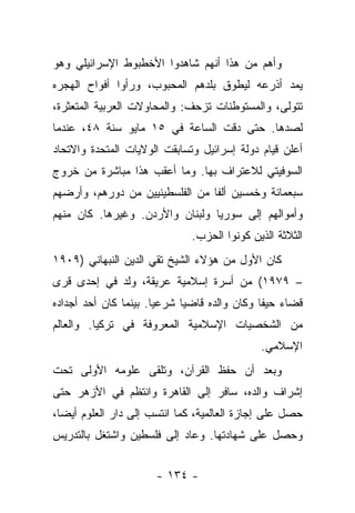 ‫ﻭﺃﻫﻡ ﻤﻥ ﻫﺫﺍ ﺃﻨﻬﻡ ﺸﺎﻫﺩﻭﺍ ﺍﻷﺨﻁﺒﻭﻁ ﺍﻹﺴﺭﺍﺌﻴﻠﻲ ﻭﻫﻭ‬
‫ﻴﻤﺩ ﺃﺫﺭﻋﻪ ﻟﻴﻁﻭﻕ ﺒﻠﺩﻫﻡ ﺍﻟﻤﺤﺒﻭﺏ، ﻭﺭﺃﻭﺍ ﺃﻓﻭﺍﺡ ﺍﻟﻬﺠﺭﻩ‬
‫ﺘﺘﻭﻟﻰ، ﻭﺍﻟﻤﺴﺘﻭﻁﻨﺎﺕ ﺘﺯﺤﻑ: ﻭﺍﻟﻤﺤﺎﻭﻻﺕ ﺍﻟﻌﺭﺒﻴﺔ ﺍﻟﻤﺘﻌﺜﺭﺓ،‬
‫ﻟﺼﺩﻫﺎ. ﺤﺘﻰ ﺩﻗﺕ ﺍﻟﺴﺎﻋﺔ ﻓﻲ ٥١ ﻤﺎﻴﻭ ﺴﻨﺔ ٨٤، ﻋﻨﺩﻤﺎ‬
‫ﺃﻋﻠﻥ ﻗﻴﺎﻡ ﺩﻭﻟﺔ ﺇﺴﺭﺍﺌﻴل ﻭﺘﺴﺎﺒﻘﺕ ﺍﻟﻭﻻﻴﺎﺕ ﺍﻟﻤﺘﺤﺩﺓ ﻭﺍﻻﺘﺤﺎﺩ‬
‫ﺍﻟﺴﻭﻓﻴﺘﻲ ﻟﻼﻋﺘﺭﺍﻑ ﺒﻬﺎ. ﻭﻤﺎ ﺃﻋﻘﺏ ﻫﺫﺍ ﻤﺒﺎﺸﺭﺓ ﻤﻥ ﺨﺭﻭﺝ‬
‫ﺴﺒﻌﻤﺎﺌﺔ ﻭﺨﻤﺴﻴﻥ ﺃﻟﻔﺎ ﻤﻥ ﺍﻟﻔﻠﺴﻁﻴﻨﻴﻴﻥ ﻤﻥ ﺩﻭﺭﻫﻡ، ﻭﺃﺭﻀﻬﻡ‬
            ‫‪‬‬                    ‫ﹰ‬
‫ﻭﺃﻤﻭﺍﻟﻬﻡ ﺇﻟﻰ ﺴﻭﺭﻴﺎ ﻭﻟﺒﻨﺎﻥ ﻭﺍﻷﺭﺩﻥ. ﻭﻏﻴﺭﻫﺎ. ﻜﺎﻥ ﻤﻨﻬﻡ‬
                              ‫ﺍﻟﺜﻼﺜﺔ ﺍﻟﺫﻴﻥ ﻜﻭﻨﻭﺍ ﺍﻟﺤﺯﺏ.‬
‫ﻜﺎﻥ ﺍﻷﻭل ﻤﻥ ﻫﺅﻻﺀ ﺍﻟﺸﻴﺦ ﺘﻘﻲ ﺍﻟﺩﻴﻥ ﺍﻟﻨﺒﻬﺎﻨﻲ )٩٠٩١‬
‫– ٩٧٩١( ﻤﻥ ﺃﺴﺭﺓ ﺇﺴﻼﻤﻴﺔ ﻋﺭﻴﻘﺔ، ﻭﻟﺩ ﻓﻲ ﺇﺤﺩﻯ ﻗﺭﻯ‬
‫ﻗﻀﺎﺀ ﺤﻴﻔﺎ ﻭﻜﺎﻥ ﻭﺍﻟﺩﻩ ﻗﺎﻀ ‪‬ﺎ ﺸﺭﻋﻴﺎ. ﺒﻴﻨﻤﺎ ﻜﺎﻥ ﺃﺤﺩ ﺃﺠﺩﺍﺩﻩ‬
                       ‫‪‬‬     ‫ﻴ‬
‫ﻤﻥ ﺍﻟﺸﺨﺼﻴﺎﺕ ﺍﻹﺴﻼﻤﻴﺔ ﺍﻟﻤﻌﺭﻭﻓﺔ ﻓﻲ ﺘﺭﻜﻴﺎ. ﻭﺍﻟﻌﺎﻟﻡ‬
                                             ‫ﺍﻹﺴﻼﻤﻲ.‬
‫ﻭﺒﻌﺩ ﺃﻥ ﺤﻔﻅ ﺍﻟﻘﺭﺁﻥ، ﻭﺘﻠﻘﻰ ﻋﻠﻭﻤﻪ ﺍﻷﻭﻟﻰ ﺘﺤﺕ‬
‫ﺇﺸﺭﺍﻑ ﻭﺍﻟﺩﻩ، ﺴﺎﻓﺭ ﺇﻟﻰ ﺍﻟﻘﺎﻫﺭﺓ ﻭﺍﻨﺘﻅﻡ ﻓﻲ ﺍﻷﺯﻫﺭ ﺤﺘﻰ‬
‫ﺤﺼل ﻋﻠﻰ ﺇﺠﺎﺯﺓ ﺍﻟﻌﺎﻟﻤﻴﺔ، ﻜﻤﺎ ﺍﻨﺘﺴﺏ ﺇﻟﻰ ﺩﺍﺭ ﺍﻟﻌﻠﻭﻡ ﺃﻴ ‪‬ﺎ،‬
  ‫ﻀ‬
‫ﻭﺤﺼل ﻋﻠﻰ ﺸﻬﺎﺩﺘﻬﺎ. ﻭﻋﺎﺩ ﺇﻟﻰ ﻓﻠﺴﻁﻴﻥ ﻭﺍﺸﺘﻐل ﺒﺎﻟﺘﺩﺭﻴﺱ‬


                      ‫- ٤٣١ -‬
 