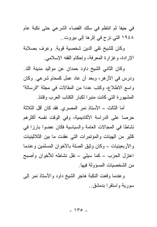 ‫ﻓﻲ ﺤﻴﻔﺎ ﺜﻡ ﺍﻨﺘﻅﻡ ﻓﻲ ﺴﻠﻙ ﺍﻟﻘﻀﺎﺀ ﺍﻟﺸﺭﻋﻲ ﺤﺘﻰ ﻨﻜﺒﺔ ﻋﺎﻡ‬
                  ‫٨٤٩١ ﺍﻟﺘﻲ ﻨﺯﺡ ﻓﻲ ﺇﺜﺭﻫﺎ ﺇﻟﻰ ﺒﻴﺭﻭﺕ..‬
‫ﻭﻜﺎﻥ ﻟﻠﺸﻴﺦ ﺘﻘﻲ ﺍﻟﺩﻴﻥ ﺸﺨﺼﻴﺔ ﻗﻭﻴﺔ. ﻭﻋﺭﻑ ﺒﺼﻼﺒﺔ‬
        ‫‪‬‬
          ‫ﺍﻹﺭﺍﺩﺓ، ﻭﻏﺯﺍﺭﺓ ﺍﻟﻤﻌﺭﻓﺔ، ﻭﺇﺤﻜﺎﻡ ﺍﻟﻔﻘﻪ ﺍﻹﺴﻼﻤﻲ.‬
‫ﻭﻜﺎﻥ ﺍﻟﺜﺎﻨﻲ ﺍﻟﺸﻴﺦ ﺩﺍﻭﺩ ﺤﻤﺩﺍﻥ ﻋﻥ ﻤﻭﺍﻟﻴﺩ ﻤﺩﻴﻨﺔ ﺍﻟﻠﺩ.‬
‫ﻭﺩﺭﺱ ﻓﻲ ﺍﻷﺯﻫﺭ، ﻭﺒﻌﺩ ﺃﻥ ﻋﺎﺩ ﻋﻤل ﻜﻤﺤﺎﻡ ﺸﺭﻋﻲ. ﻭﻜﺎﻥ‬
           ‫ٍ‬
‫ﻭﺍﺴﻊ ﺍﻻﻁﻼﻉ، ﻭﻜﺘﺏ ﻋﺩ ‪‬ﺍ ﻤﻥ ﺍﻟﻤﻘﺎﻻﺕ ﻓﻲ ﻤﺠﻠﺔ "ﺍﻟﺭﺴﺎﻟﺔ"‬
                              ‫ﺩ‬
      ‫ﺍﻟﻤﺸﻬﻭﺭﺓ ﺍﻟﺘﻲ ﻜﺎﻨﺕ ﻤﻨﺒﺭﺍ ﻟﻜﺒﺎﺭ ﺍﻟﻜﺘﺎﺏ ﺍﻟﻌﺭﺏ ﻭﻗﺘﺌﺫ.‬
                                 ‫‪‬‬
‫ﺃﻤﺎ ﺍﻟﺜﺎﻟﺙ – ﺍﻷﺴﺘﺎﺫ ﻨﻤﺭ ﺍﻟﻤﺼﺭﻱ. ﻓﻘﺩ ﻜﺎﻥ ﺃﻗل ﺍﻟﺜﻼﺜﺔ‬
‫ﺤﺭﺼﺎ ﻋﻠﻰ ﺍﻟﺩﺭﺍﺴﺔ ﺍﻷﻜﺎﺩﻴﻤﻴﺔ، ﻭﻓﻲ ﺍﻟﻭﻗﺕ ﻨﻔﺴﻪ ﺃﻜﺜﺭﻫﻡ‬
                                              ‫‪‬‬
‫ﻨﺸﺎﻁﺎ ﻓﻲ ﺍﻟﻤﺠﺎﻻﺕ ﺍﻟﻌﺎﻤﺔ ﻭﺍﻟﺴﻴﺎﺴﻴﺔ ﻓﻜﺎﻥ ﻋﻀﻭﺍ ﺒﺎﺭﺯﺍ ﻓﻲ‬
    ‫‪‬‬     ‫‪‬‬                                     ‫ﹰ‬
‫ﻜﺜﻴﺭ ﻤﻥ ﺍﻟﻬﻴﺌﺎﺕ ﻭﺍﻟﻤﺅﺘﻤﺭﺍﺕ ﺍﻟﺘﻲ ﻋﻘﺩﺕ ﻤﺎ ﺒﻴﻥ ﺍﻟﺜﻼﺜﻴﻨﻴﺎﺕ‬
‫ﻭﺍﻷﺭﺒﻌﻴﻨﻴﺎﺕ – ﻭﻜﺎﻥ ﻭﺜﻴﻕ ﺍﻟﺼﻠﺔ ﺒﺎﻷﺨﻭﺍﻥ ﺍﻟﻤﺴﻠﻤﻴﻥ ﻭﻋﻨﺩﻤﺎ‬
‫ﺍﻋﺘﺯل ﺍﻟﺤﺯﺏ – ﻜﻤﺎ ﺴﻴﻠﻲ – ﻨﻘل ﻨﺸﺎﻁﻪ ﻟ ُﺨﻭﺍﻥ ﻭﺃﺼﺒﺢ‬
          ‫ﻸ‬
                           ‫ﻤﻥ ﺍﻟﺸﺨﺼﻴﺎﺕ ﺍﻟﻤﺴﺅﻭﻟﺔ ﻓﻴﻬﺎ.‬
‫ﻭﻋﻨﺩﻤﺎ ﻭﻗﻌﺕ ﺍﻟﻨﻜﺒﺔ ﻫﺎﺠﺭ ﺍﻟﺸﻴﺦ ﺩﺍﻭﺩ ﻭﺍﻷﺴﺘﺎﺫ ﻨﻤﺭ ﺇﻟﻰ‬
                                 ‫ﺴﻭﺭﻴﺔ ﻭﺍﺴﺘﻘﺭﺍ ﺒﺩﻤﺸﻕ..‬
                                          ‫‪‬‬



                      ‫- ٥٣١ -‬
 