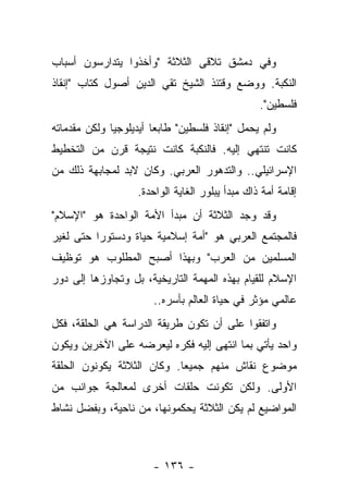 ‫ﻭﻓﻲ ﺩﻤﺸﻕ ﺘﻼﻗﻰ ﺍﻟﺜﻼﺜﺔ "ﻭﺃﺨﺫﻭﺍ ﻴﺘﺩﺍﺭﺴﻭﻥ ﺃﺴﺒﺎﺏ‬
‫ﺍﻟﻨﻜﺒﺔ. ﻭﻭﻀﻊ ﻭﻗﺘﺌﺫ ﺍﻟﺸﻴﺦ ﺘﻘﻲ ﺍﻟﺩﻴﻥ ﺃﺼﻭل ﻜﺘﺎﺏ "ﺇﻨﻘﺎﺫ‬
                                                  ‫ﻓﻠﺴﻁﻴﻥ".‬
‫ﻭﻟﻡ ﻴﺤﻤل "ﺇﻨﻘﺎﺫ ﻓﻠﺴﻁﻴﻥ" ﻁﺎﺒ ‪‬ﺎ ﺃﻴﺩﻴﻠﻭﺠﻴﺎ ﻭﻟﻜﻥ ﻤﻘﺩﻤﺎﺘﻪ‬
                        ‫ﻌ‬
‫ﻜﺎﻨﺕ ﺘﻨﺘﻬﻲ ﺇﻟﻴﻪ. ﻓﺎﻟﻨﻜﺒﺔ ﻜﺎﻨﺕ ﻨﺘﻴﺠﺔ ﻗﺭﻥ ﻤﻥ ﺍﻟﺘﺨﻁﻴﻁ‬
‫ﺍﻹﺴﺭﺍﺌﻴﻠﻲ.. ﻭﺍﻟﺘﺩﻫﻭﺭ ﺍﻟﻌﺭﺒﻲ. ﻭﻜﺎﻥ ﻻﺒﺩ ﻟﻤﺠﺎﺒﻬﺔ ﺫﻟﻙ ﻤﻥ‬
                    ‫ﺇﻗﺎﻤﺔ ﺃﻤﺔ ﺫﺍﻙ ﻤﺒﺩﺃ ﻴﺒﻠﻭﺭ ﺍﻟﻐﺎﻴﺔ ﺍﻟﻭﺍﺤﺩﺓ.‬
‫ﻭﻗﺩ ﻭﺠﺩ ﺍﻟﺜﻼﺜﺔ ﺃﻥ ﻤﺒﺩﺃ ﺍﻷﻤﺔ ﺍﻟﻭﺍﺤﺩﺓ ﻫﻭ "ﺍﻹﺴﻼﻡ"‬
‫ﻓﺎﻟﻤﺠﺘﻤﻊ ﺍﻟﻌﺭﺒﻲ ﻫﻭ "ﺃﻤﺔ ﺇﺴﻼﻤﻴﺔ ﺤﻴﺎﺓ ﻭﺩﺴﺘﻭﺭﺍ ﺤﺘﻰ ﻟﻐﻴﺭ‬
          ‫‪‬‬
‫ﺍﻟﻤﺴﻠﻤﻴﻥ ﻤﻥ ﺍﻟﻌﺭﺏ" ﻭﺒﻬﺫﺍ ﺃﺼﺒﺢ ﺍﻟﻤﻁﻠﻭﺏ ﻫﻭ ﺘﻭﻅﻴﻑ‬
‫ﺍﻹﺴﻼﻡ ﻟﻠﻘﻴﺎﻡ ﺒﻬﺫﻩ ﺍﻟﻤﻬﻤﺔ ﺍﻟﺘﺎﺭﻴﺨﻴﺔ، ﺒل ﻭﺘﺠﺎﻭﺯﻫﺎ ﺇﻟﻰ ﺩﻭﺭ‬
                        ‫ﻋﺎﻟﻤﻲ ﻤﺅﺜﺭ ﻓﻲ ﺤﻴﺎﺓ ﺍﻟﻌﺎﻟﻡ ﺒﺄﺴﺭﻩ..‬
‫ﻭﺍﺘﻔﻘﻭﺍ ﻋﻠﻰ ﺃﻥ ﺘﻜﻭﻥ ﻁﺭﻴﻘﺔ ﺍﻟﺩﺭﺍﺴﺔ ﻫﻲ ﺍﻟﺤﻠﻘﺔ، ﻓﻜل‬
‫ﻭﺍﺤﺩ ﻴﺄﺘﻲ ﺒﻤﺎ ﺍﻨﺘﻬﻰ ﺇﻟﻴﻪ ﻓﻜﺭﻩ ﻟﻴﻌﺭﻀﻪ ﻋﻠﻰ ﺍﻵﺨﺭﻴﻥ ﻭﻴﻜﻭﻥ‬
‫ﻤﻭﻀﻭﻉ ﻨﻘﺎﺵ ﻤﻨﻬﻡ ﺠﻤﻴ ‪‬ﺎ. ﻭﻜﺎﻥ ﺍﻟﺜﻼﺜﺔ ﻴﻜﻭﻨﻭﻥ ﺍﻟﺤﻠﻘﺔ‬
                            ‫ﻌ‬
‫ﺍﻷﻭﻟﻰ. ﻭﻟﻜﻥ ﺘﻜﻭﻨﺕ ﺤﻠﻘﺎﺕ ﺃﺨﺭﻯ ﻟﻤﻌﺎﻟﺠﺔ ﺠﻭﺍﻨﺏ ﻤﻥ‬
‫ﺍﻟﻤﻭﺍﻀﻴﻊ ﻟﻡ ﻴﻜﻥ ﺍﻟﺜﻼﺜﺔ ﻴﺤﻜﻤﻭﻨﻬﺎ، ﻤﻥ ﻨﺎﺤﻴﺔ، ﻭﺒﻔﻀل ﻨﺸﺎﻁ‬



                        ‫- ٦٣١ -‬
 