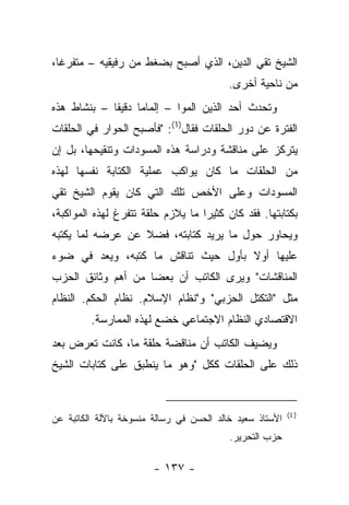 ‫ﺍﻟﺸﻴﺦ ﺘﻘﻲ ﺍﻟﺩﻴﻥ، ﺍﻟﺫﻱ ﺃﺼﺒﺢ ﺒﻀﻐﻁ ﻤﻥ ﺭﻓﻴﻘﻴﻪ – ﻤﺘﻔﺭﻏﺎ،‬
  ‫ﹰ‬
                                          ‫ﻤﻥ ﻨﺎﺤﻴﺔ ﺃﺨﺭﻯ.‬
‫ﻭﺘﺤﺩﺙ ﺃﺤﺩ ﺍﻟﺫﻴﻥ ﺍﻟﻤﻭﺍ – ﺇﻟﻤﺎﻤﺎ ﺩﻗﻴ ﹰﺎ – ﺒﻨﺸﺎﻁ ﻫﺫﻩ‬
             ‫ﻘ‬      ‫‪‬‬         ‫‪‬‬
‫ﺍﻟﻔﺘﺭﺓ ﻋﻥ ﺩﻭﺭ ﺍﻟﺤﻠﻘﺎﺕ ﻓﻘﺎل)1(: "ﻓﺄﺼﺒﺢ ﺍﻟﺤﻭﺍﺭ ﻓﻲ ﺍﻟﺤﻠﻘﺎﺕ‬
‫ﻴﺘﺭﻜﺯ ﻋﻠﻰ ﻤﻨﺎﻗﺸﺔ ﻭﺩﺭﺍﺴﺔ ﻫﺫﻩ ﺍﻟﻤﺴﻭﺩﺍﺕ ﻭﺘﻨﻘﻴﺤﻬﺎ، ﺒل ﺇﻥ‬
‫ﻤﻥ ﺍﻟﺤﻠﻘﺎﺕ ﻤﺎ ﻜﺎﻥ ﻴﻭﺍﻜﺏ ﻋﻤﻠﻴﺔ ﺍﻟﻜﺘﺎﺒﺔ ﻨﻔﺴﻬﺎ ﻟﻬﺫﻩ‬
‫ﺍﻟﻤﺴﻭﺩﺍﺕ ﻭﻋﻠﻰ ﺍﻷﺨﺹ ﺘﻠﻙ ﺍﻟﺘﻲ ﻜﺎﻥ ﻴﻘﻭﻡ ﺍﻟﺸﻴﺦ ﺘﻘﻲ‬
‫ﺒﻜﺘﺎﺒﺘﻬﺎ. ﻓﻘﺩ ﻜﺎﻥ ﻜﺜﻴ ‪‬ﺍ ﻤﺎ ﻴﻼﺯﻡ ﺤﻠﻘﺔ ﺘﺘﻔﺭﻍ ﻟﻬﺫﻩ ﺍﻟﻤﻭﺍﻜﺒﺔ،‬
                                   ‫ﺭ‬
‫ﻭﻴﺤﺎﻭﺭ ﺤﻭل ﻤﺎ ﻴﺭﻴﺩ ﻜﺘﺎﺒﺘﻪ، ﻓﻀﻼ ﻋﻥ ﻋﺭﻀﻪ ﻟﻤﺎ ﻴﻜﺘﺒﻪ‬
                  ‫ﹰ‬
‫ﻋﻠﻴﻬﺎ ﺃﻭﻻ ﺒﺄﻭل ﺤﻴﺙ ﺘﻨﺎﻗﺵ ﻤﺎ ﻜﺘﺒﻪ، ﻭﻴﻌﺩ ﻓﻲ ﻀﻭﺀ‬
                                    ‫ﹰ‬
‫ﺍﻟﻤﻨﺎﻗﺸﺎﺕ" ﻭﻴﺭﻯ ﺍﻟﻜﺎﺘﺏ ﺃﻥ ﺒﻌ ‪‬ﺎ ﻤﻥ ﺃﻫﻡ ﻭﺜﺎﺌﻕ ﺍﻟﺤﺯﺏ‬
                    ‫ﻀ‬
‫ﻤﺜل "ﺍﻟﺘﻜﺘل ﺍﻟﺤﺯﺒﻲ" ﻭ"ﻨﻅﺎﻡ ﺍﻹﺴﻼﻡ. ﻨﻅﺎﻡ ﺍﻟﺤﻜﻡ. ﺍﻟﻨﻅﺎﻡ‬
         ‫ﺍﻻﻗﺘﺼﺎﺩﻱ ﺍﻟﻨﻅﺎﻡ ﺍﻻﺠﺘﻤﺎﻋﻲ ﺨﻀﻊ ﻟﻬﺫﻩ ﺍﻟﻤﻤﺎﺭﺴﺔ.‬
‫ﻭﻴﻀﻴﻑ ﺍﻟﻜﺎﺘﺏ ﺃﻥ ﻤﻨﺎﻗﻀﺔ ﺤﻠﻘﺔ ﻤﺎ، ﻜﺎﻨﺕ ﺘﻌﺭﺽ ﺒﻌﺩ‬
‫ﺫﻟﻙ ﻋﻠﻰ ﺍﻟﺤﻠﻘﺎﺕ ﻜﻜل "ﻭﻫﻭ ﻤﺎ ﻴﻨﻁﺒﻕ ﻋﻠﻰ ﻜﺘﺎﺒﺎﺕ ﺍﻟﺸﻴﺦ‬


                                                          ‫) 1(‬
‫ﺍﻷﺴﺘﺎﺫ ﺴﻌﻴﺩ ﺨﺎﻟﺩ ﺍﻟﺤﺴﻥ ﻓﻲ ﺭﺴﺎﻟﺔ ﻤﻨﺴﻭﺨﺔ ﺒﺎﻵﻟﺔ ﺍﻟﻜﺎﺘﺒﺔ ﻋﻥ‬
                                          ‫ﺤﺯﺏ ﺍﻟﺘﺤﺭﻴﺭ.‬

                        ‫- ٧٣١ -‬
 