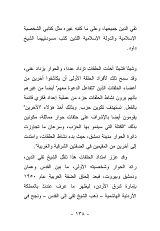 ‫ﺘﻘﻲ ﺍﻟﺩﻴﻥ ﺠﻤﻴﻌﻬﺎ، ﻭﻋﻠﻰ ﻤﺎ ﻜﺘﺒﻪ ﻏﻴﺭﻩ ﻤﺜل ﻜﺘﺎﺒﻲ ﺍﻟﺸﺨﺼﻴﺔ‬
‫ﺍﻹﺴﻼﻤﻴﺔ ﻭﺍﻟﺩﻭﻟﺔ ﺍﻹﺴﻼﻤﻴﺔ ﺍﻟﻠﺫﻴﻥ ﻜﺘﺏ ﻤﺴﻭﺩﺘﻴﻬﻤﺎ ﺍﻟﺸﻴﺦ‬
                                                    ‫ﺩﺍﻭﺩ.‬


‫ﻭﺸﻴ ًﺎ ﻓﺸﻴ ًﺎ ﺃﺨﺫﺕ ﺍﻟﺤﻠﻘﺎﺕ ﺘﺯﺩﺍﺩ ﻋﺩﺩﺍ، ﻭﺍﻟﺤﻭﺍﺭ ﻴﺯﺩﺍﺩ ﻏﻨﻰ،‬
 ‫‪‬‬                   ‫‪‬‬                       ‫ﺌ‬      ‫ﺌ‬
‫ﻭﻗﺩ ﺴﻤﺢ ﺫﻟﻙ ﻷﻓﺭﺍﺩ ﺍﻟﺤﻠﻘﺔ ﺍﻷﻭﻟﻰ ﺃﻥ ﻴﻜﺎﺸﻔﻭﺍ ﺁﺨﺭﻴﻥ ﻤﻥ‬
‫ﺃﻋﻀﺎﺀ ﺍﻟﺤﻠﻘﺎﺕ ﺍﻟﺫﻴﻥ "ﺘﺘﻔﺎﻋل ﺍﻟﺩﻋﻭﺓ ﻤﻌﻬﻡ" ﺃﻴ ‪‬ﺎ ﻤﻥ ﻏﻴﺭﻫﻡ‬
          ‫ﻀ‬
‫ﺒﺄﻨﻬﻡ ﻴﺭﻭﻥ ﻨﺸﺎﻁ ﺍﻟﺤﻠﻘﺎﺕ ﺠﺯﺀ ﻤﻥ ﻋﻤﻠﻴﺔ ﺇﻋﺩﺍﺩ ﻓﻜﺭﻱ ﻗﺎﺌﻤﺔ‬
‫ﺒﺎﻟﻔﻌل. ﺘﺴﺘﻬﺩﻑ ﺘﻜﻭﻴﻥ ﺤﺯﺏ. ﻭﺒﺫﻟﻙ ﺃﺨﺫ ﻫﺅﻻﺀ "ﺍﻵﺨﺭﻴﻥ"‬
‫ﻴﻘﻭﻤﻭﻥ ﺃﻴ ‪‬ﺎ ﺒﺎﻹﺸﺭﺍﻑ ﻋﻠﻰ ﺤﻠﻘﺎﺕ ﺤﻭﺍﺭ ﻤﻤﺎﺜﻠﺔ، ﻤﻜﻭﻨﻴﻥ‬
     ‫‪‬‬                                 ‫ﻀ‬
‫ﺒﺫﻟﻙ "ﺍﻟﻜﺘﻠﺔ ﺍﻟﺘﻲ ﺴﻴﻨﻤﻭ ﺒﻬﺎ ﺍﻟﺤﺯﺏ، ﻭﺴﺭﻋﺎﻥ ﻤﺎ ﺘﺠﺎﻭﺯﺕ‬
‫ﺩﺍﺌﺭﺓ ﺍﻟﺤﻭﺍﺭ ﻤﺩﻴﻨﺔ ﺩﻤﺸﻕ، ﺤﻴﺙ ﺒﺩﺀ ﻨﺸﺎﻁ ﺍﻟﺤﻠﻘﺎﺕ، ﻭﺍﻤﺘﺩﺕ‬
     ‫ﺇﻟﻰ ﺁﺨﺭﻴﻥ ﻤﻥ ﺍﻟﻤﻘﻴﻤﻴﻥ ﻓﻲ ﺍﻟﻀﻔﺘﻴﻥ ﺍﻟﺸﺭﻗﻴﺔ ﻭﺍﻟﻐﺭﺒﻴﺔ".‬
‫ﻭﻗﺩ ﻋﺯﺯ ﺍﻤﺘﺩﺍﺩ ﺍﻟﺤﻠﻘﺎﺕ ﻫﺫﺍ ﺘﻨﻘل ﺍﻟﺸﻴﺦ ﺘﻘﻲ ﺍﻟﺩﻴﻥ،‬
                  ‫ﹶﱡ‬
‫ﺭﺍﺌﺩ ﺍﻟﺤﻭﺍﺭ ﻭﺸﺨﺼﻴﺘﻪ ﺍﻷﻭﻟﻰ، ﻤﺎ ﺒﻴﻥ ﺍﻟﻘﺩﺱ ﻭﻋﻤﺎﻥ‬
‫ﻭﺩﻤﺸﻕ ﻭﺒﻴﺭﻭﺕ، ﻓﺒﻌﺩ ﺇﻟﺤﺎﻕ ﺍﻟﻀﻔﺔ ﺍﻟﻐﺭﺒﻴﺔ ﻋﺎﻡ ٠٥٩١‬
‫ﺒﺈﻤﺎﺭﺓ ﺸﺭﻕ ﺍﻷﺭﺩﻥ، ﻟﻴﻅﻬﺭ ﻤﺎ ﻋﺭﻑ ﻋﻨﺩﺌﺫ ﺒﺎﻟﻤﻤﻠﻜﺔ‬
‫ﺍﻷﺭﺩﻨﻴﺔ ﺍﻟﻬﺎﺸﻤﻴﺔ – ﺫﻫﺏ ﺍﻟﺸﻴﺦ ﺘﻘﻲ ﺇﻟﻰ ﺍﻟﻘﺩﺱ – ﻭﻨﺠﺢ ﻓﻲ‬


                       ‫- ٨٣١ -‬
 