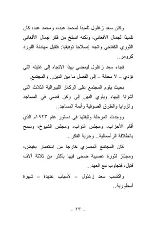 ‫ﻭﻜﺎﻥ ﺴﻌﺩ ﺯﻏﻠﻭل ﺘﻠﻤﻴ ﹰﺍ ﻟﻤﺤﻤﺩ ﻋﺒﺩﻩ، ﻭﻤﺤﻤﺩ ﻋﺒﺩﻩ ﻜﺎﻥ‬
                            ‫ﺫ‬
‫ﺘﻠﻤﻴﺫﺍ ﻟﺠﻤﺎل ﺍﻷﻓﻐﺎﻨﻲ، ﻭﻟﻜﻨﻪ ﺍﻨﺴﻠﺦ ﻤﻥ ﻓﻜﺭ ﺠﻤﺎل ﺍﻷﻓﻐﺎﻨﻲ‬
‫ﺍﻟﺜﻭﺭﻱ ﺍﻟﻜﻔﺎﺤﻲ ﻭﺍﺘﺠﻪ ﺇﺼﻼﺤﺎ ﺘﻭﻓﻴﻘ ‪‬ﺎ: ﻓﺘﻘﺒل ﻤﻬﺎﺩﻨﺔ ﺍﻟﻠﻭﺭﺩ‬
                      ‫ﻴ‬
                                               ‫ﻜﺭﻭﻤﺭ..‬
‫ﻓﺠﺎﺀ ﺴﻌﺩ ﺯﻏﻠﻭل ﻟﻴﻤﻀﻲ ﺒﻬﺫﺍ ﺍﻻﺘﺠﺎﻩ ﺇﻟﻰ ﻏﺎﻴﺘﻪ ﺍﻟﺘﻲ‬
   ‫ﺘﺅﺩﻱ – ﻻ ﻤﺤﺎﻟﺔ – ﺇﻟﻰ ﺍﻟﻔﺼل ﻤﺎ ﺒﻴﻥ ﺍﻟﺩﻴﻥ.. ﻭﺍﻟﻤﺠﺘﻤﻊ.‬
‫ﺒﺤﻴﺙ ﻴﻘﻭﻡ ﺍﻟﻤﺠﺘﻤﻊ ﻋﻠﻰ ﺍﻟﺭﻜﺎﺌﺯ ﺍﻟﻠﻴﺒﺭﺍﻟﻴﺔ ﺍﻟﺜﻼﺙ ﺍﻟﺘﻲ‬
‫ﺃﺸﺭﻨﺎ ﺇﻟﻴﻬﺎ، ﻭﻴﺄﻭﻱ ﺍﻟﺩﻴﻥ ﺇﻟﻰ ﺭﻜﻥ ﻗﺼﻲ ﻓﻲ ﺍﻟﻤﺴﺎﺠﺩ‬
                ‫ﻭﺍﻟﺯﻭﺍﻴﺎ ﻭﺍﻟﻁﺭﻕ ﺍﻟﺼﻭﻓﻴﺔ ﻭﺃﺌﻤﺔ ﺍﻟﻤﺴﺎﺠﺩ..‬
‫ﻭﻭﺠﺩﺕ ﺍﻟﻤﺭﺤﻠﺔ ﻭﺜﻴﻘﺘﻬﺎ ﻓﻲ ﺩﺴﺘﻭﺭ ﻋﺎﻡ ٣٢٩١ﻡ ﺍﻟﺫﻱ‬
‫ﺃﻗﺎﻡ ﺍﻷﺤﺯﺍﺏ، ﻭﻤﺠﻠﺱ ﺍﻟﻨﻭﺍﺏ، ﻭﻤﺠﻠﺱ ﺍﻟﺸﻴﻭﺥ، ﻭﺴﻤﺢ‬
                      ‫ﺒﺎﻨﻁﻼﻗﺔ ﺍﻟﺭﺃﺴﻤﺎﻟﻴﺔ.. ﻭﺤﺭﻴﺔ ﺍﻟﻔﻜﺭ..‬
‫ﻜﺎﻥ ﺍﻟﻤﺠﺘﻤﻊ ﺍﻟﻤﺼﺭﻱ ﺨﺎﺭ ‪‬ﺎ ﻤﻥ ﺍﺴﺘﻌﻤﺎﺭ ﺒﻐﻴﺽ،‬
                  ‫ﺠ‬
‫ﻭﻤﺠﺘﺎﺯ ﻟﺜﻭﺭﺓ ﻋﺼﻴﺒﺔ ﻀﺤﻰ ﻓﻴﻬﺎ ﺒﺄﻜﺜﺭ ﻤﻥ ﺜﻼﺜﺔ ﺁﻻﻑ‬
                                 ‫ﻗﺘﻴل، ﻓﺘﺠﺎﻭﺏ ﻤﻊ ﺍﻟﻌﻬﺩ..‬
‫ﻭﺍﻜﺘﺴﺏ ﺴﻌﺩ ﺯﻏﻠﻭل – ﻷﺴﺒﺎﺏ ﻋﺩﻴﺩﺓ – ﺸﻬﺭﺓ‬
                                             ‫ﺃﺴﻁﻭﺭﻴﺔ..‬



                        ‫- ٣١ -‬
 