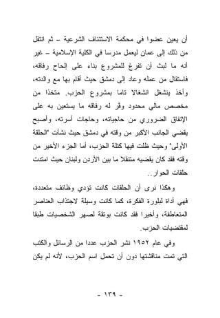 ‫ﺃﻥ ﻴﻌﻴﻥ ﻋﻀﻭﺍ ﻓﻲ ﻤﺤﻜﻤﺔ ﺍﻻﺴﺘﺌﻨﺎﻑ ﺍﻟﺸﺭﻋﻴﺔ – ﺜﻡ ﺍﻨﺘﻘل‬
                                      ‫‪‬‬    ‫‪ ‬‬
‫ﻤﻥ ﺫﻟﻙ ﺇﻟﻰ ﻋﻤﺎﻥ ﻟﻴﻌﻤل ﻤﺩﺭﺴﺎ ﻓﻲ ﺍﻟﻜﻠﻴﺔ ﺍﻹﺴﻼﻤﻴﺔ – ﻏﻴﺭ‬
                         ‫‪‬‬
‫ﺃﻨﻪ ﻤﺎ ﻟﺒﺙ ﺃﻥ ﺘﻔﺭﻍ ﻟﻠﻤﺸﺭﻭﻉ ﺒﻨﺎﺀ ﻋﻠﻰ ﺇﻟﺤﺎﺡ ﺭﻓﺎﻗﻪ،‬
                 ‫‪‬‬
‫ﻓﺎﺴﺘﻘﺎل ﻤﻥ ﻋﻤﻠﻪ ﻭﻋﺎﺩ ﺇﻟﻰ ﺩﻤﺸﻕ ﺤﻴﺙ ﺃﻗﺎﻡ ﺒﻬﺎ ﻤﻊ ﻭﺍﻟﺩﺘﻪ،‬
‫ﻭﺃﺨﺫ ﻴﻨﺸﻐل ﺍﻨﺸﻐﺎﻻ ﺘﺎﻤﺎ ﺒﻤﺸﺭﻭﻉ ﺍﻟﺤﺯﺏ. ﻤﺘﺨﺫﺍ ﻤﻥ‬
    ‫ﹰ‬                   ‫ﹰ ‪‬‬
‫ﻤﺨﺼﺹ ﻤﺎﻟﻲ ﻤﺤﺩﻭﺩ ﻭﻓﺭ ﻟﻪ ﺭﻓﺎﻗﻪ ﻤﺎ ﻴﺴﺘﻌﻴﻥ ﺒﻪ ﻋﻠﻰ‬
                           ‫ﱠ‬
‫ﺍﻹﻨﻔﺎﻕ ﺍﻟﻀﺭﻭﺭﻱ ﻤﻥ ﺤﺎﺠﻴﺎﺘﻪ، ﻭﺤﺎﺠﺎﺕ ﺃﺴﺭﺘﻪ، ﻭﺃﺼﺒﺢ‬
‫ﻴﻘﻀﻲ ﺍﻟﺠﺎﻨﺏ ﺍﻷﻜﺒﺭ ﻤﻥ ﻭﻗﺘﻪ ﻓﻲ ﺩﻤﺸﻕ ﺤﻴﺙ ﻨﺸﺄﺕ "ﺍﻟﺤﻠﻘﺔ‬
‫ﺍﻷﻭﻟﻰ" ﻭﺤﻴﺙ ﻅﻠﺕ ﻓﻴﻬﺎ ﻜﺘﻠﺔ ﺍﻟﺤﺯﺏ، ﺃﻤﺎ ﺍﻟﺠﺯﺀ ﺍﻷﺨﻴﺭ ﻤﻥ‬
‫ﻭﻗﺘﻪ ﻓﻘﺩ ﻜﺎﻥ ﻴﻘﻀﻴﻪ ﻤﺘﻨﻘﻼ ﻤﺎ ﺒﻴﻥ ﺍﻷﺭﺩﻥ ﻭﻟﺒﻨﺎﻥ ﺤﻴﺙ ﺍﻤﺘﺩﺕ‬
                              ‫ﹰ‬
                                        ‫ﺤﻠﻘﺎﺕ ﺍﻟﺤﻭﺍﺭ..‬
‫ﻭﻫﻜﺫﺍ ﻨﺭﻯ ﺃﻥ ﺍﻟﺤﻠﻘﺎﺕ ﻜﺎﻨﺕ ﺘﺅﺩﻱ ﻭﻅﺎﺌﻑ ﻤﺘﻌﺩﺩﺓ،‬
‫ﻓﻬﻲ ﺃﺩﺍﺓ ﻟﺒﻠﻭﺭﺓ ﺍﻟﻔﻜﺭﺓ، ﻜﻤﺎ ﻜﺎﻨﺕ ﻭﺴﻴﻠﺔ ﻻﺠﺘﺫﺍﺏ ﺍﻟﻌﻨﺎﺼﺭ‬
‫ﺍﻟﻤﺘﻌﺎﻁﻔﺔ، ﻭﺃﺨﻴ ‪‬ﺍ ﻓﻘﺩ ﻜﺎﻨﺕ ﺒﻭﺘﻘﺔ ﻟﺼﻬﺭ ﺍﻟﺸﺨﺼﻴﺎﺕ ﻁﺒ ﹰﺎ‬
 ‫ﻘ‬                                  ‫ﺭ‬
                                     ‫ﻟﻤﻘﺘﻀﻴﺎﺕ ﺍﻟﺤﺯﺏ.‬
‫ﻭﻓﻲ ﻋﺎﻡ ٢٥٩١ ﻨﺸﺭ ﺍﻟﺤﺯﺏ ﻋﺩ ‪‬ﺍ ﻤﻥ ﺍﻟﺭﺴﺎﺌل ﻭﺍﻟﻜﺘﺏ‬
                   ‫ﺩ‬
‫ﺍﻟﺘﻲ ﺘﻤﺕ ﻤﻨﺎﻗﺸﺘﻬﺎ ﺩﻭﻥ ﺃﻥ ﺘﺤﻤل ﺍﺴﻡ ﺍﻟﺤﺯﺏ، ﻷﻨﻪ ﻟﻡ ﻴﻜﻥ‬



                      ‫- ٩٣١ -‬
 