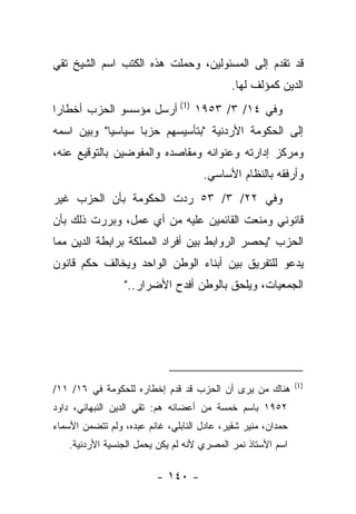 ‫ﻗﺩ ﺘﻘﺩﻡ ﺇﻟﻰ ﺍﻟﻤﺴﺌﻭﻟﻴﻥ، ﻭﺤﻤﻠﺕ ﻫﺫﻩ ﺍﻟﻜﺘﺏ ﺍﺴﻡ ﺍﻟﺸﻴﺦ ﺘﻘﻲ‬
                                            ‫ﺍﻟﺩﻴﻥ ﻜﻤﺅﻟﻑ ﻟﻬﺎ.‬
‫ﻭﻓﻲ ٤١/ ٣/ ٣٥٩١ )1( ﺃﺭﺴل ﻤﺅﺴﺴﻭ ﺍﻟﺤﺯﺏ ﺃﺨﻁﺎﺭﺍ‬
 ‫‪‬‬
‫ﺇﻟﻰ ﺍﻟﺤﻜﻭﻤﺔ ﺍﻷﺭﺩﻨﻴﺔ "ﺒﺘﺄﺴﻴﺴﻬﻡ ﺤﺯﺒﺎ ﺴﻴﺎﺴ ‪‬ﺎ" ﻭﺒﻴﻥ ﺍﺴﻤﻪ‬
            ‫ﻴ‬       ‫‪‬‬
‫ﻭﻤﺭﻜﺯ ﺇﺩﺍﺭﺘﻪ ﻭﻋﻨﻭﺍﻨﻪ ﻭﻤﻘﺎﺼﺩﻩ ﻭﺍﻟﻤﻔﻭﻀﻴﻥ ﺒﺎﻟﺘﻭﻗﻴﻊ ﻋﻨﻪ،‬
                                     ‫ﻭﺃﺭﻓﻘﻪ ﺒﺎﻟﻨﻅﺎﻡ ﺍﻷﺴﺎﺴﻲ.‬
‫ﻭﻓﻲ ٢٢/ ٣/ ٣٥ ﺭﺩﺕ ﺍﻟﺤﻜﻭﻤﺔ ﺒﺄﻥ ﺍﻟﺤﺯﺏ ﻏﻴﺭ‬
                       ‫‪‬‬
‫ﻗﺎﻨﻭﻨﻲ ﻭﻤﻨﻌﺕ ﺍﻟﻘﺎﺌﻤﻴﻥ ﻋﻠﻴﻪ ﻤﻥ ﺃﻱ ﻋﻤل، ﻭﺒﺭﺭﺕ ﺫﻟﻙ ﺒﺄﻥ‬
‫ﺍﻟﺤﺯﺏ "ﻴﺤﺼﺭ ﺍﻟﺭﻭﺍﺒﻁ ﺒﻴﻥ ﺃﻓﺭﺍﺩ ﺍﻟﻤﻤﻠﻜﺔ ﺒﺭﺍﺒﻁﺔ ﺍﻟﺩﻴﻥ ﻤﻤﺎ‬
‫ﻴﺩﻋﻭ ﻟﻠﺘﻔﺭﻴﻕ ﺒﻴﻥ ﺃﺒﻨﺎﺀ ﺍﻟﻭﻁﻥ ﺍﻟﻭﺍﺤﺩ ﻭﻴﺨﺎﻟﻑ ﺤﻜﻡ ﻗﺎﻨﻭﻥ‬
                  ‫ﺍﻟﺠﻤﻌﻴﺎﺕ، ﻭﻴﻠﺤﻕ ﺒﺎﻟﻭﻁﻥ ﺃﻓﺩﺡ ﺍﻷﻀﺭﺍﺭ.."‬




                                                              ‫)1(‬
‫ﻫﻨﺎﻙ ﻤﻥ ﻴﺭﻯ ﺃﻥ ﺍﻟﺤﺯﺏ ﻗﺩ ﻗﺩﻡ ﺇﺨﻁﺎﺭﻩ ﻟﻠﺤﻜﻭﻤﺔ ﻓﻲ ٦١/ ١١/‬
‫٢٥٩١ ﺒﺎﺴﻡ ﺨﻤﺴﺔ ﻤﻥ ﺃﻋﻀﺎﺌﻪ ﻫﻡ: ﺘﻘﻲ ﺍﻟﺩﻴﻥ ﺍﻟﻨﺒﻬﺎﺌﻲ، ﺩﺍﻭﺩ‬
‫ﺤﻤﺩﺍﻥ، ﻤﻨﻴﺭ ﺸﻘﻴﺭ، ﻋﺎﺩل ﺍﻟﻨﺎﺒﻠﻲ، ﻏﺎﻨﻡ ﻋﺒﺩﻩ، ﻭﻟﻡ ﺘﺘﻀﻤﻥ ﺍﻷﺴﻤﺎﺀ‬
    ‫ﺍﺴﻡ ﺍﻷﺴﺘﺎﺫ ﻨﻤﺭ ﺍﻟﻤﺼﺭﻱ ﻷﻨﻪ ﻟﻡ ﻴﻜﻥ ﻴﺤﻤل ﺍﻟﺠﻨﺴﻴﺔ ﺍﻷﺭﺩﻨﻴﺔ.‬

                          ‫- ٠٤١ -‬
 