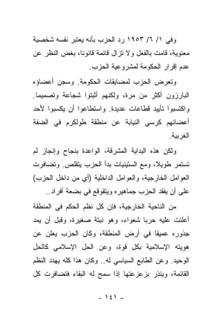 ‫ﻭﻓﻲ ١/ ٦/ ٣٥٩١ ﺭﺩ ﺍﻟﺤﺯﺏ ﺒﺄﻨﻪ ﻴﻌﺘﺒﺭ ﻨﻔﺴﻪ ﺸﺨﺼﻴﺔ‬
                            ‫‪‬‬
‫ﻤﻌﻨﻭﻴﺔ، ﻗﺎﻤﺕ ﺒﺎﻟﻔﻌل ﻭﻻ ﺘﺯﺍل ﻗﺎﺌﻤﺔ ﻗﺎﻨﻭﻨﺎ، ﺒﻐﺽ ﺍﻟﻨﻅﺭ ﻋﻥ‬
               ‫ﹰ‬
                   ‫ﻋﺩﻡ ﺇﻗﺭﺍﺭ ﺍﻟﺤﻜﻭﻤﺔ ﻟﻤﺸﺭﻭﻋﻴﺔ ﺍﻟﺤﺯﺏ.‬
‫ﻭﺘﻌﺭﺽ ﺍﻟﺤﺯﺏ ﻟﻤﻀﺎﻴﻘﺎﺕ ﺍﻟﺤﻜﻭﻤﺔ. ﻭﺴﺠﻥ ﺃﻋﻀﺎﺅﻩ‬
‫ﺍﻟﺒﺎﺭﺯﻭﻥ ﺃﻜﺜﺭ ﻤﻥ ﻤﺭﺓ، ﻭﻟﻜﻨﻬﻡ ﺃﺜﺒﺘﻭﺍ ﺸﺠﺎﻋﺔ ﻭﺘﺼﻤﻴﻤﺎ.‬
  ‫‪‬‬
‫ﻭﺍﻜﺘﺴﺒﻭﺍ ﺘﺄﻴﻴﺩ ﻗﻁﺎﻋﺎﺕ ﻋﺩﻴﺩﺓ. ﻭﺍﺴﺘﻁﺎﻋﻭﺍ ﺃﻥ ﻴﻜﺴﺒﻭﺍ ﻷﺤﺩ‬
‫ﺃﻋﻀﺎﺌﻬﻡ ﻜﺭﺴﻲ ﺍﻟﻨﻴﺎﺒﺔ ﻋﻥ ﻤﻨﻁﻘﺔ ﻁﻭﻟﻜﺭﻡ ﻓﻲ ﺍﻟﻀﻔﺔ‬
                                               ‫ﺍﻟﻐﺭﺒﻴﺔ.‬
‫ﻭﻟﻜﻥ ﻫﺫﻩ ﺍﻟﺒﺩﺍﻴﺔ ﺍﻟﻤﺸﺭﻗﺔ، ﺍﻟﻭﺍﻋﺩﺓ ﺒﻨﺠﺎﺡ ﻭﺇﻨﺠﺎﺯ ﻟﻡ‬
‫ﺘﺴﺘﻤﺭ ﻁﻭﻴﻼ، ﻭﻤﻊ ﺍﻟﺴﺘﻴﻨﻴﺎﺕ ﺒﺩﺃ ﺍﻟﺤﺯﺏ ﻴﺘﻘﻠﺹ. ﻭﺘﻀﺎﻓﺭﺕ‬
                                        ‫ﹰ‬
‫ﺍﻟﻌﻭﺍﻤل ﺍﻟﺨﺎﺭﺠﻴﺔ، ﻭﺍﻟﻌﻭﺍﻤل ﺍﻟﺩﺍﺨﻠﻴﺔ )ﺃﻱ ﻤﻥ ﺩﺍﺨل ﺍﻟﺤﺯﺏ(‬
    ‫ﻋﻠﻰ ﺃﻥ ﻴﻔﻘﺩ ﺍﻟﺤﺯﺏ ﺠﻤﺎﻫﻴﺭﻩ ﻭﻴﺘﻘﻭﻗﻊ ﻓﻲ ﺒﻀﻌﺔ ﺃﻓﺭﺍﺩ..‬
‫ﻤﻥ ﺍﻟﻨﺎﺤﻴﺔ ﺍﻟﺨﺎﺭﺠﻴﺔ، ﻓﺈﻥ ﻜل ﻨﻅﻡ ﺍﻟﺤﻜﻡ ﻓﻲ ﺍﻟﻤﻨﻁﻘﺔ‬
‫ﺃﻋﻠﻨﺕ ﻋﻠﻴﻪ ﺤﺭﺒﺎ ﺸﻌﻭﺍﺀ، ﻭﻫﻭ ﻨﺒﺘﺔ ﺼﻐﻴﺭﺓ، ﻭﻗﺒل ﺃﻥ ﻴﻤﺩ‬
                                    ‫‪‬‬
‫ﺠﺫﻭﺭﻩ ﻋﻤﻴ ﹰﺎ ﻓﻲ ﺃﺭﺽ ﺍﻟﻤﻨﻁﻘﺔ، ﻭﻜﺎﻥ ﺍﻟﺤﺯﺏ ﻴﻌﻠﻥ ﻋﻥ‬
                                    ‫ﻘ‬
‫ﻫﻭﻴﺘﻪ ﺍﻹﺴﻼﻤﻴﺔ ﺒﻜل ﻗﻭﺓ، ﻭﻋﻥ ﺍﻟﺤل ﺍﻹﺴﻼﻤﻲ ﻜﺎﻟﺤل‬
‫ﺍﻟﻭﺤﻴﺩ. ﻭﻋﻥ ﺍﻟﻁﺎﺒﻊ ﺍﻟﺴﻴﺎﺴﻲ ﻟﻪ.. ﻭﻜﺎﻥ ﻫﺫﺍ ﻜﻠﻪ ﻴﻬﺩﺩ ﺍﻟﻨﻅﻡ‬
‫ﺍﻟﻘﺎﺌﻤﺔ، ﻭﻴﻨﺫﺭ ﺒﺯﻋﺯﻋﺘﻬﺎ ﺇﺫﺍ ﺴﻤﺢ ﻟﻪ ﺍﻟﺒﻘﺎﺀ ﻓﺘﻀﺎﻓﺭﺕ ﻜل‬

                      ‫- ١٤١ -‬
 