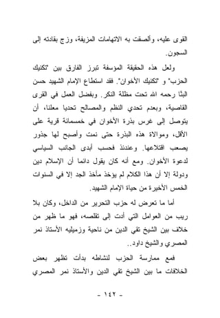 ‫ﺍﻟﻘﻭﻯ ﻋﻠﻴﻪ، ﻭﺃﻟﺼﻘﺕ ﺒﻪ ﺍﻻﺘﻬﺎﻤﺎﺕ ﺍﻟﻤﺯﻴﻔﺔ، ﻭﺯﺝ ﺒﻘﺎﺩﺘﻪ ﺇﻟﻰ‬
                                              ‫ﺍﻟﺴﺠﻭﻥ.‬
‫ﻭﻟﻌل ﻫﺫﻩ ﺍﻟﺤﻘﻴﻘﺔ ﺍﻟﻤﺅﺴﻔﺔ ﺘﺒﺭﺯ ﺍﻟﻔﺎﺭﻕ ﺒﻴﻥ "ﺘﻜﻨﻴﻙ‬
‫ﺍﻟﺤﺯﺏ" ﻭ "ﺘﻜﻨﻴﻙ ﺍﻷﺨﻭﺍﻥ". ﻓﻘﺩ ﺍﺴﺘﻁﺎﻉ ﺍﻹﻤﺎﻡ ﺍﻟﺸﻬﻴﺩ ﺤﺴﻥ‬
‫ﺍﻟﺒ ﱠﺎ ﺭﺤﻤﻪ ﺍﷲ ﺘﺤﺕ ﻤﻅﻠﺔ ﺍﻟﻨﻜﺭ. ﻭﺒﻔﻀل ﺍﻟﻌﻤل ﻓﻲ ﺍﻟﻘﺭﻯ‬
                        ‫ﹸ‬                     ‫‪‬ﻨ‬
‫ﺍﻟﻘﺎﺼﻴﺔ، ﻭﺒﻌﺩﻡ ﺘﺤﺩﻱ ﺍﻟﻨﻅﻡ ﻭﺍﻟﻤﺼﺎﻟﺢ ﺘﺤﺩﻴﺎ ﻤﻌﻠﻨﺎ، ﺃﻥ‬
     ‫ﹰ‬     ‫‪‬‬
‫ﻴﺘﻭﺼل ﺇﻟﻰ ﻏﺭﺱ ﺒﺫﺭﺓ ﺍﻷﺨﻭﺍﻥ ﻓﻲ ﺨﻤﺴﻤﺎﺌﺔ ﻗﺭﻴﺔ ﻋﻠﻰ‬
‫ﺍﻷﻗل، ﻭﻤﻭﺍﻻﺓ ﻫﺫﻩ ﺍﻟﺒﺫﺭﺓ ﺤﺘﻰ ﻨﻤﺕ ﻭﺃﺼﺒﺢ ﻟﻬﺎ ﺠﺫﻭﺭ‬
‫ﻴﺼﻌﺏ ﺍﻗﺘﻼﻋﻬﺎ. ﻭﻋﻨﺩﺌﺫ ﻓﺤﺴﺏ ﺃﺒﺩﻯ ﺍﻟﺠﺎﻨﺏ ﺍﻟﺴﻴﺎﺴﻲ‬
‫ﻟﺩﻋﻭﺓ ﺍﻷﺨﻭﺍﻥ. ﻭﻤﻊ ﺃﻨﻪ ﻜﺎﻥ ﻴﻘﻭل ﺩﺍﺌ ‪‬ﺎ ﺃﻥ ﺍﻹﺴﻼﻡ ﺩﻴﻥ‬
              ‫ﻤ‬
‫ﻭﺩﻭﻟﺔ ﺇﻻ ﺃﻥ ﻫﺫﺍ ﺍﻟﻜﻼﻡ ﻟﻡ ﻴﺅﺨﺫ ﻤﺄﺨﺫ ﺍﻟﺠﺩ ﺇﻻ ﻓﻲ ﺍﻟﺴﻨﻭﺍﺕ‬
                   ‫ﺍﻟﺨﻤﺱ ﺍﻷﺨﻴﺭﺓ ﻤﻥ ﺤﻴﺎﺓ ﺍﻹﻤﺎﻡ ﺍﻟﺸﻬﻴﺩ.‬
‫ﺃﻤﺎ ﻤﺎ ﺘﻌﺭﺽ ﻟﻪ ﺤﺯﺏ ﺍﻟﺘﺤﺭﻴﺭ ﻤﻥ ﺍﻟﺩﺍﺨل، ﻭﻜﺎﻥ ﺒﻼ‬
‫ﺭﻴﺏ ﻤﻥ ﺍﻟﻌﻭﺍﻤل ﺍﻟﺘﻲ ﺃﺩﺕ ﺇﻟﻰ ﺘﻘﻠﺼﻪ، ﻓﻬﻭ ﻤﺎ ﻅﻬﺭ ﻤﻥ‬
                          ‫‪‬‬
‫ﺨﻼﻑ ﺒﻴﻥ ﺍﻟﺸﻴﺦ ﺘﻘﻲ ﺍﻟﺩﻴﻥ ﻤﻥ ﻨﺎﺤﻴﺔ ﻭﺯﻤﻴﻠﻴﻪ ﺍﻷﺴﺘﺎﺫ ﻨﻤﺭ‬
                                ‫ﺍﻟﻤﺼﺭﻱ ﻭﺍﻟﺸﻴﺦ ﺩﺍﻭﺩ..‬
‫ﻓﻤﻊ ﻤﻤﺎﺭﺴﺔ ﺍﻟﺤﺯﺏ ﻟﻨﺸﺎﻁﻪ ﺒﺩﺃﺕ ﺘﻅﻬﺭ ﺒﻌﺽ‬
‫ﺍﻟﺨﻼﻓﺎﺕ ﻤﺎ ﺒﻴﻥ ﺍﻟﺸﻴﺦ ﺘﻘﻲ ﺍﻟﺩﻴﻥ ﻭﺍﻷﺴﺘﺎﺫ ﻨﻤﺭ ﺍﻟﻤﺼﺭﻱ‬

                      ‫- ٢٤١ -‬
 