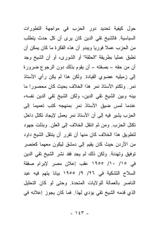 ‫ﺤﻭل ﻜﻴﻔﻴﺔ ﺘﺤﺩﻴﺩ ﺩﻭﺭ ﺍﻟﺤﺯﺏ ﻓﻲ ﻤﻭﺍﺠﻬﺔ ﺍﻟﺘﻁﻭﺭﺍﺕ‬
‫ﺍﻟﺴﻴﺎﺴﻴﺔ. ﻓﺎﻟﺸﻴﺦ ﺘﻘﻲ ﺍﻟﺩﻴﻥ ﻜﺎﻥ ﻴﺭﻯ ﺃﻥ ﻜل ﺤﺩﺙ ﻴﺘﻁﻠﺏ‬
‫ﻤﻥ ﺍﻟﺤﺯﺏ ﻋﻤﻼ ﻓﻭﺭﻴﺎ ﻭﻴﺒﺩﻭ ﺃﻥ ﻫﺫﻩ ﺍﻟﻔﻜﺭﺓ ﻤﺎ ﻜﺎﻥ ﻴﻤﻜﻥ ﺃﻥ‬
                                    ‫‪‬‬    ‫ﹰ‬
‫ﺘﻁﺒﻕ ﻋﻤﻠﻴﺎ ﺒﻁﺭﻴﻘﺔ "ﺍﻟﺤﻠﻘﺔ" ﺃﻭ ﺍﻟﺸﻭﺭﻯ، ﺃﻭ ﺃﻥ ﺍﻟﺸﻴﺦ ﻭﺠﺩ‬
                                            ‫‪‬‬
‫ﺃﻥ ﻤﻥ ﺤﻘﻪ – ﺒﺼﻔﺘﻪ – ﺃﻥ ﻴﻘﻭﻡ ﺒﺫﻟﻙ ﺩﻭﻥ ﺍﻟﺭﺠﻭﻉ ﻀﺭﻭﺭﺓ‬
‫ﺇﻟﻰ ﺯﻤﻴﻠﻴﻪ ﻋﻀﻭﻱ ﺍﻟﻘﻴﺎﺩﺓ. ﻭﻟﻜﻥ ﻫﺫﺍ ﻟﻡ ﻴﻜﻥ ﺭﺃﻱ ﺍﻷﺴﺘﺎﺫ‬
                                     ‫‪‬‬
‫ﻨﻤﺭ. ﻭﺘﻜﺘﻡ ﺍﻷﺴﺘﺎﺫ ﻨﻤﺭ ﻫﺫﺍ ﺍﻟﺨﻼﻑ ﺒﺤﻴﺙ ﻜﺎﻥ ﻤﺤﺼﻭﺭﺍ ﻤﺎ‬
    ‫‪‬‬
‫ﺒﻴﻨﻪ ﻭﺒﻴﻥ ﺍﻟﺸﻴﺦ ﺘﻘﻲ ﺍﻟﺩﻴﻥ، ﻭﻟﻜﻥ ﺍﻟﺸﻴﺦ ﺘﻘﻲ ﺍﻟﺩﻴﻥ ﻨﻔﺴﻪ،‬
‫ﻋﻨﺩﻤﺎ ﻟﻤﺱ ﻀﻴﻕ ﺍﻷﺴﺘﺎﺫ ﻨﻤﺭ ﺒﻤﻨﻬﺠﻪ ﻜﺘﺏ ﺘﻌﻤﻴﻤﺎ ﺇﻟﻰ‬
     ‫‪‬‬
‫ﺍﻟﺤﺯﺏ ﻴﺸﻴﺭ ﻓﻴﻪ ﺇﻟﻰ ﺃﻥ ﺍﻷﺴﺘﺎﺫ ﻨﻤﺭ ﻴﻌﻤل ﻹﻴﺠﺎﺩ ﺘﻜﺘل ﺩﺍﺨل‬
‫ﺘﻜﺘل ﺍﻟﺤﺯﺏ. ﻭﻤﻥ ﺜﻡ ﺍﻨﺘﻘل ﺍﻟﺨﻼﻑ ﺇﻟﻰ ﺍﻟﻌﻠﻥ. ﻭﺒﺫﻟﺕ ﺠﻬﻭﺩ‬
        ‫‪‬‬
‫ﻟﺘﻁﻭﻴﻕ ﻫﺫﺍ ﺍﻟﺨﻼﻑ ﻜﺎﻥ ﻤﻨﻬﺎ ﺃﻥ ﺘﻘﺭﺭ ﺃﻥ ﻴﻨﺘﻘل ﺍﻟﺸﻴﺦ ﺩﺍﻭﺩ‬
‫ﻤﻥ ﺍﻷﺭﺩﻥ ﺤﻴﺙ ﻜﺎﻥ ﻴﻘﻴﻡ ﺇﻟﻰ ﺩﻤﺸﻕ ﻟﻴﻜﻭﻥ ﻤﻌﻬﻤﺎ ﻜﻌﻨﺼﺭ‬
‫ﺘﻭﻓﻴﻕ ﻭﺘﻬﺩﺌﺔ. ﻭﻟﻜﻥ ﺫﻟﻙ ﻟﻡ ﻴﺠﺩ ﻓﻘﺩ ﻨﺸﺭ ﺍﻟﺸﻴﺦ ﺘﻘﻲ ﺍﻟﺩﻴﻥ‬
                        ‫‪ِ ‬‬
‫ﻓﻲ ٥١/ ٠١/ ٥٥٩١ ﻋﻘﺏ ﺇﻋﻼﻥ ﻤﺼﺭ ﻹﺒﺭﺍﻡ ﺼﻔﻘﺔ‬
‫ﺍﻟﺴﻼﺡ ﺍﻟﺘﺸﻜﻴﺔ ﻓﻲ ٦٢/ ٩/ ٥٥٩١ ﺒﻴﺎﻨﺎ ﻴﺘﻬﻡ ﻓﻴﻪ ﻋﺒﺩ‬
              ‫ﹰ‬
‫ﺍﻟﻨﺎﺼﺭ ﺒﺎﻟﻌﻤﺎﻟﺔ ﻟﻠﻭﻻﻴﺎﺕ ﺍﻟﻤﺘﺤﺩﺓ. ﻭﺤﺘﻰ ﻟﻭ ﻜﺎﻥ ﺍﻟﺘﺤﻠﻴل‬
‫ﺍﻟﺫﻱ ﻗﺩﻤﻪ ﺍﻟﺸﻴﺦ ﺘﻘﻲ ﻴﺅﺩﻱ ﻟﻬﺫﺍ. ﻓﻤﺎ ﻜﺎﻥ ﻴﺠﻭﺯ ﺇﻋﻼﻨﻪ ﻓﻲ‬


                     ‫- ٣٤١ -‬
 